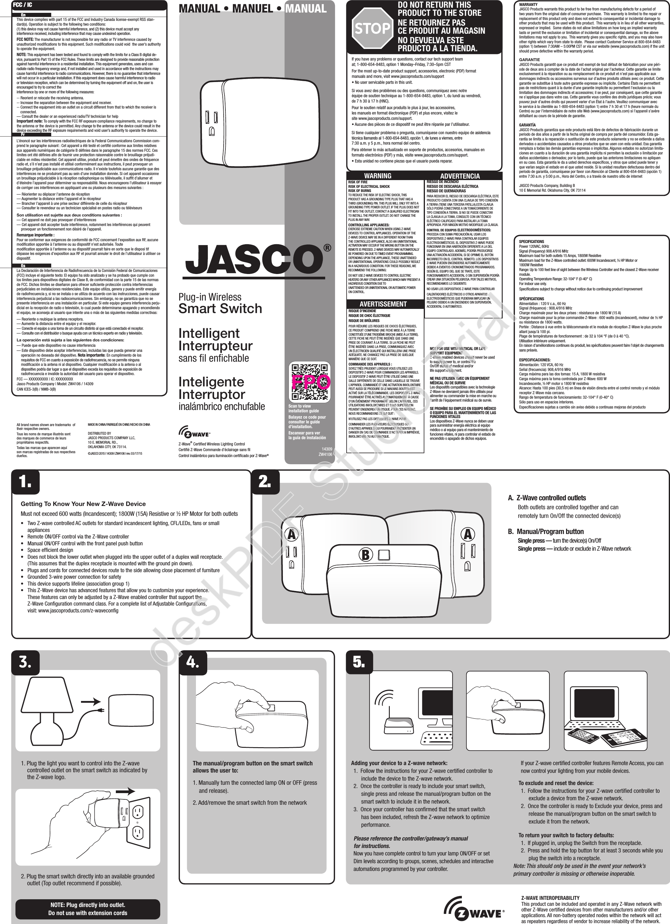 14309ZW4106WARRANTYJASCO Products warrants this product to be free from manufacturing defects for a period of two years from the original date of consumer purchase.  This warranty is limited to the repair or replacement of this product only and does not extend to consequential or incidental damage to other products that may be used with this product.  This warranty is in lieu of all other warranties, expressed or implied.  Some states do not allow limitations on how long an implied warranty lasts or permit the exclusion or limitation of incidental or consequential damage, so the above limitations may not apply to you.  This warranty gives you speciﬁc rights, and you may also have other rights which vary from state to state.  Please contact Customer Service at 800-654-8483 (option 1) between 7:30AM – 5:00PM CST or via our website (www.jascoproducts.com) if the unit should prove defective within the warranty period.GARANTIEJASCO Products garantit que ce produit est exempt de tout défaut de fabrication pour une péri-ode de deux ans à compter de la date de l’achat original par l’acheteur. Cette garantie se limite exclusivement à la réparation ou au remplacement de ce produit et n’est pas applicable aux dommages indirects ou accessoires survenus sur d’autres produits utilisés avec ce produit. Cette garantie se substitue à toute autre garantie expresse ou implicite. Certains États ne permettent pas de restrictions quant à la durée d’une garantie implicite ou permettent l’exclusion ou la limitation des dommages indirects et accessoires; il se peut, par conséquent, que cette garantie ne s’applique pas dans votre cas. Cette garantie vous confère des droits juridiques précis; vous pouvez jouir d’autres droits qui peuvent varier d’un État à l’autre. Veuillez communiquer avec le service à la clientèle au 1-800-654-8483 (option 1) entre 7 h 30 et 17 h (heure normale du Centre) ou par l’intermédiaire de notre site Web (www.jascoproducts.com) si l’appareil s’avère défaillant au cours de la période de garantie.GARANTÍAJASCO Products garantiza que este producto está libre de defectos de fabricación durante un periodo de dos años a partir de la fecha original de compra por parte del consumidor. Esta ga-rantía se limita a la reparación o sustitución de este producto solamente y no se extiende a daños derivados o accidentales causados a otros productos que se usen con esta unidad. Esa garantía remplaza a todas las demás garantías expresas o implícitas. Algunos estados no autorizan limita-ciones en cuanto a la duración de una garantía implícita ni permiten la exclusión o limitación por daños accidentales o derivados; por lo tanto, puede que las anteriores limitaciones no apliquen en su caso. Esta garantía le da a usted derechos especíﬁcos, y otros que usted puede tener y que varían según el estado en el que usted reside. Si la unidad resultare defectuosa dentro del periodo de garantía, comuníquese por favor con Atención al Cliente al 800-654-8483 (opción 1) entre 7:30 a.m. y 5:00 p.m., Hora del Centro, o a través de nuestro sitio de internetJASCO Products Company, Building B10 E Memorial Rd. Oklahoma City, OK 73114SPECIFICATIONSPower 120VAC, 60HzSignal (Frequency) 908.4/916 MHzMaximum load for both outlets 15 Amps, 1800W ResistiveMaximum load for the Z-Wave controlled outlet: 600W Incandescent, ½ HP Motor or 1800W ResistiveRange: Up to 100 feet line of sight between the Wireless Controller and the closest Z-Wave receiver module.Operating Temperature Range: 32-104° F (0-40° C)For indoor use only. Speciﬁcations subject to change without notice due to continuing product improvement SPÉCIFICATIONSAlimentation : 120 V c.a., 60 HzSignal (fréquence) : 908,4/916 MHzCharge maximale pour les deux prises : résistance de 1800 W (15 A)Charge maximale pour la prise commandée Z-Wave : 600 watts (incandescent), moteur de ½ HP ou résistance de 1800 watts.Portée : Distance à vue entre la télécommande et le module de réception Z-Wave le plus proche allant jusqu’à 100 pi.Plage de températures de fonctionnement : de 32 à 104 °F (de 0 à 40 °C).Utilisation intérieure uniquement.En raison d’améliorations continues du produit, les spéciﬁcations peuvent faire l’objet de changements sans préavis.ESPECIFICACIONES:Alimentación: 120 VCA, 60 HzSeñal (frecuencia): 908,4/916 MHzCarga máxima para las dos tomas: 15 A, 1800 W resistivaCarga máxima para la toma controlada por Z-Wave: 600 WIncandescente, ½ HP motor o 1800 W resistivaAlcance: Hasta 100 pies (30,5 m) en línea de visión directa entre el control remoto y el módulo receptor Z-Wave más cercano.Rango de temperatura de funcionamiento: 32-104° F (0-40° C)Sólo para uso en espacios interiores.Especiﬁcaciones sujetas a cambio sin aviso debido a continuas mejoras del productoIf you have any problems or questions, contact our tech support team at; 1-800-654-8483, option 1 Monday–Friday, 7:30–5pm CSTFor the most up-to-date product support, accessories, electronic (PDF) format manuals and more, visit www.jascoproducts.com/support• No user servicable parts in this unit.Si vous avez des problèmes ou des questions, communiquez avec notre  équipe de soutien technique au 1-800-654-8483, option 1, du lundi au vendredi,  de 7 h 30 à 17 h (HNC).Pour le soutien relatif aux produits le plus à jour, les accessoires,  les manuels en format électronique (PDF) et plus encore, visitez le  site www.jascoproducts.com/support.• Aucune des pièces de ce dispositif ne peut être réparée par l’utilisateur.Si tiene cualquier problema o pregunta, comuníquese con nuestro equipo de asistencia técnica llamando al 1-800-654-8483, opción 1, de lunes a viernes, entre  7:30 a.m. y 5 p.m., hora normal del centro.Para obtener lo más actualizado en soporte de productos, accesorios, manuales en formato electrónico (PDF) y más, visite www.jascoproducts.com/support.• Esta unidad no contiene piezas que el usuario pueda reparar.STOPDO NOT RETURN THIS PRODUCT TO THE STORENE RETOURNEZ PAS  CE PRODUIT AU MAGASINNO DEVUELVA ESTE  PRDUCTO A LA TIENDA.All brand names shown are trademarks  of their respective owners. Tous les noms de marque illustrés sont des marques de commerce de leurs propriétaires respectifs.Todas las marcas que aparecen aquí son marcas registradas de sus respectivos dueños.MADE IN CHINA/FABRIQUÉ EN CHINE/HECHO EN CHINADISTRIBUTED BY JASCO PRODUCTS COMPANY LLC, 10 E. MEMORIAL RD., OKLAHOMA CITY, OK 73114.©JASCO 2015 | 14309 | ZW4106 | rev. 03/17/15The manual/program button on the smart switch  allows the user to:1. Manually turn the connected lamp ON or OFF (press and release). 2. Add/remove the smart switch from the networkGetting To Know Your New Z-Wave DeviceMust not exceed 600 watts (Incandescent); 1800W (15A) Resistive or ½ HP Motor for both outlets•     Two Z-wave controlled AC outlets for standard incandescent lighting, CFL/LEDs, fans or small appliances•     Remote ON/OFF control via the Z-Wave controller•     Manual ON/OFF control with the front panel push button•     Space efﬁcient design•     Does not block the lower outlet when plugged into the upper outlet of a duplex wall receptacle.  (This assumes that the duplex receptacle is mounted with the ground pin down). •     Plugs and cords for connected devices route to the side allowing close placement of furniture•     Grounded 3-wire power connection for safety•     This device supports lifeline (association group 1)•     This Z-Wave device has advanced features that allow you to customize your experience. These features can only be adjusted by a Z-Wave enabled controller that support the  Z-Wave Conﬁguration command class. For a complete list of Adjustable Conﬁgurations, visit: www.jascoproducts.com/z-waveconﬁgMANUAL • MANUEL • MANUALPlug-in Wireless Smart SwitchIntelligent Interrupteursans ﬁl enﬁchableInteligente  Interruptor  inalámbrico enchufableNOT FOR USE WITH MEDICAL OR LIFE SUPPORT EQUIPMENTZ-Wave enabled devices should never be used to supply power to, or control the On/Off status of medical and/or life support equipment.NE PAS UTILISER AVEC UN ÉQUIPEMENT MÉDICAL OU DE SURVIELes dispositifs compatibles avec la technologie Z-Wave ne devraient jamais être utilisés pour alimenter ou commander la mise en marche ou l’arrêt de l’équipement médical ou de survie.SE PROHÍBE SU EMPLEO EN EQUIPO MÉDICO O EQUIPO PARA EL MANTENIMIENTO DE LAS FUNCIONES VITALES Los dispositivos Z-Wave nunca se deben usar para suministrar energía eléctrica al equipo médico o al equipo para el mantenimiento de funciones vitales, ni para controlar el estado de encendido o apagado de dichos equipos.A.  Z-Wave controlled outlets  Both outlets are controlled together and can  remotely turn On/Off the connected device(s)B.  Manual/Program button Single press — turn the device(s) On/Off Single press — include or exclude in Z-Wave network1. Plug the light you want to control into the Z-wave controlled outlet on the smart switch as indicated by the Z-wave logo. 2. Plug the smart switch directly into an available grounded outlet (Top outlet recommend if possible).NOTE: Plug directly into outlet.  Do not use with extension cords1. 2. EnThis device complies with part 15 of the FCC and Industry Canada license-exempt RSS stan-dard(s). Operation is subject to the following two conditions:  (1) this device may not cause harmful interference, and (2) this device must accept any interference received, including interference that may cause undesired operation.FCC NOTE: The manufacturer is not responsible for any radio or TV interference caused by unauthorized modiﬁcations to this equipment. Such modiﬁcations could void  the user’s authority to operate the equipment.NOTE: This equipment has been tested and found to comply with the limits for a Class B digital de-vice, pursuant to Part 15 of the FCC Rules. These limits are designed to provide reasonable protection against harmful interference in a residential installation. This equipment generates, uses and can radiate radio frequency energy and, if not installed and used in accordance with the instructions may cause harmful interference to radio communications. However, there is no guarantee that interference will not occur in a particular installation. If this equipment does cause harmful interference to radio or television reception, which can be determined by turning the equipment off and on, the user is encouraged to try to correct the interference by one or more of the following measures:-- Reorient or relocate the receiving antenna.-- Increase the separation between the equipment and receiver.-- Connect the equipment into an outlet on a circuit different from that to which the receiver is connected.— Consult the dealer or an experienced radio/TV technician for helpImportant note: To comply with the FCC RF exposure compliance requirements, no change to the antenna or the device is permitted. Any change to the antenna or the device could result in the device exceeding the RF exposure requirements and void user’s authority to operate the device. FrL’énoncé sur les interférences radioélectriques de la Federal Communications Commission com-prend le paragraphe suivant : Cet appareil a été testé et certiﬁé conforme aux limites relatives aux appareils numériques de catégorie B déﬁnies dans le paragraphe 15 des normes FCC. Ces limites ont été déﬁnies aﬁn de fournir une protection raisonnable contre le brouillage préjudi-ciable en milieu résidentiel. Cet appareil utilise, produit et peut émettre des ondes de fréquence radio et, s’il n’est pas installé et utilisé conformément aux instructions, il peut provoquer un brouillage préjudiciable aux communications radio. Il n’existe toutefois aucune garantie que des interférences ne se produiront pas au sein d’une installation donnée. Si cet appareil occasionne un brouillage préjudiciable à la réception radiophonique ou télévisuelle, il sufﬁt d’allumer et d’éteindre l’appareil pour déterminer sa responsabilité. Nous encourageons l’utilisateur à essayer de corriger ces interférences en appliquant une ou plusieurs des mesures suivantes :— Réorienter ou déplacer l’antenne de réception— Augmenter la distance entre l’appareil et le récepteur— Brancher l’appareil à une prise secteur différente de celle du récepteur  — Consulter le revendeur ou un technicien spécialisé en postes radio ou téléviseursSon utilisation est sujette aux deux conditions suivantes :— Cet appareil ne doit pas provoquer d’interférences— Cet appareil doit accepter toute interférence, notamment les interférences qui peuvent provoquer un fonctionnement non désiré de l’appareil. Remarque importante : Pour se conformer aux exigences de conformité de FCC concernant l’exposition aux RF, aucune modiﬁcation apportée à l’antenne ou au dispositif n’est autorisée. Toute  modiﬁcation apportée à l’antenne ou au dispositif pourrait faire en sorte que le disposi tif dépasse les exigences d’exposition aux RF et pourrait annuler le droit de l’utilisateur à utiliser ce dispositif.  EsLa Declaración de Interferencia de Radiofrecuencia de la Comisión Federal de Comunicaciones (FCC) incluye el siguiente texto: El equipo ha sido analizado y se ha probado que cumple con los límites para dispositivos digitales de Clase B, de conformidad con la parte 15 de las normas de FCC. Dichos límites se diseñaron para ofrecer suﬁciente protección contra interferencias perjudiciales en instalaciones residenciales. Este equipo utiliza, genera y puede emitir energía de radiofrecuencia y, si no se instala o se utiliza de acuerdo con las instrucciones, puede causar interferencia perjudicial a las radiocomunicaciones. Sin embargo, no se garantiza que no se presente interferencia en una instalación en particular. Si este equipo genera interferencia perju-dicial en la recepción de radio o televisión, lo cual puede determinarse apagando y encendiendo el equipo, se aconseja al usuario que intente una o más de las siguientes medidas correctivas:— Reoriente o reubique la antena receptora.— Aumente la distancia entre el equipo y el receptor.— Conecte el equipo a una toma de un circuito distinto al que está conectado el receptor.— Consulte con el distribuidor o busque ayuda con un técnico experto en radio y televisión.La operación está sujeta a las siguientes dos condiciones:— Puede que este dispositivo no cause interferencia— Este dispositivo debe aceptar interferencias, incluidas las que pueda generar una    operación no deseada del dispositivo. Nota importante: En cumplimiento de los    requisitos de FCC en cuanto a exposición de radiofrecuencia, no se permite ninguna    modiﬁcación a la antena ni al dispositivo. Cualquier modiﬁcación a la antena o al    dispositivo podría dar lugar a que el dispositivo exceda los requisitos de exposición de    radiofrecuencia e invalide la autoridad del usuario para operar el dispositivo.FCC — XXXXXXXXXX | IC: XXXXXXXXXJasco Products Company | Model: ZW4106 / 14309 CAN ICES-3(B) / NMB-3(B)FCC / ICRISK OF FIRERISK OF ELECTRICAL SHOCKRISK OF BURNSTO REDUCE THE RISK OF ELECTRIC SHOCK, THIS PRODUCT HAS A GROUNDING TYPE PLUG THAT HAS A THIRD (GROUNDING) PIN. THIS PLUG WILL ONLY FIT INTO A GROUNDING TYPE POWER OUTLET. IF THE PLUG DOES NOT FIT INTO THE OUTLET, CONTACT A QUALIFIED ELECTRICIAN TO INSTALL THE PROPER OUTLET. DO NOT CHANGE THE PLUG IN ANY WAY.CONTROLLING APPLIANCES:EXERCISE EXTREME CAUTION WHEN USING Z-WAVE DEVICES TO CONTROL APPLIANCES. OPERATION OF THE Z-WAVE DEVICE MAY BE IN A DIFFERENT ROOM THAN THE CONTROLLED APPLIANCE, ALSO AN UNINTENTIONAL ACTIVATION MAY OCCUR IF THE WRONG BUTTON ON THE REMOTE IS PRESSED. Z-WAVE DEVICES MAY AUTOMATICALLY BE POWERED ON DUE TO TIMED EVENT PROGRAMMING. DEPENDING UPON THE APPLIANCE, THESE UNATTENDED OR UNINTENTIONAL OPERATIONS COULD POSSIBLY RESULT IN A HAZARDOUS CONDITION. FOR THESE REASONS, WE RECOMMEND THE FOLLOWING:DO NOT USE Z-WAVE DEVICES TO CONTROL ELECTRIC HEATERS OR ANY OTHER APPLIANCES WHICH MAY PRESENT A HAZARDOUS CONDITION DUE TO UNATTENDED OR UNINTENTIONAL OR AUTOMATIC POWER ON CONTROL.WARNING ADVERTENCIARIESGO DE INCENDIORIESGO DE DESCARGA ELÉCTRICARIESGO DE QUEMADURASPARA REDUCIR EL RIESGO DE DESCARGA ELÉCTRICA, ESTE PRODUCTO CUENTA CON UNA CLAVIJA DE TIPO CONEXIÓN A TIERRA (TIENE UNA TERCERA PATILLA).ESTA CLAVIJA SÓLO PODRÁ CONECTARSE A UN TOMACORRIENTE DE TIPO CONEXIÓN A TIERRA. SI NO SE PUEDE CONECTAR LA CLAVIJA A LA TOMA, CONSULTE CON UN TÉCNICO ELÉCTRICO CALIFICADO PARA INSTALAR LA TOMA APROPIADA. POR NINGÚN MOTIVO MODIFIQUE LA CLAVIJA.CONTROL DE EQUIPOS ELECTRODOMÉSTICOS:PROCEDA CON SUMA PRECAUCIÓN AL USAR LOS DISPOSITIVOS Z-WAVE PARA CONTROLAR EQUIPOS ELECTRODOMÉSTICOS. EL DISPOSITIVO Z-WAVE PUEDE FUNCIONAR EN UNA HABITACIÓN DIFERENTE A LA DEL EQUIPO CONTROLADO. ADEMÁS, PODRÍA PRODUCIRSE UNA ACTIVACIÓN ACCIDENTAL SI SE OPRIME EL BOTÓN INCORRECTO EN EL CONTROL REMOTO. LOS DISPOSITIVOS Z-WAVE PUEDEN ENCENDERSE AUTOMÁTICAMENTE DEBIDO A EVENTOS CRONOMETRADOS PROGRAMADOS. SEGÚN EL EQUIPO DEL QUE SE TRATE, ESTE FUNCIONAMIENTO ACCIDENTAL O SIN SUPERVISIÓN PODRÍA CREAR UNA SITUACIÓN PELIGROSA. POR TALES MOTIVOS, RECOMENDAMOS LO SIGUIENTE:NO USAR LOS DISPOSITIVOS Z-WAVE PARA CONTROLAR CALENTADORES ELÉCTRICOS U OTROS APARATOS ELECTRODOMÉSTICOS QUE PUDIERAN IMPLICAR UN PELIGRO DEBIDO A UN ENCENDIDO SIN SUPERVISIÓN, ACCIDENTAL O AUTOMÁTICO.RISQUE D’INCENDIERISQUE DE CHOC ÉLECTRIQUERISQUE DE BRÛLURESPOUR RÉDUIRE LES RISQUES DE CHOCS ÉLECTRIQUES, CE PRODUIT COMPREND UNE FICHE MISE À LA TERRE CONSTITUÉE D’UNE TROISIÈME BROCHE (MISE À LA TERRE). CETTE FICHE NE PEUT ÊTRE INSÉRÉE QUE DANS UNE PRISE DE COURANT À LA TERRE. SI LA FICHE NE PEUT ÊTRE INSÉRÉE DANS LA PRISE, COMMUNIQUEZ AVEC UN ÉLECTRICIEN QUALIFIÉ QUI INSTALLERA UNE PRISE ADÉQUATE. NE CHANGEZ PAS LA PRISE DE QUELQUE MANIÈRE QUE CE SOIT.COMMANDE DES APPAREILS :SOYEZ TRÈS PRUDENT LORSQUE VOUS UTILISEZ LES DISPOSITIFS Z-WAVE POUR COMMANDER LES APPAREILS. LE DISPOSITIF Z-WAVE PEUT ÊTRE UTILISÉ DANS UNE SALLE DIFFÉRENTE DE CELLE DANS LAQUELLE SE TROUVE L’APPAREIL COMMANDÉ ET UNE ACTIVATION INVOLONTAIRE PEUT AUSSI SE PRODUIRE SI LE MAUVAIS BOUTON EST ACTIVÉ SUR LA TÉLÉCOMMANDE. LES DISPOSITIFS Z-WAVE POURRAIENT ÊTRE ACTIVÉS AUTOMATIQUEMENT À CAUSE D’UN ÉVÉNEMENT PROGRAMMÉ. SELON L’APPAREIL, CES UTILISATIONS INVOLONTAIRES ET SANS SUPERVISION PEUVENT ENGENDRER UN RISQUE. POUR CES RAISONS, NOUS RECOMMANDONS CE QUI SUIT :N’UTILISEZ PAS LES DISPOSITIFS Z-WAVE POUR COMMANDER LES RADIATEURS ÉLECTRIQUES OU D’AUTRES APPAREILS QUI POURRAIENT PRÉSENTER UN DANGER EN CAS DE COMMANDE D’ACTIVATION IMPRÉVUE, INVOLONTAIRE OU AUTOMATIQUE.AVERTISSEMENTScan to view installation guideBalayez ce code pour consulter le guide d’installation.Escanear para ver la guía de instalaciónZ-Wave® Certiﬁed Wireless Lighting ControlCertiﬁé Z-Wave Commande d’éclairage sans ﬁlControl inalámbrico para iluminación certiﬁcado por Z-Wave®ABZ-WAVE INTEROPERABILITYThis product can be included and operated in any Z-Wave network with other Z-Wave certiﬁed devices from other manufacturers and/or other applications. All non-battery operated nodes within the network will act as repeaters regardless of vendor to increase reliability of the network.Adding your device to a Z-wave network:1.  Follow the instructions for your Z-wave certiﬁed controller to include the device to the Z-wave network.2.  Once the controller is ready to include your smart switch, single press and release the manual/program button on the smart switch to include it in the network.3.  Once your controller has conﬁrmed that the smart switch has been included, refresh the Z-wave network to optimize performance.Please reference the controller/gateway’s manual for instructions.Now you have complete control to turn your lamp ON/OFF or set Dim levels according to groups, scenes, schedules and interactive automations programmed by your controller. If your Z-wave certiﬁed controller features Remote Access, you can now control your lighting from your mobile devices.To exclude and reset the device:1.  Follow the instructions for your Z-wave certiﬁed controller to exclude a device from the Z-wave network. 2.  Once the controller is ready to Exclude your device, press and release the manual/program button on the smart switch to exclude it from the network.To return your switch to factory defaults:1.  If plugged in, unplug the Switch from the receptacle.2.  Press and hold the top button for at least 3 seconds while you plug the switch into a receptacle.Note: This should only be used in the event your network’s  primary controller is missing or otherwise inoperable.5.AdeskPDF Studio Trial