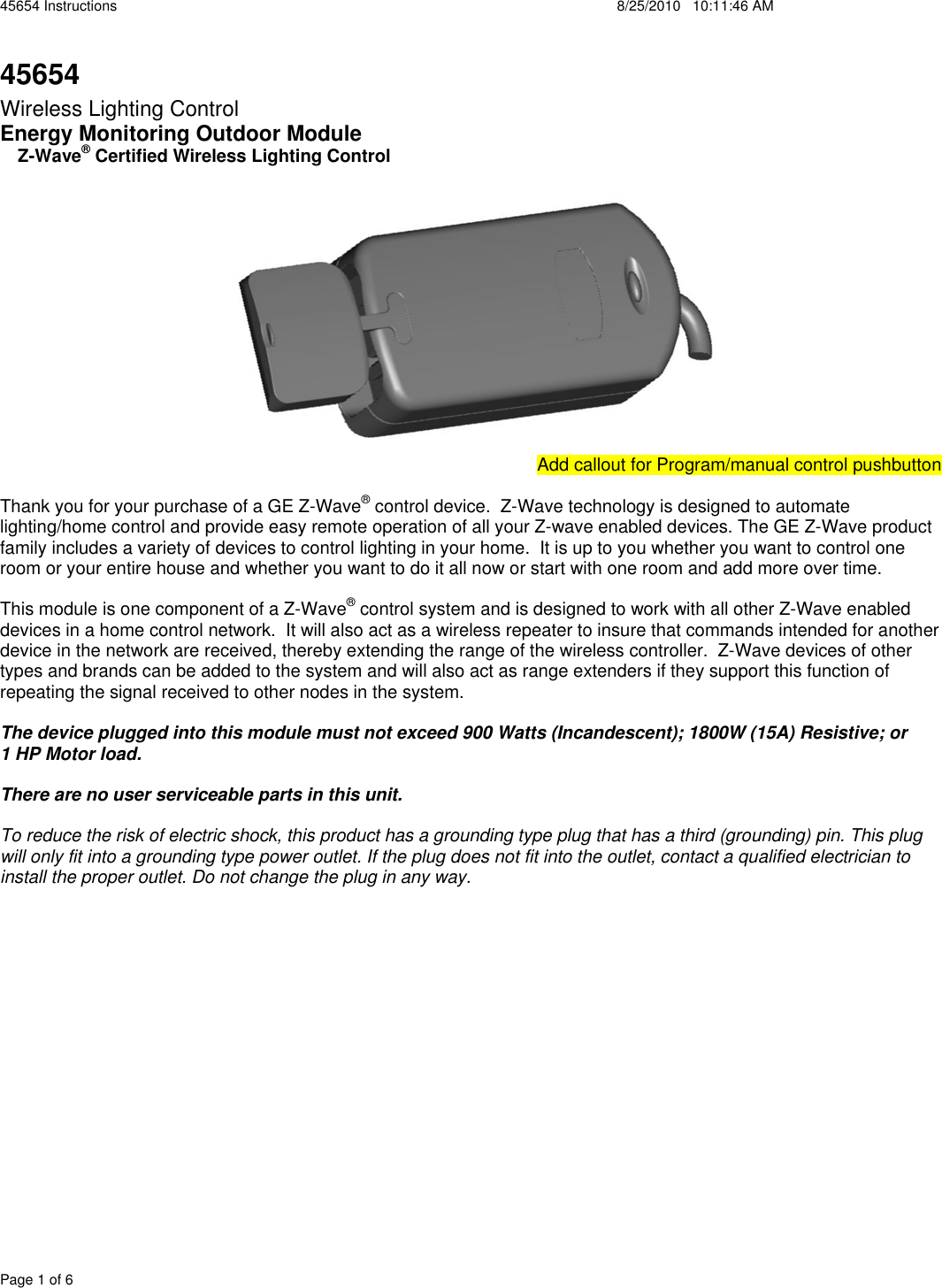 45654 Instructions    8/25/2010   10:11:46 AM Page 1 of 6 45654Wireless Lighting Control Energy Monitoring Outdoor Module RZ-Wave® Certified Wireless Lighting ControlAdd Add callout for Program/manual control pushbutton Thank you for your purchase of a GE Z-Wave® control device.  Z-Wave technology is designed to automate lighting/home control and provide easy remote operation of all your Z-wave enabled devices. The GE Z-Wave product family includes a variety of devices to control lighting in your home.  It is up to you whether you want to control one room or your entire house and whether you want to do it all now or start with one room and add more over time. This module is one component of a Z-Wave® control system and is designed to work with all other Z-Wave enabled devices in a home control network.  It will also act as a wireless repeater to insure that commands intended for another device in the network are received, thereby extending the range of the wireless controller.  Z-Wave devices of other types and brands can be added to the system and will also act as range extenders if they support this function of repeating the signal received to other nodes in the system. The device plugged into this module must not exceed 900 Watts (Incandescent); 1800W (15A) Resistive; or  1 HP Motor load.   There are no user serviceable parts in this unit.   To reduce the risk of electric shock, this product has a grounding type plug that has a third (grounding) pin. This plug will only fit into a grounding type power outlet. If the plug does not fit into the outlet, contact a qualified electrician to install the proper outlet. Do not change the plug in any way. 