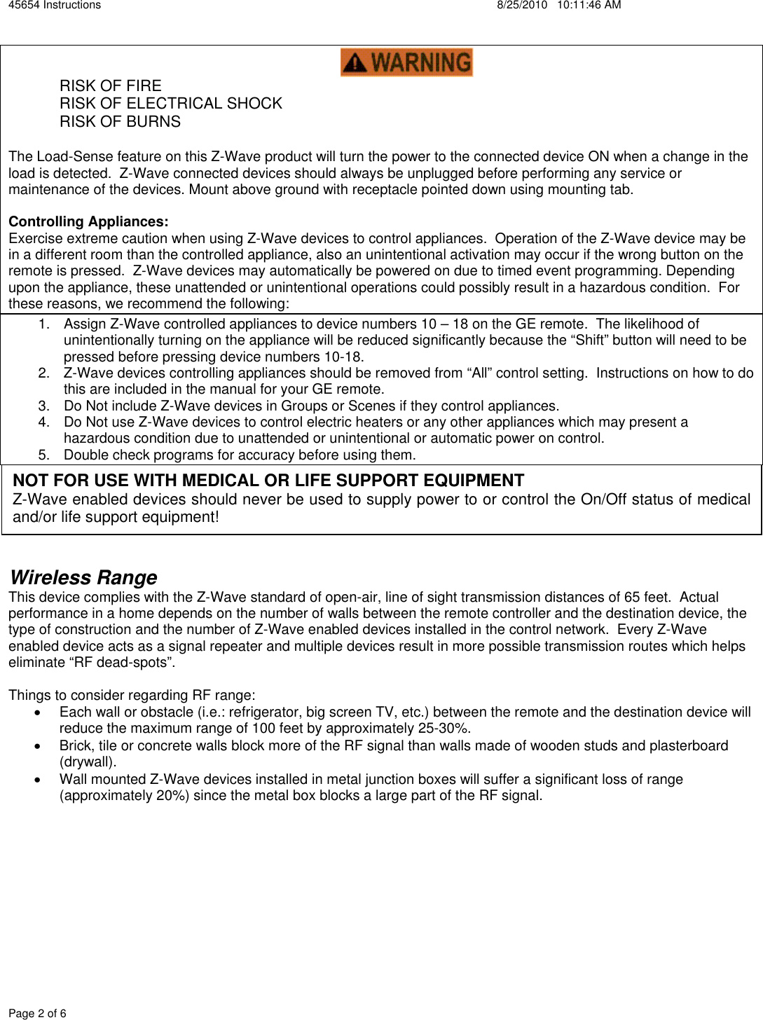 45654 Instructions    8/25/2010   10:11:46 AM Page 2 of 6  RISK OF FIRE  RISK OF ELECTRICAL SHOCK  RISK OF BURNS The Load-Sense feature on this Z-Wave product will turn the power to the connected device ON when a change in the load is detected.  Z-Wave connected devices should always be unplugged before performing any service or maintenance of the devices. Mount above ground with receptacle pointed down using mounting tab.  Controlling Appliances: Exercise extreme caution when using Z-Wave devices to control appliances.  Operation of the Z-Wave device may be in a different room than the controlled appliance, also an unintentional activation may occur if the wrong button on the remote is pressed.  Z-Wave devices may automatically be powered on due to timed event programming. Depending upon the appliance, these unattended or unintentional operations could possibly result in a hazardous condition.  For these reasons, we recommend the following: 1.  Assign Z-Wave controlled appliances to device numbers 10 – 18 on the GE remote.  The likelihood of unintentionally turning on the appliance will be reduced significantly because the “Shift” button will need to be pressed before pressing device numbers 10-18.   2.  Z-Wave devices controlling appliances should be removed from “All” control setting.  Instructions on how to do this are included in the manual for your GE remote.   3.  Do Not include Z-Wave devices in Groups or Scenes if they control appliances. 4.  Do Not use Z-Wave devices to control electric heaters or any other appliances which may present a hazardous condition due to unattended or unintentional or automatic power on control. 5.  Double check programs for accuracy before using them. Wireless RangeThis device complies with the Z-Wave standard of open-air, line of sight transmission distances of 65 feet.  Actual performance in a home depends on the number of walls between the remote controller and the destination device, the type of construction and the number of Z-Wave enabled devices installed in the control network.  Every Z-Wave enabled device acts as a signal repeater and multiple devices result in more possible transmission routes which helps eliminate “RF dead-spots”.   Things to consider regarding RF range: x  Each wall or obstacle (i.e.: refrigerator, big screen TV, etc.) between the remote and the destination device will reduce the maximum range of 100 feet by approximately 25-30%.   x  Brick, tile or concrete walls block more of the RF signal than walls made of wooden studs and plasterboard (drywall).  x  Wall mounted Z-Wave devices installed in metal junction boxes will suffer a significant loss of range (approximately 20%) since the metal box blocks a large part of the RF signal. NOT FOR USE WITH MEDICAL OR LIFE SUPPORT EQUIPMENT Z-Wave enabled devices should never be used to supply power to or control the On/Off status of medical and/or life support equipment!  