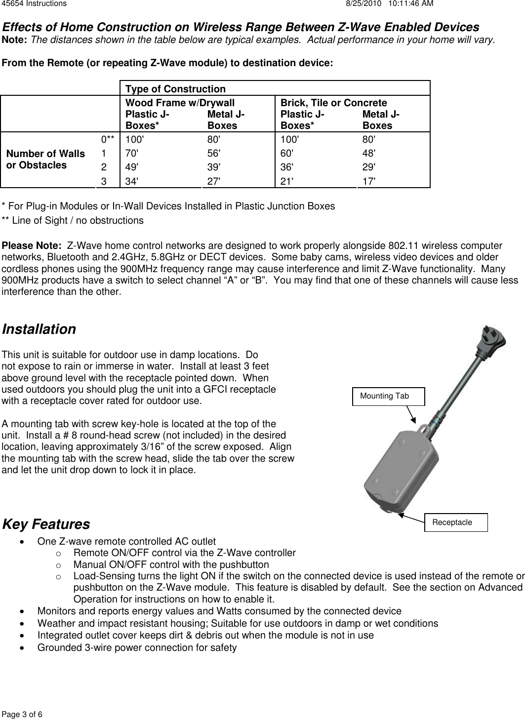 45654 Instructions    8/25/2010   10:11:46 AM Page 3 of 6 Effects of Home Construction on Wireless Range Between Z-Wave Enabled Devices Note: The distances shown in the table below are typical examples.  Actual performance in your home will vary. From the Remote (or repeating Z-Wave module) to destination device:Type of Construction   Wood Frame w/Drywall  Brick, Tile or Concrete Plastic J-Boxes*  Metal J-Boxes  Plastic J-Boxes*  Metal J-Boxes 0** 100&apos;  80&apos;  100&apos;  80&apos; 1 70&apos;  56&apos;  60&apos;  48&apos; 2 49&apos;  39&apos;  36&apos;  29&apos; Number of Walls or Obstacles 3 34&apos;  27&apos;  21&apos;  17&apos; * For Plug-in Modules or In-Wall Devices Installed in Plastic Junction Boxes ** Line of Sight / no obstructions Please Note:  Z-Wave home control networks are designed to work properly alongside 802.11 wireless computer networks, Bluetooth and 2.4GHz, 5.8GHz or DECT devices.  Some baby cams, wireless video devices and older cordless phones using the 900MHz frequency range may cause interference and limit Z-Wave functionality.  Many 900MHz products have a switch to select channel “A” or “B”.  You may find that one of these channels will cause less interference than the other. InstallationThis unit is suitable for outdoor use in damp locations.  Do  not expose to rain or immerse in water.  Install at least 3 feet  above ground level with the receptacle pointed down.  When  used outdoors you should plug the unit into a GFCI receptacle  with a receptacle cover rated for outdoor use. A mounting tab with screw key-hole is located at the top of the  unit.  Install a # 8 round-head screw (not included) in the desired  location, leaving approximately 3/16” of the screw exposed.  Align  the mounting tab with the screw head, slide the tab over the screw  and let the unit drop down to lock it in place. Key Features x  One Z-wave remote controlled AC outlet  o  Remote ON/OFF control via the Z-Wave controller o  Manual ON/OFF control with the pushbutton o  Load-Sensing turns the light ON if the switch on the connected device is used instead of the remote or pushbutton on the Z-Wave module.  This feature is disabled by default.  See the section on Advanced Operation for instructions on how to enable it. x  Monitors and reports energy values and Watts consumed by the connected device x  Weather and impact resistant housing; Suitable for use outdoors in damp or wet conditions x  Integrated outlet cover keeps dirt &amp; debris out when the module is not in use x  Grounded 3-wire power connection for safety Mounting Tab Receptacle