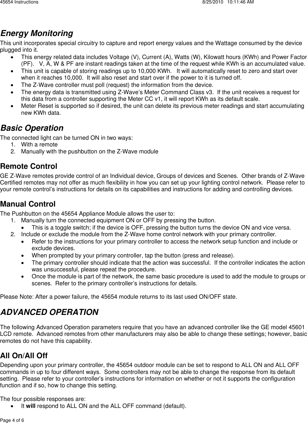 45654 Instructions    8/25/2010   10:11:46 AM Page 4 of 6 Energy Monitoring This unit incorporates special circuitry to capture and report energy values and the Wattage consumed by the device plugged into it.   x  This energy related data includes Voltage (V), Current (A), Watts (W), Kilowatt hours (KWh) and Power Factor (PF).   V, A, W &amp; PF are instant readings taken at the time of the request while KWh is an accumulated value. x  This unit is capable of storing readings up to 10,000 KWh.   It will automatically reset to zero and start over when it reaches 10,000.  It will also reset and start over if the power to it is turned off. x  The Z-Wave controller must poll (request) the information from the device.  x  The energy data is transmitted using Z-Wave’s Meter Command Class v3.  If the unit receives a request for this data from a controller supporting the Meter CC v1, it will report KWh as its default scale.   x  Meter Reset is supported so if desired, the unit can delete its previous meter readings and start accumulating new KWh data. Basic Operation The connected light can be turned ON in two ways: 1.  With a remote 2.  Manually with the pushbutton on the Z-Wave module Remote Control GE Z-Wave remotes provide control of an Individual device, Groups of devices and Scenes.  Other brands of Z-Wave Certified remotes may not offer as much flexibility in how you can set up your lighting control network.  Please refer to your remote control’s instructions for details on its capabilities and instructions for adding and controlling devices.  Manual Control The Pushbutton on the 45654 Appliance Module allows the user to: 1.  Manually turn the connected equipment ON or OFF by pressing the button.   x  This is a toggle switch; if the device is OFF, pressing the button turns the device ON and vice versa. 2.  Include or exclude the module from the Z-Wave home control network with your primary controller. x  Refer to the instructions for your primary controller to access the network setup function and include or exclude devices. x  When prompted by your primary controller, tap the button (press and release). x  The primary controller should indicate that the action was successful.  If the controller indicates the action was unsuccessful, please repeat the procedure.  x  Once the module is part of the network, the same basic procedure is used to add the module to groups or scenes.  Refer to the primary controller’s instructions for details. Please Note: After a power failure, the 45654 module returns to its last used ON/OFF state. ADVANCED OPERATION The following Advanced Operation parameters require that you have an advanced controller like the GE model 45601 LCD remote.  Advanced remotes from other manufacturers may also be able to change these settings; however, basic remotes do not have this capability.  All On/All Off Depending upon your primary controller, the 45654 outdoor module can be set to respond to ALL ON and ALL OFF commands in up to four different ways.  Some controllers may not be able to change the response from its default setting.  Please refer to your controller’s instructions for information on whether or not it supports the configuration function and if so, how to change this setting.  The four possible responses are: x It will respond to ALL ON and the ALL OFF command (default). 