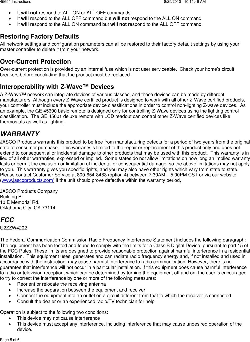 45654 Instructions    8/25/2010   10:11:46 AM Page 5 of 6 x It will not respond to ALL ON or ALL OFF commands. x It will respond to the ALL OFF command but will not respond to the ALL ON command. x It will respond to the ALL ON command but will not respond to the ALL OFF command. Restoring Factory Defaults All network settings and configuration parameters can all be restored to their factory default settings by using your master controller to delete it from your network.   Over-Current Protection Over-current protection is provided by an internal fuse which is not user serviceable.  Check your home’s circuit breakers before concluding that the product must be replaced. Interoperability with Z-Wave™ Devices A Z-Wave™ network can integrate devices of various classes, and these devices can be made by different manufacturers. Although every Z-Wave certified product is designed to work with all other Z-Wave certified products, your controller must include the appropriate device classifications in order to control non-lighting Z-wave devices.  As an example, the GE 45600 basic remote is designed only for controlling Z-Wave devices using the lighting control classification.  The GE 45601 deluxe remote with LCD readout can control other Z-Wave certified devices like thermostats as well as lighting. WARRANTY JASCO Products warrants this product to be free from manufacturing defects for a period of two years from the original date of consumer purchase.  This warranty is limited to the repair or replacement of this product only and does not extend to consequential or incidental damage to other products that may be used with this product.  This warranty is in lieu of all other warranties, expressed or implied.  Some states do not allow limitations on how long an implied warranty lasts or permit the exclusion or limitation of incidental or consequential damage, so the above limitations may not apply to you.  This warranty gives you specific rights, and you may also have other rights which vary from state to state.  Please contact Customer Service at 800-654-8483 (option 4) between 7:30AM – 5:00PM CST or via our website (www.jascoproducts.com) if the unit should prove defective within the warranty period, JASCO Products Company Building B 10 E Memorial Rd. Oklahoma City, OK 73114 FCCU2ZZW4202 The Federal Communication Commission Radio Frequency Interference Statement includes the following paragraph: The equipment has been tested and found to comply with the limits for a Class B Digital Device, pursuant to part 15 of the FCC Rules. These limits are designed to provide reasonable protection against harmful interference in a residential installation.  This equipment uses, generates and can radiate radio frequency energy and, if not installed and used in accordance with the instruction, may cause harmful interference to radio communication. However, there is no guarantee that interference will not occur in a particular installation. If this equipment does cause harmful interference to radio or television reception, which can be determined by turning the equipment off and on, the user is encouraged to try to correct the interference by one or more of the following measures: x  Reorient or relocate the receiving antenna x  Increase the separation between the equipment and receiver x  Connect the equipment into an outlet on a circuit different from that to which the receiver is connected x  Consult the dealer or an experienced radio/TV technician for help Operation is subject to the following two conditions: x  This device may not cause interference  x  This device must accept any interference, including interference that may cause undesired operation of the device. 