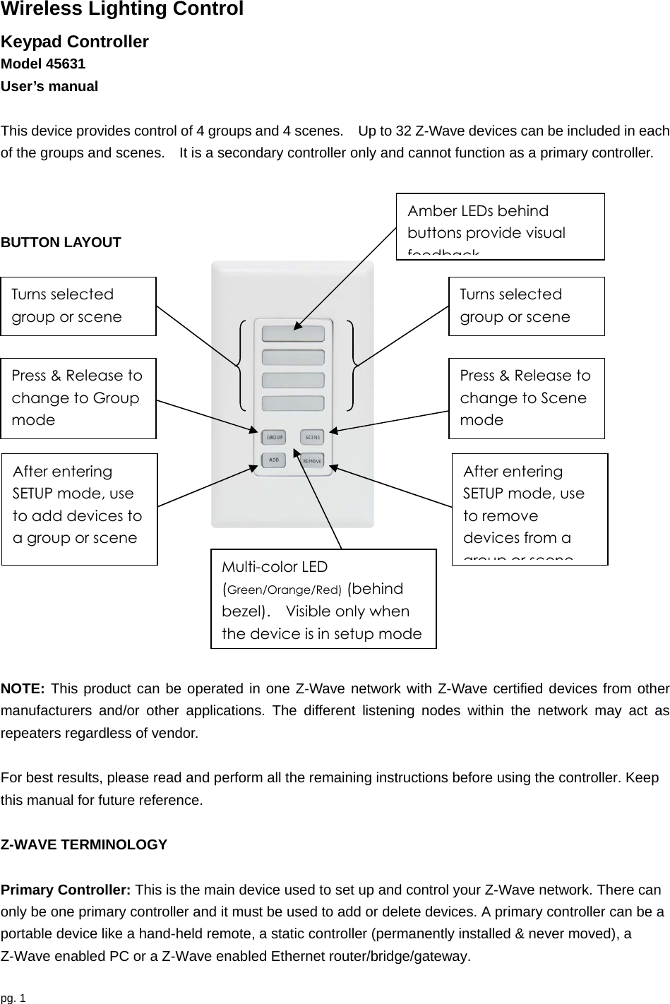 pg. 1  Wireless Lighting Control Keypad Controller   Model 45631 User’s manual  This device provides control of 4 groups and 4 scenes.    Up to 32 Z-Wave devices can be included in each of the groups and scenes.    It is a secondary controller only and cannot function as a primary controller.        BUTTON LAYOUT                                                           NOTE: This product can be operated in one Z-Wave network with Z-Wave certified devices from other manufacturers and/or other applications. The different listening nodes within the network may act as repeaters regardless of vendor.  For best results, please read and perform all the remaining instructions before using the controller. Keep this manual for future reference.  Z-WAVE TERMINOLOGY  Primary Controller: This is the main device used to set up and control your Z-Wave network. There can only be one primary controller and it must be used to add or delete devices. A primary controller can be a portable device like a hand-held remote, a static controller (permanently installed &amp; never moved), a Z-Wave enabled PC or a Z-Wave enabled Ethernet router/bridge/gateway.   Turns selected group or scene Turns selected group or scene Press &amp; Release to change to Group mode Press &amp; Release to change to Scene mode  After entering SETUP mode, use to add devices to a group or scene After entering SETUP mode, use to remove devices from a group or scene Multi-color LED (Green/Orange/Red) (behind bezel).    Visible only when the device is in setup mode Amber LEDs behind buttons provide visual feedback 