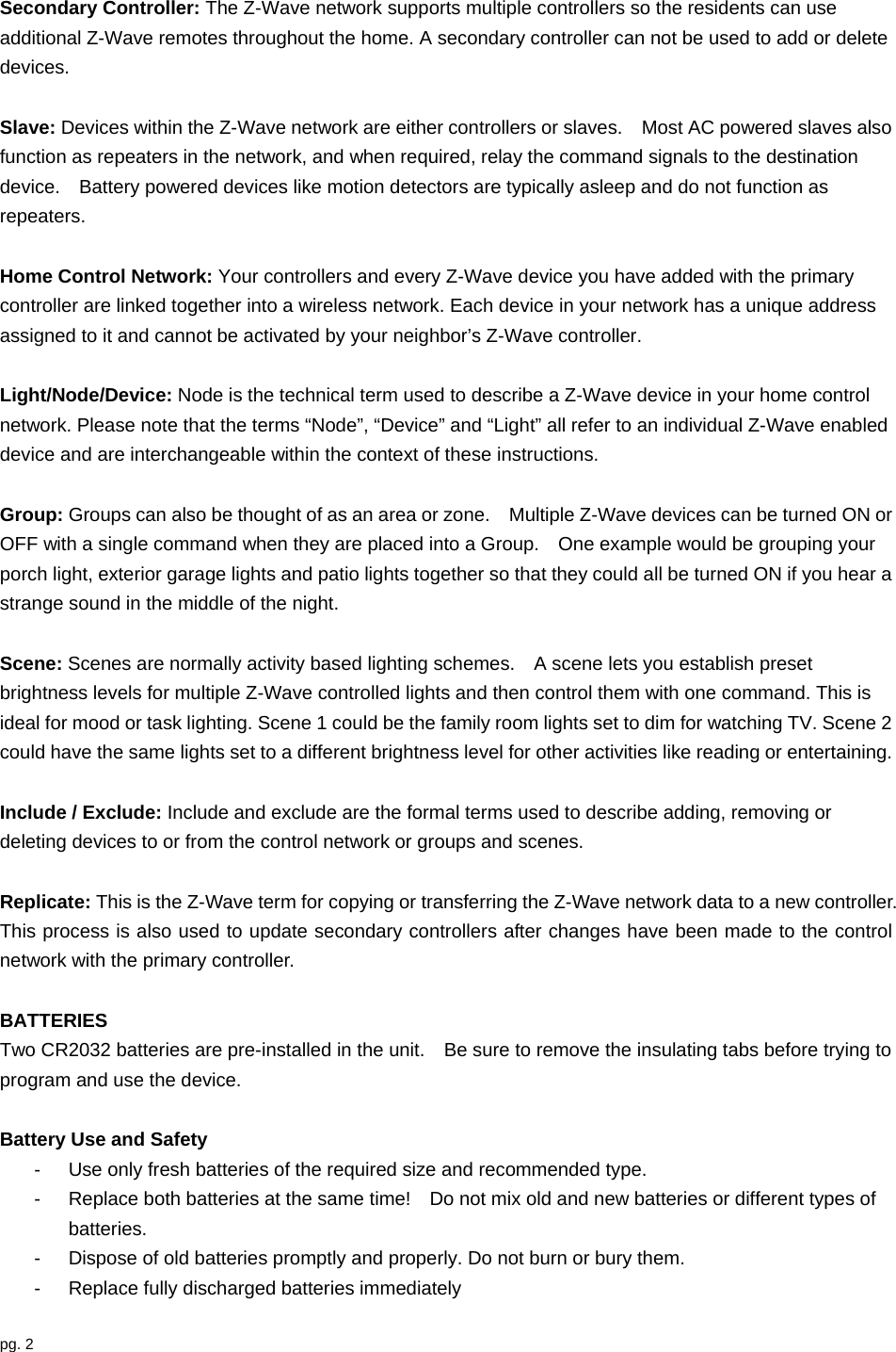 pg. 2  Secondary Controller: The Z-Wave network supports multiple controllers so the residents can use additional Z-Wave remotes throughout the home. A secondary controller can not be used to add or delete devices.  Slave: Devices within the Z-Wave network are either controllers or slaves.    Most AC powered slaves also function as repeaters in the network, and when required, relay the command signals to the destination device.    Battery powered devices like motion detectors are typically asleep and do not function as repeaters.  Home Control Network: Your controllers and every Z-Wave device you have added with the primary controller are linked together into a wireless network. Each device in your network has a unique address assigned to it and cannot be activated by your neighbor’s Z-Wave controller.  Light/Node/Device: Node is the technical term used to describe a Z-Wave device in your home control network. Please note that the terms “Node”, “Device” and “Light” all refer to an individual Z-Wave enabled device and are interchangeable within the context of these instructions.  Group: Groups can also be thought of as an area or zone.    Multiple Z-Wave devices can be turned ON or OFF with a single command when they are placed into a Group.    One example would be grouping your porch light, exterior garage lights and patio lights together so that they could all be turned ON if you hear a strange sound in the middle of the night.  Scene: Scenes are normally activity based lighting schemes.    A scene lets you establish preset brightness levels for multiple Z-Wave controlled lights and then control them with one command. This is ideal for mood or task lighting. Scene 1 could be the family room lights set to dim for watching TV. Scene 2 could have the same lights set to a different brightness level for other activities like reading or entertaining.  Include / Exclude: Include and exclude are the formal terms used to describe adding, removing or deleting devices to or from the control network or groups and scenes.  Replicate: This is the Z-Wave term for copying or transferring the Z-Wave network data to a new controller.   This process is also used to update secondary controllers after changes have been made to the control network with the primary controller.  BATTERIES Two CR2032 batteries are pre-installed in the unit.    Be sure to remove the insulating tabs before trying to program and use the device.  Battery Use and Safety -  Use only fresh batteries of the required size and recommended type.     -  Replace both batteries at the same time!    Do not mix old and new batteries or different types of batteries. -  Dispose of old batteries promptly and properly. Do not burn or bury them. -  Replace fully discharged batteries immediately  