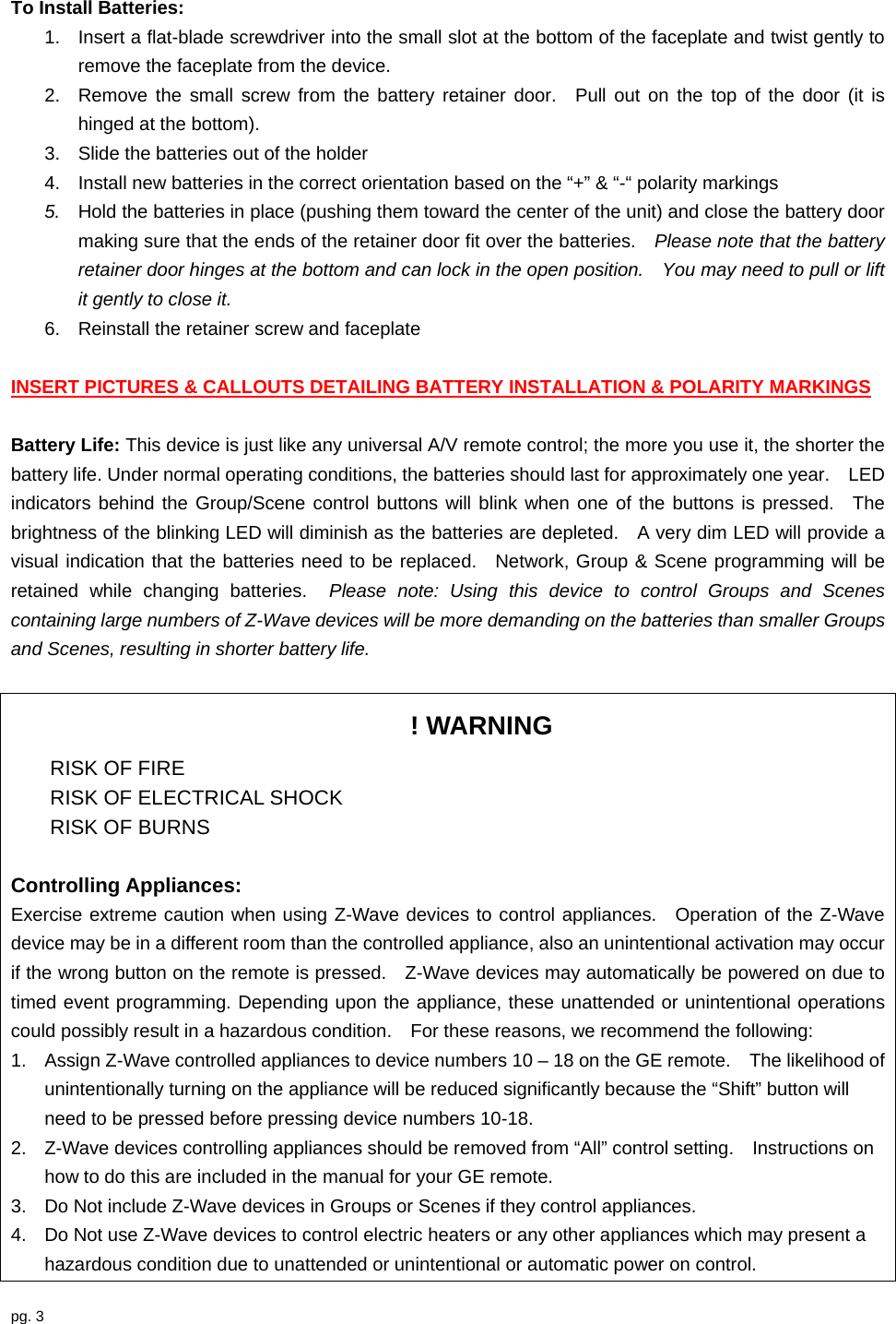 pg. 3  To Install Batteries: 1.  Insert a flat-blade screwdriver into the small slot at the bottom of the faceplate and twist gently to remove the faceplate from the device. 2.  Remove the small screw from the battery retainer door.  Pull out on the top of the door (it is hinged at the bottom).     3.  Slide the batteries out of the holder 4.  Install new batteries in the correct orientation based on the “+” &amp; “-“ polarity markings 5.  Hold the batteries in place (pushing them toward the center of the unit) and close the battery door making sure that the ends of the retainer door fit over the batteries.    Please note that the battery retainer door hinges at the bottom and can lock in the open position.    You may need to pull or lift it gently to close it. 6.  Reinstall the retainer screw and faceplate  INSERT PICTURES &amp; CALLOUTS DETAILING BATTERY INSTALLATION &amp; POLARITY MARKINGS  Battery Life: This device is just like any universal A/V remote control; the more you use it, the shorter the battery life. Under normal operating conditions, the batteries should last for approximately one year.    LED indicators behind the Group/Scene control buttons will blink when one of the buttons is pressed.  The brightness of the blinking LED will diminish as the batteries are depleted.    A very dim LED will provide a visual indication that the batteries need to be replaced.  Network, Group &amp; Scene programming will be retained while changing batteries.  Please note: Using this device to control Groups and Scenes containing large numbers of Z-Wave devices will be more demanding on the batteries than smaller Groups and Scenes, resulting in shorter battery life.  ! WARNING  RISK OF FIRE   RISK OF ELECTRICAL SHOCK  RISK OF BURNS  Controlling Appliances: Exercise extreme caution when using Z-Wave devices to control appliances.  Operation of the Z-Wave device may be in a different room than the controlled appliance, also an unintentional activation may occur if the wrong button on the remote is pressed.    Z-Wave devices may automatically be powered on due to timed event programming. Depending upon the appliance, these unattended or unintentional operations could possibly result in a hazardous condition.    For these reasons, we recommend the following: 1.  Assign Z-Wave controlled appliances to device numbers 10 – 18 on the GE remote.    The likelihood of unintentionally turning on the appliance will be reduced significantly because the “Shift” button will need to be pressed before pressing device numbers 10-18.     2.  Z-Wave devices controlling appliances should be removed from “All” control setting.    Instructions on how to do this are included in the manual for your GE remote.     3.  Do Not include Z-Wave devices in Groups or Scenes if they control appliances. 4.  Do Not use Z-Wave devices to control electric heaters or any other appliances which may present a hazardous condition due to unattended or unintentional or automatic power on control.  