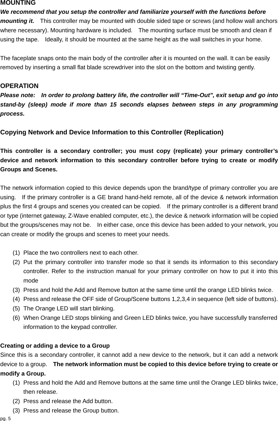pg. 5  MOUNTING We recommend that you setup the controller and familiarize yourself with the functions before mounting it.    This controller may be mounted with double sided tape or screws (and hollow wall anchors where necessary). Mounting hardware is included.    The mounting surface must be smooth and clean if using the tape.    Ideally, it should be mounted at the same height as the wall switches in your home.      The faceplate snaps onto the main body of the controller after it is mounted on the wall. It can be easily removed by inserting a small flat blade screwdriver into the slot on the bottom and twisting gently.    OPERATION Please note:    In order to prolong battery life, the controller will “Time-Out”, exit setup and go into stand-by (sleep) mode if more than 15 seconds elapses between steps in any programming process.    Copying Network and Device Information to this Controller (Replication)  This controller is a secondary controller; you must copy (replicate) your primary controller’s device and network information to this secondary controller before trying to create or modify Groups and Scenes.  The network information copied to this device depends upon the brand/type of primary controller you are using.    If the primary controller is a GE brand hand-held remote, all of the device &amp; network information plus the first 4 groups and scenes you created can be copied.    If the primary controller is a different brand or type (internet gateway, Z-Wave enabled computer, etc.), the device &amp; network information will be copied but the groups/scenes may not be.    In either case, once this device has been added to your network, you can create or modify the groups and scenes to meet your needs.  (1)  Place the two controllers next to each other. (2)  Put the primary controller into transfer mode so that it sends its information to this secondary controller. Refer to the instruction manual for your primary controller on how to put it into this mode (3)  Press and hold the Add and Remove button at the same time until the orange LED blinks twice. (4)  Press and release the OFF side of Group/Scene buttons 1,2,3,4 in sequence (left side of buttons). (5)  The Orange LED will start blinking.   (6)  When Orange LED stops blinking and Green LED blinks twice, you have successfully transferred information to the keypad controller.    Creating or adding a device to a Group   Since this is a secondary controller, it cannot add a new device to the network, but it can add a network device to a group.    The network information must be copied to this device before trying to create or modify a Group. (1)  Press and hold the Add and Remove buttons at the same time until the Orange LED blinks twice, then release. (2)  Press and release the Add button. (3)  Press and release the Group button. 