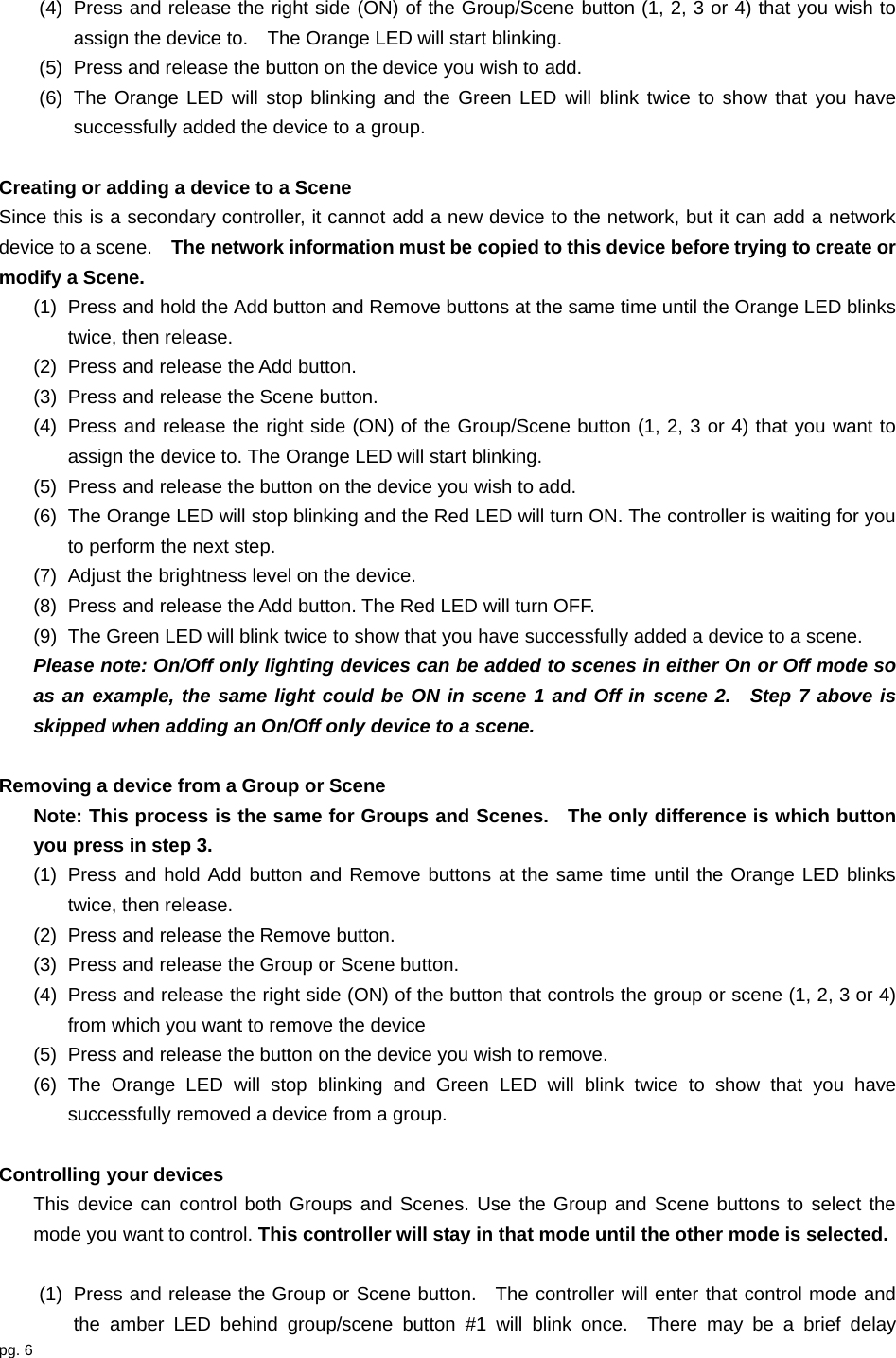 pg. 6  (4)  Press and release the right side (ON) of the Group/Scene button (1, 2, 3 or 4) that you wish to assign the device to.    The Orange LED will start blinking.   (5)  Press and release the button on the device you wish to add. (6)  The Orange LED will stop blinking and the Green LED will blink twice to show that you have successfully added the device to a group.  Creating or adding a device to a Scene Since this is a secondary controller, it cannot add a new device to the network, but it can add a network device to a scene.    The network information must be copied to this device before trying to create or modify a Scene. (1)  Press and hold the Add button and Remove buttons at the same time until the Orange LED blinks twice, then release. (2)  Press and release the Add button. (3)  Press and release the Scene button. (4)  Press and release the right side (ON) of the Group/Scene button (1, 2, 3 or 4) that you want to assign the device to. The Orange LED will start blinking.   (5)  Press and release the button on the device you wish to add. (6)  The Orange LED will stop blinking and the Red LED will turn ON. The controller is waiting for you to perform the next step. (7)  Adjust the brightness level on the device. (8)  Press and release the Add button. The Red LED will turn OFF. (9)  The Green LED will blink twice to show that you have successfully added a device to a scene. Please note: On/Off only lighting devices can be added to scenes in either On or Off mode so as an example, the same light could be ON in scene 1 and Off in scene 2.  Step 7 above is skipped when adding an On/Off only device to a scene.  Removing a device from a Group or Scene Note: This process is the same for Groups and Scenes.    The only difference is which button you press in step 3. (1)  Press and hold Add button and Remove buttons at the same time until the Orange LED blinks twice, then release. (2)  Press and release the Remove button. (3)  Press and release the Group or Scene button. (4)  Press and release the right side (ON) of the button that controls the group or scene (1, 2, 3 or 4) from which you want to remove the device (5)  Press and release the button on the device you wish to remove. (6) The Orange LED will stop blinking and Green LED will blink twice to show that you have successfully removed a device from a group.  Controlling your devices This device can control both Groups and Scenes. Use the Group and Scene buttons to select the mode you want to control. This controller will stay in that mode until the other mode is selected.  (1)  Press and release the Group or Scene button.  The controller will enter that control mode and the amber LED behind group/scene button #1 will blink once.  There may be a brief delay 