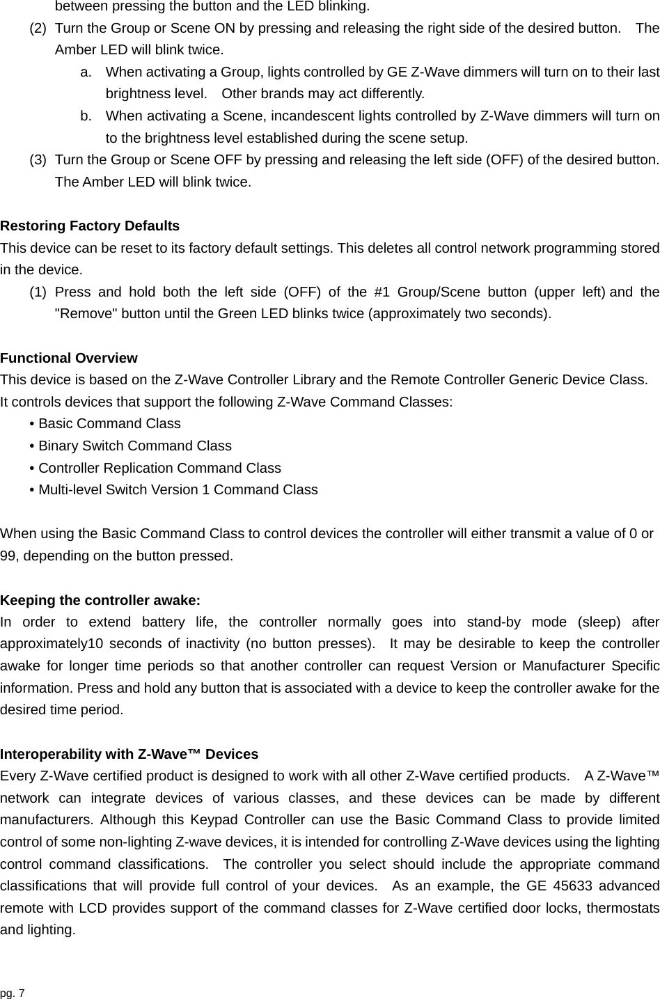 pg. 7  between pressing the button and the LED blinking. (2)  Turn the Group or Scene ON by pressing and releasing the right side of the desired button.    The Amber LED will blink twice.     a.  When activating a Group, lights controlled by GE Z-Wave dimmers will turn on to their last brightness level.    Other brands may act differently. b.  When activating a Scene, incandescent lights controlled by Z-Wave dimmers will turn on to the brightness level established during the scene setup.     (3)  Turn the Group or Scene OFF by pressing and releasing the left side (OFF) of the desired button.   The Amber LED will blink twice.  Restoring Factory Defaults This device can be reset to its factory default settings. This deletes all control network programming stored in the device. (1) Press and hold both the left side (OFF) of the #1 Group/Scene button (upper left) and the &quot;Remove&quot; button until the Green LED blinks twice (approximately two seconds).  Functional Overview This device is based on the Z-Wave Controller Library and the Remote Controller Generic Device Class.   It controls devices that support the following Z-Wave Command Classes: • Basic Command Class • Binary Switch Command Class • Controller Replication Command Class • Multi-level Switch Version 1 Command Class  When using the Basic Command Class to control devices the controller will either transmit a value of 0 or 99, depending on the button pressed.      Keeping the controller awake: In order to extend battery life, the controller normally goes into stand-by mode (sleep) after approximately10 seconds of inactivity (no button presses).  It may be desirable to keep the controller awake for longer time periods so that another controller can request Version or Manufacturer Specific information. Press and hold any button that is associated with a device to keep the controller awake for the desired time period.  Interoperability with Z-Wave™ Devices Every Z-Wave certified product is designed to work with all other Z-Wave certified products.    A Z-Wave™ network can integrate devices of various classes, and these devices can be made by different manufacturers. Although this Keypad Controller can use the Basic Command Class to provide limited control of some non-lighting Z-wave devices, it is intended for controlling Z-Wave devices using the lighting control command classifications.  The controller you select should include the appropriate command classifications that will provide full control of your devices.  As an example, the GE 45633 advanced remote with LCD provides support of the command classes for Z-Wave certified door locks, thermostats and lighting.   