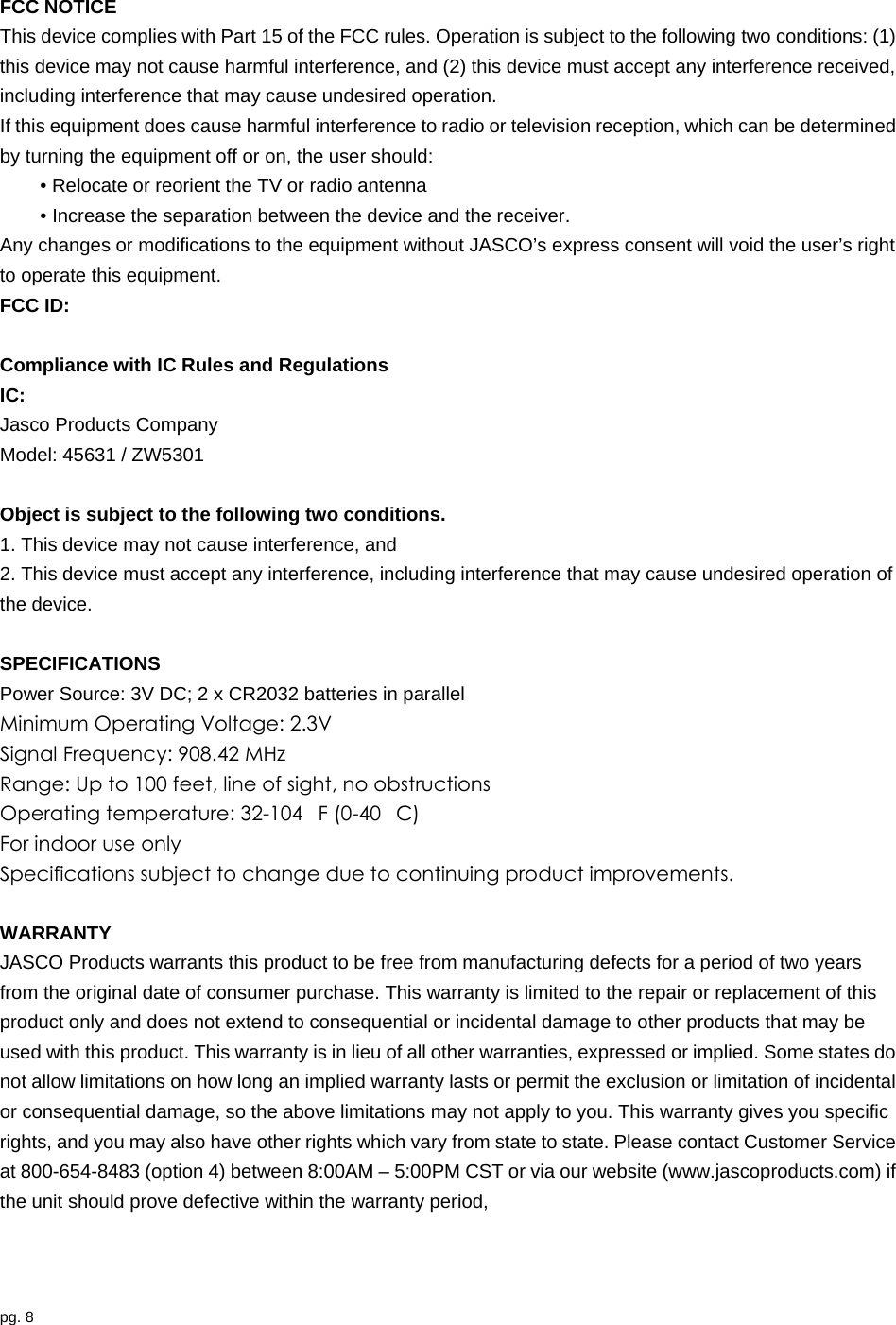 pg. 8   FCC NOTICE This device complies with Part 15 of the FCC rules. Operation is subject to the following two conditions: (1) this device may not cause harmful interference, and (2) this device must accept any interference received, including interference that may cause undesired operation. If this equipment does cause harmful interference to radio or television reception, which can be determined by turning the equipment off or on, the user should: • Relocate or reorient the TV or radio antenna • Increase the separation between the device and the receiver. Any changes or modifications to the equipment without JASCO’s express consent will void the user’s right to operate this equipment. FCC ID:    Compliance with IC Rules and Regulations IC:  Jasco Products Company Model: 45631 / ZW5301  Object is subject to the following two conditions. 1. This device may not cause interference, and   2. This device must accept any interference, including interference that may cause undesired operation of the device.    SPECIFICATIONS Power Source: 3V DC; 2 x CR2032 batteries in parallel Minimum Operating Voltage: 2.3V Signal Frequency: 908.42 MHz Range: Up to 100 feet, line of sight, no obstructions Operating temperature: 32-104F (0-40C) For indoor use only Specifications subject to change due to continuing product improvements.  WARRANTY JASCO Products warrants this product to be free from manufacturing defects for a period of two years from the original date of consumer purchase. This warranty is limited to the repair or replacement of this product only and does not extend to consequential or incidental damage to other products that may be used with this product. This warranty is in lieu of all other warranties, expressed or implied. Some states do not allow limitations on how long an implied warranty lasts or permit the exclusion or limitation of incidental or consequential damage, so the above limitations may not apply to you. This warranty gives you specific rights, and you may also have other rights which vary from state to state. Please contact Customer Service at 800-654-8483 (option 4) between 8:00AM – 5:00PM CST or via our website (www.jascoproducts.com) if the unit should prove defective within the warranty period,    