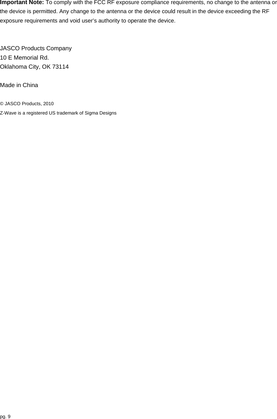 pg. 9  Important Note: To comply with the FCC RF exposure compliance requirements, no change to the antenna or the device is permitted. Any change to the antenna or the device could result in the device exceeding the RF exposure requirements and void user’s authority to operate the device.   JASCO Products Company 10 E Memorial Rd. Oklahoma City, OK 73114    Made in China  © JASCO Products, 2010 Z-Wave is a registered US trademark of Sigma Designs 
