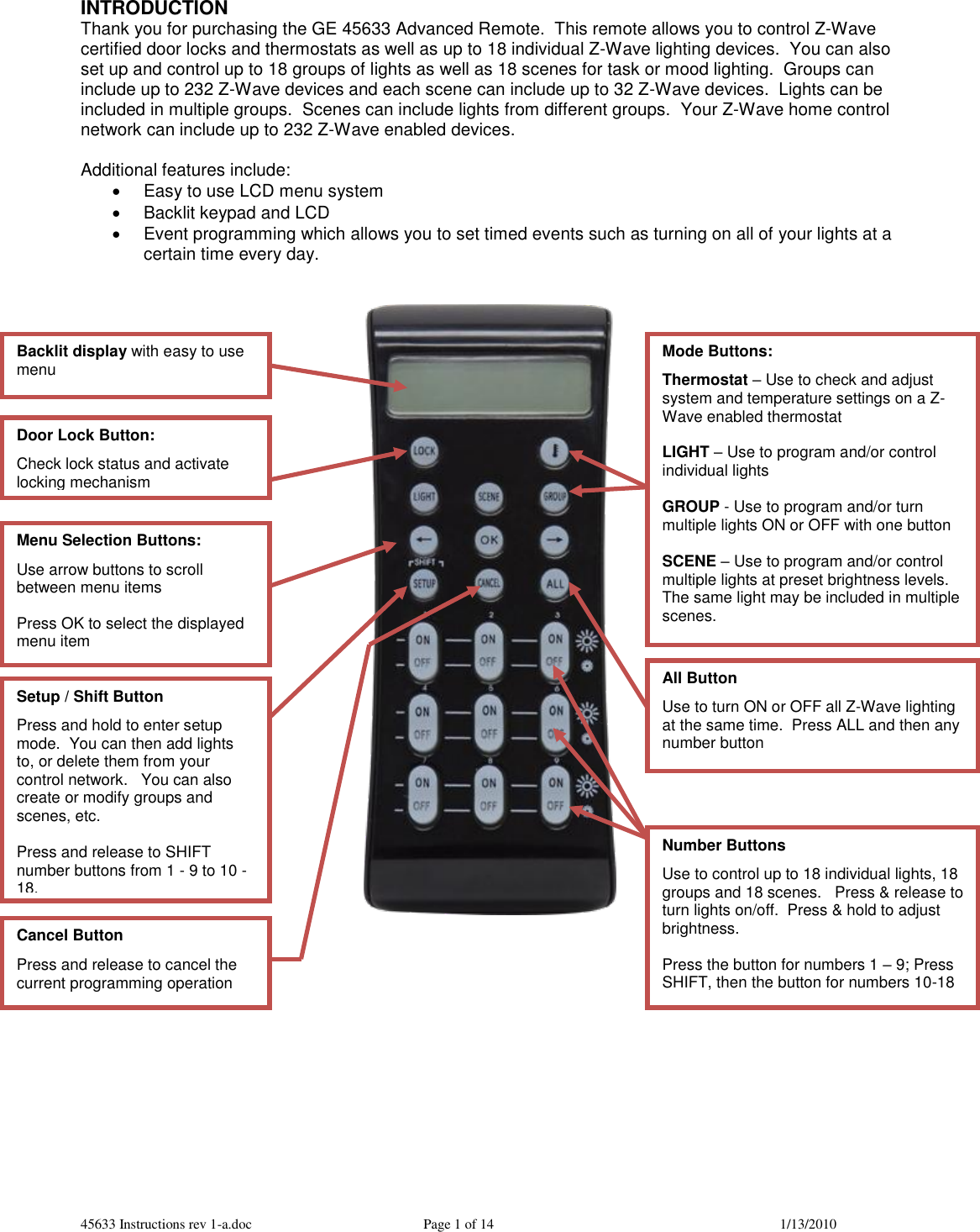 45633 Instructions rev 1-a.doc  Page 1 of 14  1/13/2010 INTRODUCTION Thank you for purchasing the GE 45633 Advanced Remote.  This remote allows you to control Z-Wave certified door locks and thermostats as well as up to 18 individual Z-Wave lighting devices.  You can also set up and control up to 18 groups of lights as well as 18 scenes for task or mood lighting.  Groups can include up to 232 Z-Wave devices and each scene can include up to 32 Z-Wave devices.  Lights can be included in multiple groups.  Scenes can include lights from different groups.  Your Z-Wave home control network can include up to 232 Z-Wave enabled devices.    Additional features include:   Easy to use LCD menu system   Backlit keypad and LCD    Event programming which allows you to set timed events such as turning on all of your lights at a certain time every day.                 Backlit display with easy to use menu  Mode Buttons: Thermostat – Use to check and adjust system and temperature settings on a Z-Wave enabled thermostat  LIGHT – Use to program and/or control individual lights  GROUP - Use to program and/or turn multiple lights ON or OFF with one button  SCENE – Use to program and/or control multiple lights at preset brightness levels.  The same light may be included in multiple scenes.  Menu Selection Buttons: Use arrow buttons to scroll between menu items  Press OK to select the displayed menu item Setup / Shift Button Press and hold to enter setup mode.  You can then add lights to, or delete them from your control network.   You can also create or modify groups and scenes, etc.  Press and release to SHIFT number buttons from 1 - 9 to 10 -18.  Number Buttons Use to control up to 18 individual lights, 18 groups and 18 scenes.   Press &amp; release to turn lights on/off.  Press &amp; hold to adjust brightness.  Press the button for numbers 1 – 9; Press SHIFT, then the button for numbers 10-18 Cancel Button Press and release to cancel the current programming operation  All Button  Use to turn ON or OFF all Z-Wave lighting at the same time.  Press ALL and then any number button Door Lock Button:  Check lock status and activate locking mechanism 