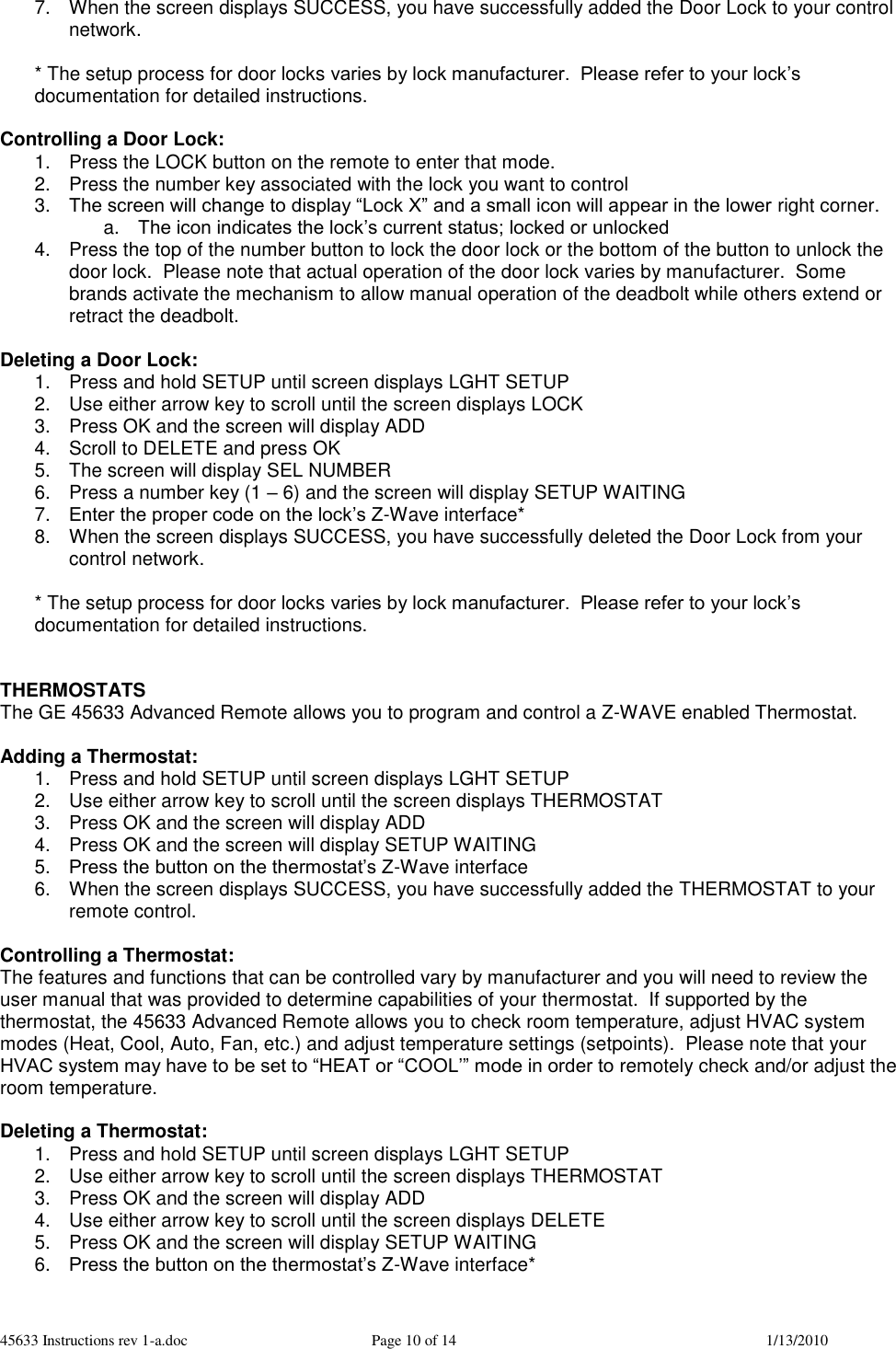 45633 Instructions rev 1-a.doc  Page 10 of 14  1/13/2010 7.  When the screen displays SUCCESS, you have successfully added the Door Lock to your control network.  * The setup process for door locks varies by lock manufacturer.  Please refer to your lock’s documentation for detailed instructions.  Controlling a Door Lock: 1.  Press the LOCK button on the remote to enter that mode. 2.  Press the number key associated with the lock you want to control 3. The screen will change to display “Lock X” and a small icon will appear in the lower right corner. a. The icon indicates the lock’s current status; locked or unlocked 4.  Press the top of the number button to lock the door lock or the bottom of the button to unlock the door lock.  Please note that actual operation of the door lock varies by manufacturer.  Some brands activate the mechanism to allow manual operation of the deadbolt while others extend or retract the deadbolt.  Deleting a Door Lock: 1.  Press and hold SETUP until screen displays LGHT SETUP 2.  Use either arrow key to scroll until the screen displays LOCK 3.  Press OK and the screen will display ADD 4.  Scroll to DELETE and press OK 5.  The screen will display SEL NUMBER 6.  Press a number key (1 – 6) and the screen will display SETUP WAITING 7. Enter the proper code on the lock’s Z-Wave interface*  8.  When the screen displays SUCCESS, you have successfully deleted the Door Lock from your control network.  * The setup process for door locks varies by lock manufacturer.  Please refer to your lock’s documentation for detailed instructions.   THERMOSTATS The GE 45633 Advanced Remote allows you to program and control a Z-WAVE enabled Thermostat.   Adding a Thermostat: 1.  Press and hold SETUP until screen displays LGHT SETUP 2.  Use either arrow key to scroll until the screen displays THERMOSTAT 3.  Press OK and the screen will display ADD 4.  Press OK and the screen will display SETUP WAITING 5. Press the button on the thermostat’s Z-Wave interface 6.  When the screen displays SUCCESS, you have successfully added the THERMOSTAT to your remote control.  Controlling a Thermostat: The features and functions that can be controlled vary by manufacturer and you will need to review the user manual that was provided to determine capabilities of your thermostat.  If supported by the thermostat, the 45633 Advanced Remote allows you to check room temperature, adjust HVAC system modes (Heat, Cool, Auto, Fan, etc.) and adjust temperature settings (setpoints).  Please note that your HVAC system may have to be set to “HEAT or “COOL’” mode in order to remotely check and/or adjust the room temperature.   Deleting a Thermostat: 1.  Press and hold SETUP until screen displays LGHT SETUP 2.  Use either arrow key to scroll until the screen displays THERMOSTAT 3.  Press OK and the screen will display ADD 4.  Use either arrow key to scroll until the screen displays DELETE 5.  Press OK and the screen will display SETUP WAITING 6. Press the button on the thermostat’s Z-Wave interface* 