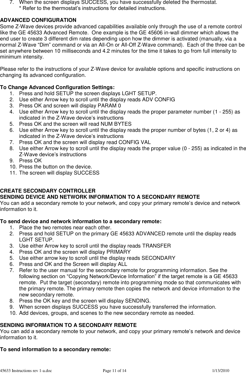 45633 Instructions rev 1-a.doc  Page 11 of 14  1/13/2010 7.  When the screen displays SUCCESS, you have successfully deleted the thermostat. * Refer to the thermostat’s instructions for detailed instructions.  ADVANCED CONFIGURATION Some Z-Wave devices provide advanced capabilities available only through the use of a remote control like the GE 45633 Advanced Remote.  One example is the GE 45606 in-wall dimmer which allows the end user to create 3 different dim rates depending upon how the dimmer is activated (manually, via a normal Z-Wave “Dim” command or via an All-On or All-Off Z-Wave command).  Each of the three can be set anywhere between 10 milliseconds and 4.2 minutes for the time it takes to go from full intensity to minimum intensity.     Please refer to the instructions of your Z-Wave device for available options and specific instructions on changing its advanced configuration.  To Change Advanced Configuration Settings: 1.  Press and hold SETUP the screen displays LGHT SETUP. 2.  Use either Arrow key to scroll until the display reads ADV CONFIG 3.  Press OK and screen will display PARAM 0 4.  Use either Arrow key to scroll until the display reads the proper parameter number (1 - 255) as indicated in the Z-Wave device’s instructions 5.  Press OK and the screen will read NUM BYTES 6.  Use either Arrow key to scroll until the display reads the proper number of bytes (1, 2 or 4) as indicated in the Z-Wave device’s instructions 7.  Press OK and the screen will display read CONFIG VAL 8.  Use either Arrow key to scroll until the display reads the proper value (0 - 255) as indicated in the Z-Wave device’s instructions 9.  Press OK 10. Press the button on the device. 11. The screen will display SUCCESS   CREATE SECONDARY CONTROLLER SENDING DEVICE AND NETWORK INFORMATION TO A SECONDARY REMOTE You can add a secondary remote to your network, and copy your primary remote’s device and network information to it.   To send device and network information to a secondary remote:  1.  Place the two remotes near each other. 2.  Press and hold SETUP on the primary GE 45633 ADVANCED remote until the display reads LGHT SETUP. 3.  Use either Arrow key to scroll until the display reads TRANSFER 4.  Press OK and the screen will display PRIMARY 5.  Use either arrow key to scroll until the display reads SECONDARY 6.  Press and OK and the Screen will display ALL    7.  Refer to the user manual for the secondary remote for programming information. See the following section on “Copying Network/Device Information” if the target remote is a GE 45633 remote.  Put the target (secondary) remote into programming mode so that communicates with the primary remote. The primary remote then copies the network and device information to the new secondary remote. 8.  Press the OK key and the screen will display SENDING. 9.  When screen displays SUCCESS you have successfully transferred the information. 10. Add devices, groups, and scenes to the new secondary remote as needed.  SENDING INFORMATION TO A SECONDARY REMOTE You can add a secondary remote to your network, and copy your primary remote’s network and device information to it.   To send information to a secondary remote:  