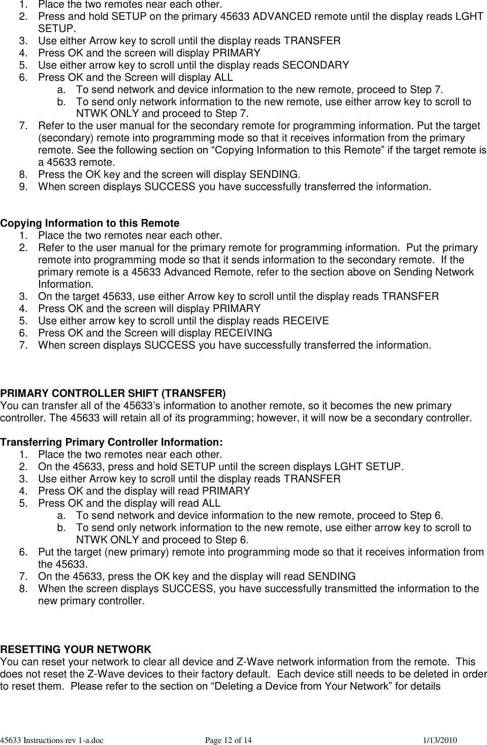 45633 Instructions rev 1-a.doc  Page 12 of 14  1/13/2010 1.  Place the two remotes near each other. 2.  Press and hold SETUP on the primary 45633 ADVANCED remote until the display reads LGHT SETUP. 3.  Use either Arrow key to scroll until the display reads TRANSFER 4.  Press OK and the screen will display PRIMARY 5.  Use either arrow key to scroll until the display reads SECONDARY 6.  Press OK and the Screen will display ALL a.  To send network and device information to the new remote, proceed to Step 7. b.  To send only network information to the new remote, use either arrow key to scroll to NTWK ONLY and proceed to Step 7.    7.  Refer to the user manual for the secondary remote for programming information. Put the target (secondary) remote into programming mode so that it receives information from the primary remote. See the following section on “Copying Information to this Remote” if the target remote is a 45633 remote.  8.  Press the OK key and the screen will display SENDING. 9.  When screen displays SUCCESS you have successfully transferred the information.   Copying Information to this Remote 1.  Place the two remotes near each other. 2.  Refer to the user manual for the primary remote for programming information.  Put the primary remote into programming mode so that it sends information to the secondary remote.  If the primary remote is a 45633 Advanced Remote, refer to the section above on Sending Network Information. 3.  On the target 45633, use either Arrow key to scroll until the display reads TRANSFER  4.  Press OK and the screen will display PRIMARY 5.  Use either arrow key to scroll until the display reads RECEIVE 6.  Press OK and the Screen will display RECEIVING 7.  When screen displays SUCCESS you have successfully transferred the information.    PRIMARY CONTROLLER SHIFT (TRANSFER) You can transfer all of the 45633’s information to another remote, so it becomes the new primary controller. The 45633 will retain all of its programming; however, it will now be a secondary controller.    Transferring Primary Controller Information: 1.  Place the two remotes near each other. 2.  On the 45633, press and hold SETUP until the screen displays LGHT SETUP. 3.  Use either Arrow key to scroll until the display reads TRANSFER 4.  Press OK and the display will read PRIMARY 5.  Press OK and the display will read ALL a.  To send network and device information to the new remote, proceed to Step 6. b.  To send only network information to the new remote, use either arrow key to scroll to NTWK ONLY and proceed to Step 6.    6.  Put the target (new primary) remote into programming mode so that it receives information from the 45633. 7.  On the 45633, press the OK key and the display will read SENDING 8.  When the screen displays SUCCESS, you have successfully transmitted the information to the new primary controller.      RESETTING YOUR NETWORK You can reset your network to clear all device and Z-Wave network information from the remote.  This does not reset the Z-Wave devices to their factory default.  Each device still needs to be deleted in order to reset them.  Please refer to the section on “Deleting a Device from Your Network” for details  