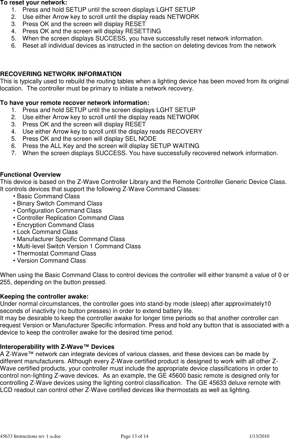 45633 Instructions rev 1-a.doc  Page 13 of 14  1/13/2010 To reset your network: 1.  Press and hold SETUP until the screen displays LGHT SETUP 2.  Use either Arrow key to scroll until the display reads NETWORK 3.  Press OK and the screen will display RESET 4.  Press OK and the screen will display RESETTING 5.  When the screen displays SUCCESS, you have successfully reset network information. 6.  Reset all individual devices as instructed in the section on deleting devices from the network    RECOVERING NETWORK INFORMATION This is typically used to rebuild the routing tables when a lighting device has been moved from its original location.  The controller must be primary to initiate a network recovery.  To have your remote recover network information: 1.  Press and hold SETUP until the screen displays LGHT SETUP 2.  Use either Arrow key to scroll until the display reads NETWORK 3.  Press OK and the screen will display RESET 4.  Use either Arrow key to scroll until the display reads RECOVERY 5.  Press OK and the screen will display SEL NODE 6.  Press the ALL Key and the screen will display SETUP WAITING  7.  When the screen displays SUCCESS. You have successfully recovered network information.   Functional Overview This device is based on the Z-Wave Controller Library and the Remote Controller Generic Device Class.  It controls devices that support the following Z-Wave Command Classes: • Basic Command Class • Binary Switch Command Class • Configuration Command Class  • Controller Replication Command Class • Encryption Command Class • Lock Command Class • Manufacturer Specific Command Class • Multi-level Switch Version 1 Command Class • Thermostat Command Class • Version Command Class  When using the Basic Command Class to control devices the controller will either transmit a value of 0 or 255, depending on the button pressed.  Keeping the controller awake: Under normal circumstances, the controller goes into stand-by mode (sleep) after approximately10 seconds of inactivity (no button presses) in order to extend battery life.   It may be desirable to keep the controller awake for longer time periods so that another controller can request Version or Manufacturer Specific information. Press and hold any button that is associated with a device to keep the controller awake for the desired time period.  Interoperability with Z-Wave™ Devices A Z-Wave™ network can integrate devices of various classes, and these devices can be made by different manufacturers. Although every Z-Wave certified product is designed to work with all other Z-Wave certified products, your controller must include the appropriate device classifications in order to control non-lighting Z-wave devices.  As an example, the GE 45600 basic remote is designed only for controlling Z-Wave devices using the lighting control classification.  The GE 45633 deluxe remote with LCD readout can control other Z-Wave certified devices like thermostats as well as lighting.    
