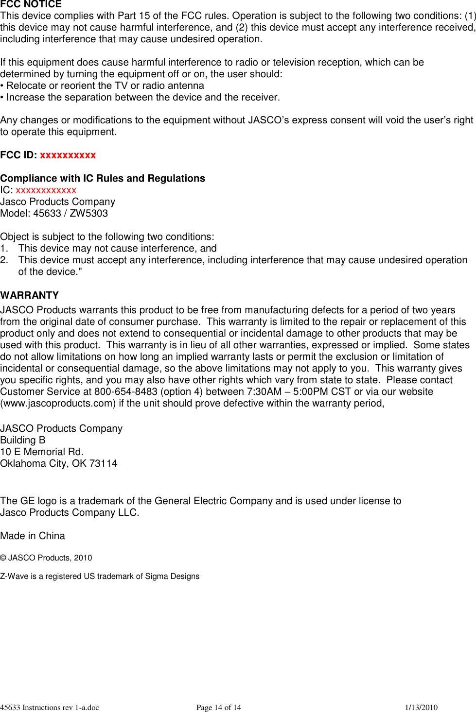 45633 Instructions rev 1-a.doc  Page 14 of 14  1/13/2010 FCC NOTICE This device complies with Part 15 of the FCC rules. Operation is subject to the following two conditions: (1) this device may not cause harmful interference, and (2) this device must accept any interference received, including interference that may cause undesired operation.  If this equipment does cause harmful interference to radio or television reception, which can be determined by turning the equipment off or on, the user should: • Relocate or reorient the TV or radio antenna • Increase the separation between the device and the receiver.  Any changes or modifications to the equipment without JASCO’s express consent will void the user’s right to operate this equipment.  FCC ID: xxxxxxxxxx  Compliance with IC Rules and Regulations IC: xxxxxxxxxxxx Jasco Products Company Model: 45633 / ZW5303  Object is subject to the following two conditions:  1.  This device may not cause interference, and  2.  This device must accept any interference, including interference that may cause undesired operation of the device.&quot;  WARRANTY JASCO Products warrants this product to be free from manufacturing defects for a period of two years from the original date of consumer purchase.  This warranty is limited to the repair or replacement of this product only and does not extend to consequential or incidental damage to other products that may be used with this product.  This warranty is in lieu of all other warranties, expressed or implied.  Some states do not allow limitations on how long an implied warranty lasts or permit the exclusion or limitation of incidental or consequential damage, so the above limitations may not apply to you.  This warranty gives you specific rights, and you may also have other rights which vary from state to state.  Please contact Customer Service at 800-654-8483 (option 4) between 7:30AM – 5:00PM CST or via our website (www.jascoproducts.com) if the unit should prove defective within the warranty period,  JASCO Products Company Building B 10 E Memorial Rd. Oklahoma City, OK 73114   The GE logo is a trademark of the General Electric Company and is used under license to  Jasco Products Company LLC.   Made in China  © JASCO Products, 2010  Z-Wave is a registered US trademark of Sigma Designs 