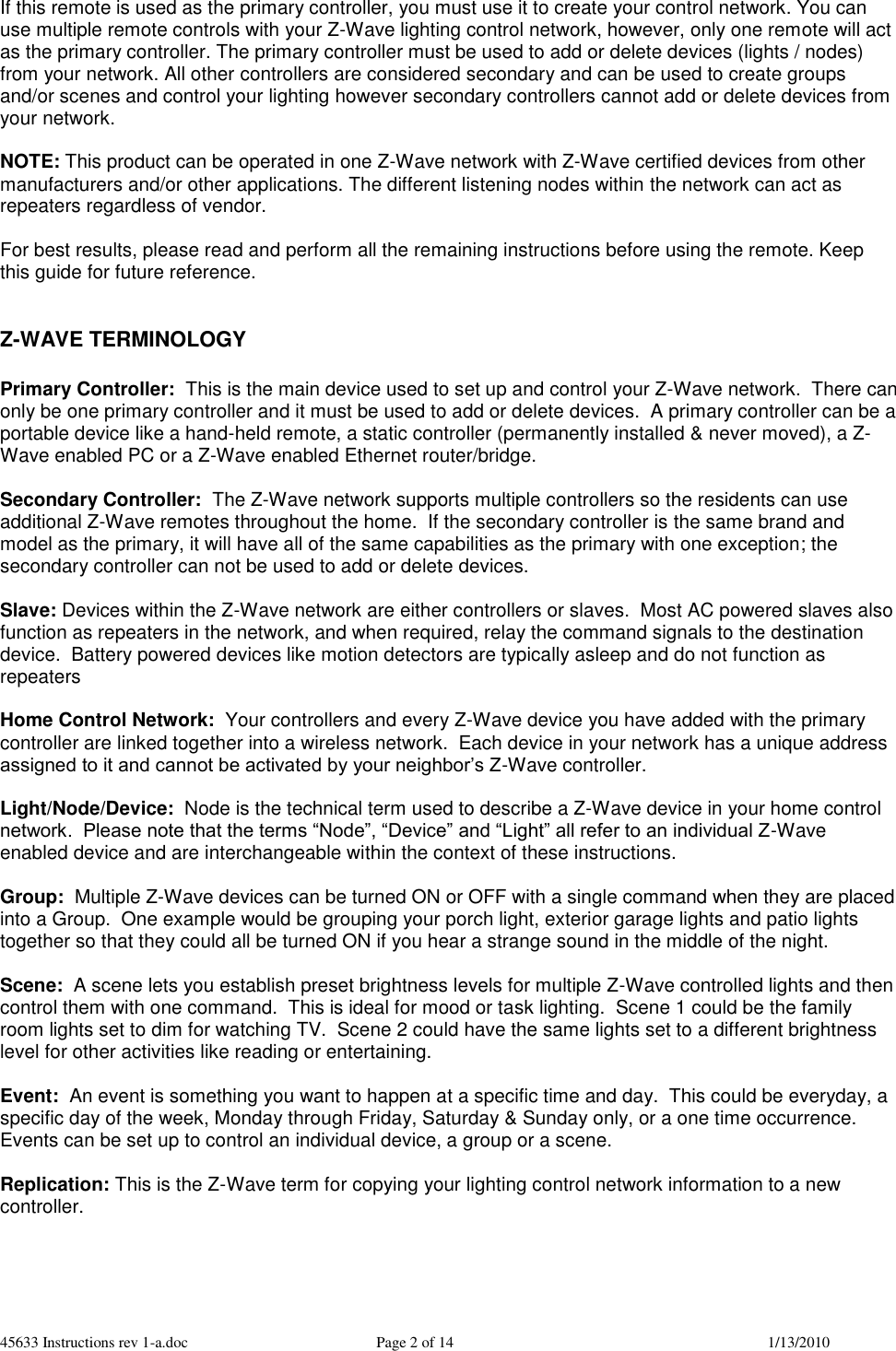 45633 Instructions rev 1-a.doc  Page 2 of 14  1/13/2010 If this remote is used as the primary controller, you must use it to create your control network. You can use multiple remote controls with your Z-Wave lighting control network, however, only one remote will act as the primary controller. The primary controller must be used to add or delete devices (lights / nodes) from your network. All other controllers are considered secondary and can be used to create groups and/or scenes and control your lighting however secondary controllers cannot add or delete devices from your network.  NOTE: This product can be operated in one Z-Wave network with Z-Wave certified devices from other manufacturers and/or other applications. The different listening nodes within the network can act as repeaters regardless of vendor.  For best results, please read and perform all the remaining instructions before using the remote. Keep this guide for future reference.   Z-WAVE TERMINOLOGY  Primary Controller:  This is the main device used to set up and control your Z-Wave network.  There can only be one primary controller and it must be used to add or delete devices.  A primary controller can be a portable device like a hand-held remote, a static controller (permanently installed &amp; never moved), a Z-Wave enabled PC or a Z-Wave enabled Ethernet router/bridge.   Secondary Controller:  The Z-Wave network supports multiple controllers so the residents can use additional Z-Wave remotes throughout the home.  If the secondary controller is the same brand and model as the primary, it will have all of the same capabilities as the primary with one exception; the secondary controller can not be used to add or delete devices.  Slave: Devices within the Z-Wave network are either controllers or slaves.  Most AC powered slaves also function as repeaters in the network, and when required, relay the command signals to the destination device.  Battery powered devices like motion detectors are typically asleep and do not function as repeaters  Home Control Network:  Your controllers and every Z-Wave device you have added with the primary controller are linked together into a wireless network.  Each device in your network has a unique address assigned to it and cannot be activated by your neighbor’s Z-Wave controller.  Light/Node/Device:  Node is the technical term used to describe a Z-Wave device in your home control network.  Please note that the terms “Node”, “Device” and “Light” all refer to an individual Z-Wave enabled device and are interchangeable within the context of these instructions.  Group:  Multiple Z-Wave devices can be turned ON or OFF with a single command when they are placed into a Group.  One example would be grouping your porch light, exterior garage lights and patio lights together so that they could all be turned ON if you hear a strange sound in the middle of the night.  Scene:  A scene lets you establish preset brightness levels for multiple Z-Wave controlled lights and then control them with one command.  This is ideal for mood or task lighting.  Scene 1 could be the family room lights set to dim for watching TV.  Scene 2 could have the same lights set to a different brightness level for other activities like reading or entertaining.  Event:  An event is something you want to happen at a specific time and day.  This could be everyday, a specific day of the week, Monday through Friday, Saturday &amp; Sunday only, or a one time occurrence.  Events can be set up to control an individual device, a group or a scene.  Replication: This is the Z-Wave term for copying your lighting control network information to a new controller.      