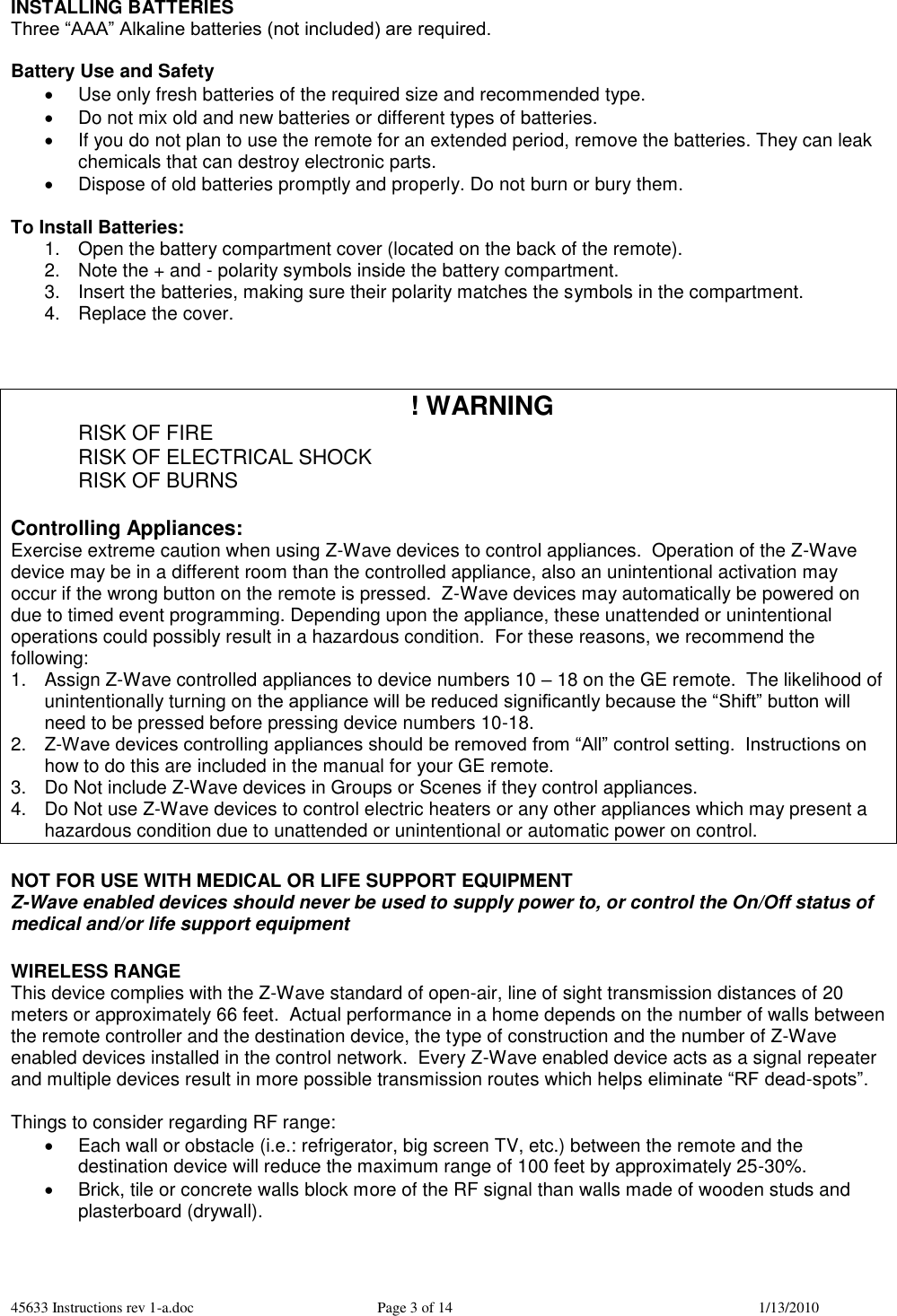 45633 Instructions rev 1-a.doc  Page 3 of 14  1/13/2010 INSTALLING BATTERIES Three “AAA” Alkaline batteries (not included) are required.  Battery Use and Safety   Use only fresh batteries of the required size and recommended type.   Do not mix old and new batteries or different types of batteries.   If you do not plan to use the remote for an extended period, remove the batteries. They can leak chemicals that can destroy electronic parts.   Dispose of old batteries promptly and properly. Do not burn or bury them.  To Install Batteries: 1.  Open the battery compartment cover (located on the back of the remote). 2.  Note the + and - polarity symbols inside the battery compartment. 3.  Insert the batteries, making sure their polarity matches the symbols in the compartment. 4.  Replace the cover.    ! WARNING   RISK OF FIRE   RISK OF ELECTRICAL SHOCK   RISK OF BURNS  Controlling Appliances: Exercise extreme caution when using Z-Wave devices to control appliances.  Operation of the Z-Wave device may be in a different room than the controlled appliance, also an unintentional activation may occur if the wrong button on the remote is pressed.  Z-Wave devices may automatically be powered on due to timed event programming. Depending upon the appliance, these unattended or unintentional operations could possibly result in a hazardous condition.  For these reasons, we recommend the following: 1.  Assign Z-Wave controlled appliances to device numbers 10 – 18 on the GE remote.  The likelihood of unintentionally turning on the appliance will be reduced significantly because the “Shift” button will need to be pressed before pressing device numbers 10-18.   2.  Z-Wave devices controlling appliances should be removed from “All” control setting.  Instructions on how to do this are included in the manual for your GE remote.   3.  Do Not include Z-Wave devices in Groups or Scenes if they control appliances. 4.  Do Not use Z-Wave devices to control electric heaters or any other appliances which may present a hazardous condition due to unattended or unintentional or automatic power on control.  NOT FOR USE WITH MEDICAL OR LIFE SUPPORT EQUIPMENT Z-Wave enabled devices should never be used to supply power to, or control the On/Off status of medical and/or life support equipment  WIRELESS RANGE This device complies with the Z-Wave standard of open-air, line of sight transmission distances of 20 meters or approximately 66 feet.  Actual performance in a home depends on the number of walls between the remote controller and the destination device, the type of construction and the number of Z-Wave enabled devices installed in the control network.  Every Z-Wave enabled device acts as a signal repeater and multiple devices result in more possible transmission routes which helps eliminate “RF dead-spots”.    Things to consider regarding RF range:   Each wall or obstacle (i.e.: refrigerator, big screen TV, etc.) between the remote and the destination device will reduce the maximum range of 100 feet by approximately 25-30%.     Brick, tile or concrete walls block more of the RF signal than walls made of wooden studs and plasterboard (drywall).  