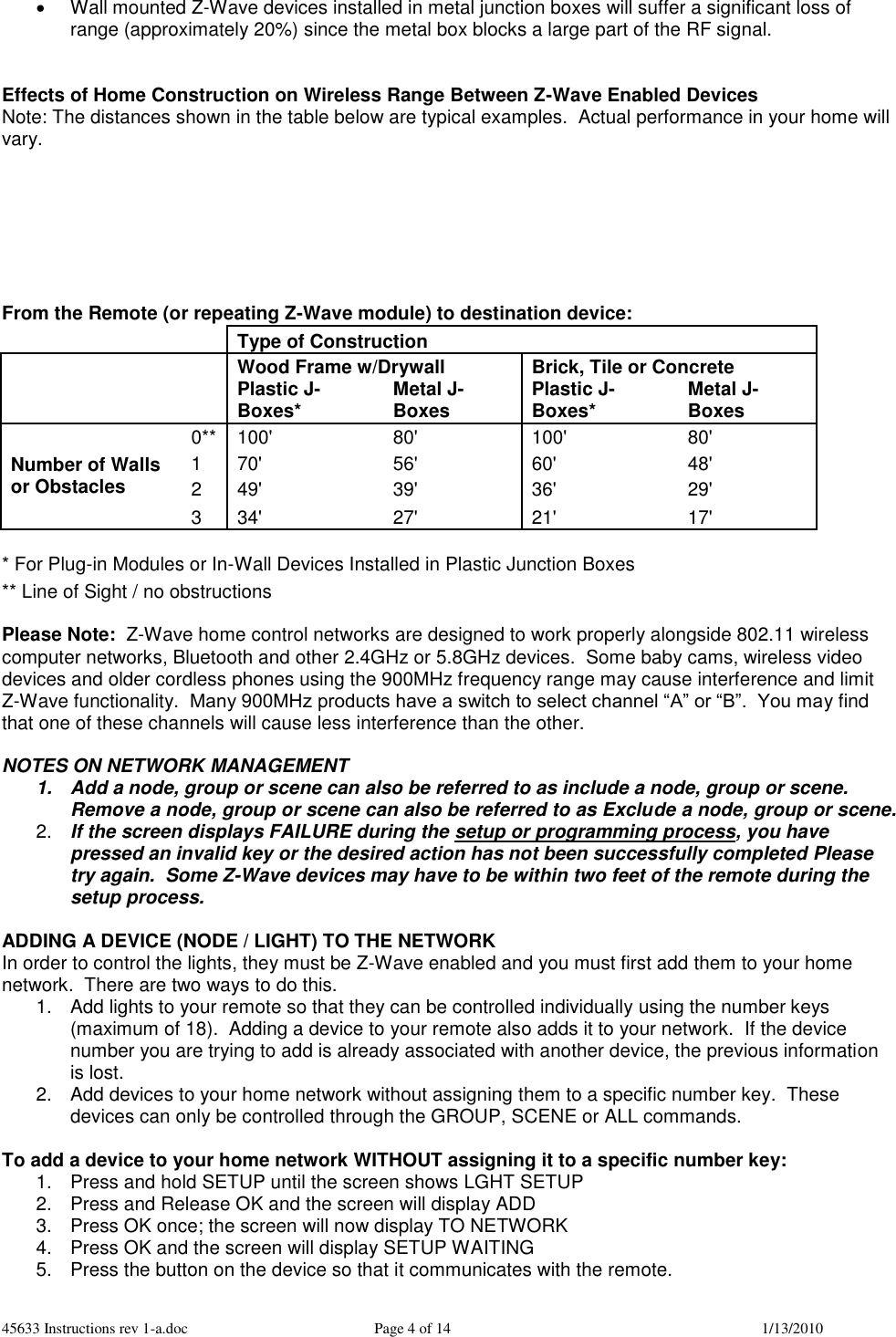 45633 Instructions rev 1-a.doc  Page 4 of 14  1/13/2010   Wall mounted Z-Wave devices installed in metal junction boxes will suffer a significant loss of range (approximately 20%) since the metal box blocks a large part of the RF signal.   Effects of Home Construction on Wireless Range Between Z-Wave Enabled Devices Note: The distances shown in the table below are typical examples.  Actual performance in your home will vary.        From the Remote (or repeating Z-Wave module) to destination device:   Type of Construction  Wood Frame w/Drywall Brick, Tile or Concrete   Plastic J-Boxes* Metal J-Boxes Plastic J-Boxes* Metal J-Boxes Number of Walls or Obstacles 0** 100&apos; 80&apos; 100&apos; 80&apos; 1 70&apos; 56&apos; 60&apos; 48&apos; 2 49&apos; 39&apos; 36&apos; 29&apos; 3 34&apos; 27&apos; 21&apos; 17&apos; * For Plug-in Modules or In-Wall Devices Installed in Plastic Junction Boxes ** Line of Sight / no obstructions  Please Note:  Z-Wave home control networks are designed to work properly alongside 802.11 wireless computer networks, Bluetooth and other 2.4GHz or 5.8GHz devices.  Some baby cams, wireless video devices and older cordless phones using the 900MHz frequency range may cause interference and limit Z-Wave functionality.  Many 900MHz products have a switch to select channel “A” or “B”.  You may find that one of these channels will cause less interference than the other.  NOTES ON NETWORK MANAGEMENT 1.  Add a node, group or scene can also be referred to as include a node, group or scene. Remove a node, group or scene can also be referred to as Exclude a node, group or scene. 2. If the screen displays FAILURE during the setup or programming process, you have pressed an invalid key or the desired action has not been successfully completed Please try again.  Some Z-Wave devices may have to be within two feet of the remote during the setup process.  ADDING A DEVICE (NODE / LIGHT) TO THE NETWORK In order to control the lights, they must be Z-Wave enabled and you must first add them to your home network.  There are two ways to do this. 1.  Add lights to your remote so that they can be controlled individually using the number keys (maximum of 18).  Adding a device to your remote also adds it to your network.  If the device number you are trying to add is already associated with another device, the previous information is lost. 2.  Add devices to your home network without assigning them to a specific number key.  These devices can only be controlled through the GROUP, SCENE or ALL commands.  To add a device to your home network WITHOUT assigning it to a specific number key: 1.  Press and hold SETUP until the screen shows LGHT SETUP 2.  Press and Release OK and the screen will display ADD 3.  Press OK once; the screen will now display TO NETWORK 4.  Press OK and the screen will display SETUP WAITING 5.  Press the button on the device so that it communicates with the remote. 