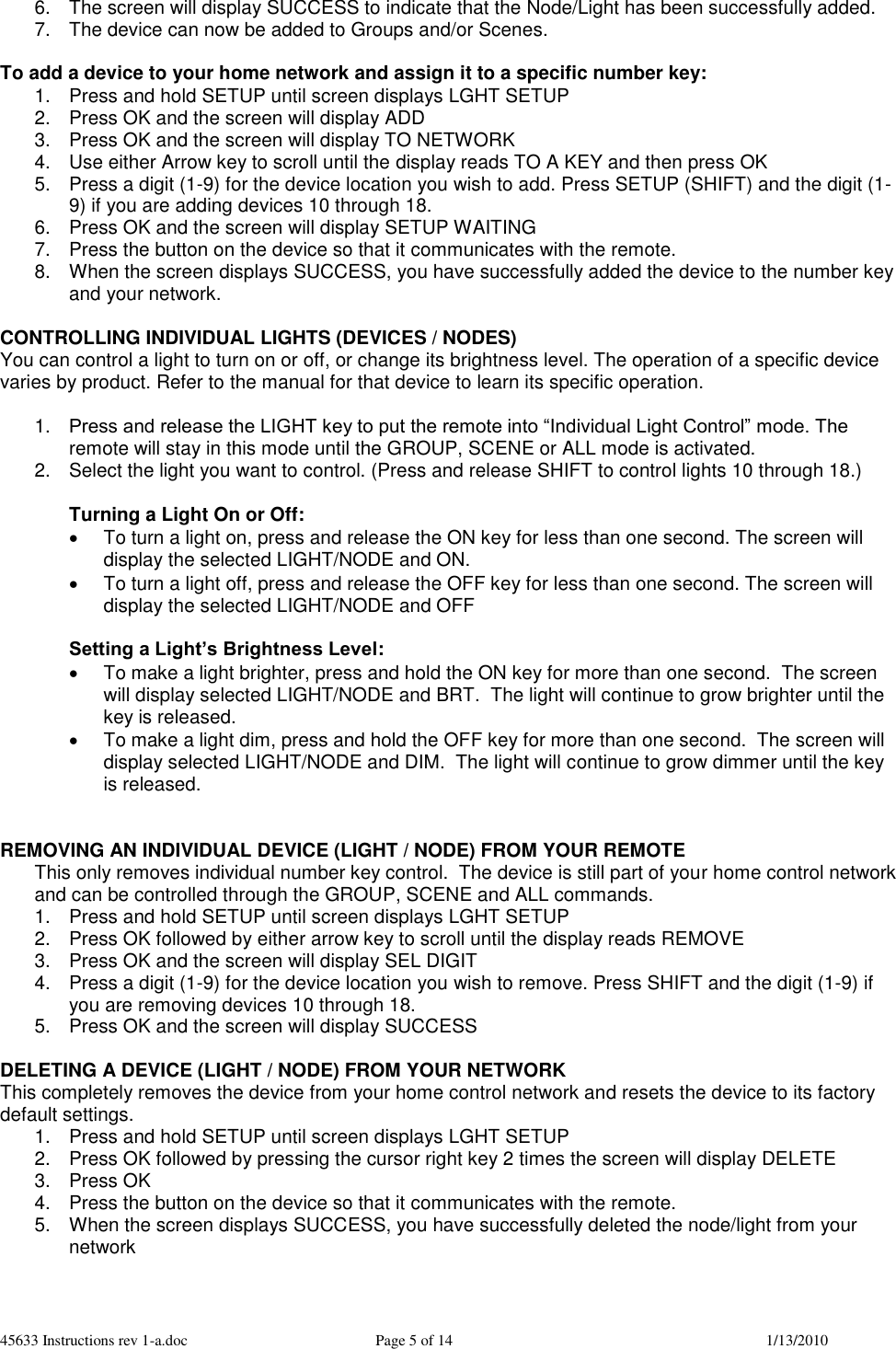 45633 Instructions rev 1-a.doc  Page 5 of 14  1/13/2010 6.  The screen will display SUCCESS to indicate that the Node/Light has been successfully added. 7.  The device can now be added to Groups and/or Scenes.  To add a device to your home network and assign it to a specific number key: 1.  Press and hold SETUP until screen displays LGHT SETUP 2.  Press OK and the screen will display ADD  3.  Press OK and the screen will display TO NETWORK 4.  Use either Arrow key to scroll until the display reads TO A KEY and then press OK 5.  Press a digit (1-9) for the device location you wish to add. Press SETUP (SHIFT) and the digit (1-9) if you are adding devices 10 through 18.  6.  Press OK and the screen will display SETUP WAITING 7.  Press the button on the device so that it communicates with the remote. 8.  When the screen displays SUCCESS, you have successfully added the device to the number key and your network.  CONTROLLING INDIVIDUAL LIGHTS (DEVICES / NODES) You can control a light to turn on or off, or change its brightness level. The operation of a specific device varies by product. Refer to the manual for that device to learn its specific operation.  1. Press and release the LIGHT key to put the remote into “Individual Light Control” mode. The remote will stay in this mode until the GROUP, SCENE or ALL mode is activated. 2.  Select the light you want to control. (Press and release SHIFT to control lights 10 through 18.)  Turning a Light On or Off:   To turn a light on, press and release the ON key for less than one second. The screen will display the selected LIGHT/NODE and ON.   To turn a light off, press and release the OFF key for less than one second. The screen will display the selected LIGHT/NODE and OFF  Setting a Light’s Brightness Level:   To make a light brighter, press and hold the ON key for more than one second.  The screen will display selected LIGHT/NODE and BRT.  The light will continue to grow brighter until the key is released.   To make a light dim, press and hold the OFF key for more than one second.  The screen will display selected LIGHT/NODE and DIM.  The light will continue to grow dimmer until the key is released.   REMOVING AN INDIVIDUAL DEVICE (LIGHT / NODE) FROM YOUR REMOTE This only removes individual number key control.  The device is still part of your home control network and can be controlled through the GROUP, SCENE and ALL commands. 1.  Press and hold SETUP until screen displays LGHT SETUP 2.  Press OK followed by either arrow key to scroll until the display reads REMOVE  3.  Press OK and the screen will display SEL DIGIT 4.  Press a digit (1-9) for the device location you wish to remove. Press SHIFT and the digit (1-9) if you are removing devices 10 through 18. 5.  Press OK and the screen will display SUCCESS  DELETING A DEVICE (LIGHT / NODE) FROM YOUR NETWORK This completely removes the device from your home control network and resets the device to its factory default settings.   1.  Press and hold SETUP until screen displays LGHT SETUP 2.  Press OK followed by pressing the cursor right key 2 times the screen will display DELETE 3.  Press OK 4.  Press the button on the device so that it communicates with the remote. 5.  When the screen displays SUCCESS, you have successfully deleted the node/light from your network  