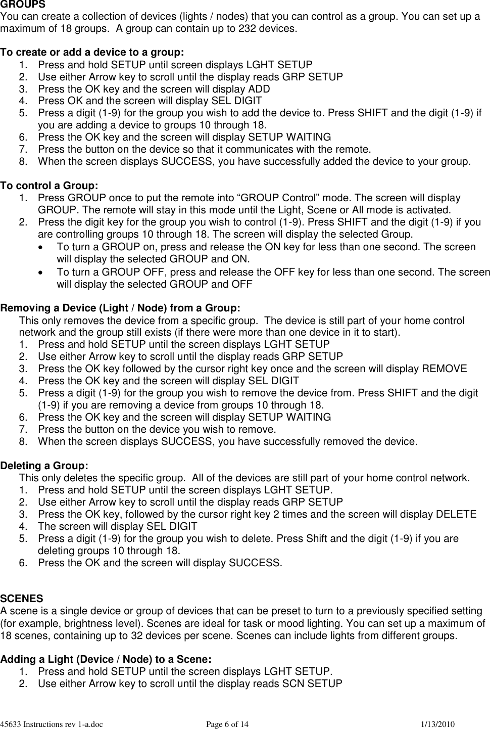 45633 Instructions rev 1-a.doc  Page 6 of 14  1/13/2010  GROUPS You can create a collection of devices (lights / nodes) that you can control as a group. You can set up a maximum of 18 groups.  A group can contain up to 232 devices.  To create or add a device to a group: 1.  Press and hold SETUP until screen displays LGHT SETUP 2.  Use either Arrow key to scroll until the display reads GRP SETUP 3.  Press the OK key and the screen will display ADD 4.  Press OK and the screen will display SEL DIGIT 5.  Press a digit (1-9) for the group you wish to add the device to. Press SHIFT and the digit (1-9) if you are adding a device to groups 10 through 18.  6.  Press the OK key and the screen will display SETUP WAITING 7.  Press the button on the device so that it communicates with the remote. 8.  When the screen displays SUCCESS, you have successfully added the device to your group.  To control a Group: 1. Press GROUP once to put the remote into “GROUP Control” mode. The screen will display GROUP. The remote will stay in this mode until the Light, Scene or All mode is activated. 2.  Press the digit key for the group you wish to control (1-9). Press SHIFT and the digit (1-9) if you are controlling groups 10 through 18. The screen will display the selected Group.   To turn a GROUP on, press and release the ON key for less than one second. The screen will display the selected GROUP and ON.   To turn a GROUP OFF, press and release the OFF key for less than one second. The screen will display the selected GROUP and OFF  Removing a Device (Light / Node) from a Group: This only removes the device from a specific group.  The device is still part of your home control network and the group still exists (if there were more than one device in it to start). 1.  Press and hold SETUP until the screen displays LGHT SETUP 2.  Use either Arrow key to scroll until the display reads GRP SETUP 3.  Press the OK key followed by the cursor right key once and the screen will display REMOVE 4.  Press the OK key and the screen will display SEL DIGIT 5.  Press a digit (1-9) for the group you wish to remove the device from. Press SHIFT and the digit (1-9) if you are removing a device from groups 10 through 18. 6.  Press the OK key and the screen will display SETUP WAITING  7.  Press the button on the device you wish to remove. 8.  When the screen displays SUCCESS, you have successfully removed the device.  Deleting a Group: This only deletes the specific group.  All of the devices are still part of your home control network. 1.  Press and hold SETUP until the screen displays LGHT SETUP. 2.  Use either Arrow key to scroll until the display reads GRP SETUP 3.  Press the OK key, followed by the cursor right key 2 times and the screen will display DELETE   4.  The screen will display SEL DIGIT 5.  Press a digit (1-9) for the group you wish to delete. Press Shift and the digit (1-9) if you are deleting groups 10 through 18. 6.  Press the OK and the screen will display SUCCESS.   SCENES A scene is a single device or group of devices that can be preset to turn to a previously specified setting (for example, brightness level). Scenes are ideal for task or mood lighting. You can set up a maximum of 18 scenes, containing up to 32 devices per scene. Scenes can include lights from different groups.  Adding a Light (Device / Node) to a Scene: 1.  Press and hold SETUP until the screen displays LGHT SETUP. 2.  Use either Arrow key to scroll until the display reads SCN SETUP 