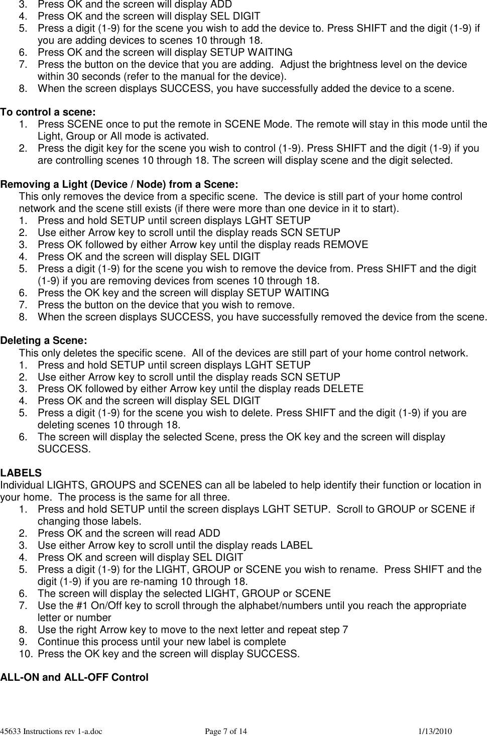 45633 Instructions rev 1-a.doc  Page 7 of 14  1/13/2010 3.  Press OK and the screen will display ADD 4.  Press OK and the screen will display SEL DIGIT 5.  Press a digit (1-9) for the scene you wish to add the device to. Press SHIFT and the digit (1-9) if you are adding devices to scenes 10 through 18.  6.  Press OK and the screen will display SETUP WAITING 7.  Press the button on the device that you are adding.  Adjust the brightness level on the device within 30 seconds (refer to the manual for the device).  8.  When the screen displays SUCCESS, you have successfully added the device to a scene.  To control a scene: 1.  Press SCENE once to put the remote in SCENE Mode. The remote will stay in this mode until the Light, Group or All mode is activated. 2.  Press the digit key for the scene you wish to control (1-9). Press SHIFT and the digit (1-9) if you are controlling scenes 10 through 18. The screen will display scene and the digit selected.  Removing a Light (Device / Node) from a Scene: This only removes the device from a specific scene.  The device is still part of your home control network and the scene still exists (if there were more than one device in it to start). 1.  Press and hold SETUP until screen displays LGHT SETUP 2.  Use either Arrow key to scroll until the display reads SCN SETUP 3.  Press OK followed by either Arrow key until the display reads REMOVE 4.  Press OK and the screen will display SEL DIGIT 5.  Press a digit (1-9) for the scene you wish to remove the device from. Press SHIFT and the digit (1-9) if you are removing devices from scenes 10 through 18.  6.  Press the OK key and the screen will display SETUP WAITING 7.  Press the button on the device that you wish to remove. 8.  When the screen displays SUCCESS, you have successfully removed the device from the scene.  Deleting a Scene: This only deletes the specific scene.  All of the devices are still part of your home control network. 1.  Press and hold SETUP until screen displays LGHT SETUP 2.  Use either Arrow key to scroll until the display reads SCN SETUP 3.  Press OK followed by either Arrow key until the display reads DELETE 4.  Press OK and the screen will display SEL DIGIT 5.  Press a digit (1-9) for the scene you wish to delete. Press SHIFT and the digit (1-9) if you are deleting scenes 10 through 18. 6.  The screen will display the selected Scene, press the OK key and the screen will display SUCCESS.  LABELS Individual LIGHTS, GROUPS and SCENES can all be labeled to help identify their function or location in your home.  The process is the same for all three. 1.  Press and hold SETUP until the screen displays LGHT SETUP.  Scroll to GROUP or SCENE if changing those labels. 2.  Press OK and the screen will read ADD 3.  Use either Arrow key to scroll until the display reads LABEL 4.  Press OK and screen will display SEL DIGIT 5.  Press a digit (1-9) for the LIGHT, GROUP or SCENE you wish to rename.  Press SHIFT and the digit (1-9) if you are re-naming 10 through 18. 6.  The screen will display the selected LIGHT, GROUP or SCENE 7.  Use the #1 On/Off key to scroll through the alphabet/numbers until you reach the appropriate letter or number 8.  Use the right Arrow key to move to the next letter and repeat step 7 9.  Continue this process until your new label is complete 10. Press the OK key and the screen will display SUCCESS.  ALL-ON and ALL-OFF Control 