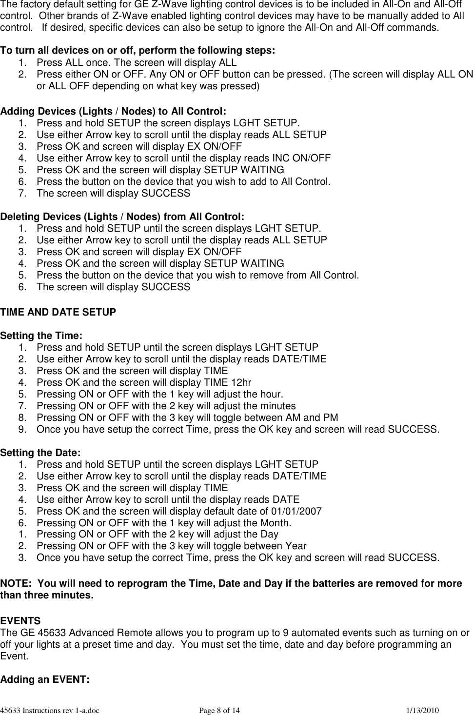 45633 Instructions rev 1-a.doc  Page 8 of 14  1/13/2010 The factory default setting for GE Z-Wave lighting control devices is to be included in All-On and All-Off control.  Other brands of Z-Wave enabled lighting control devices may have to be manually added to All control.   If desired, specific devices can also be setup to ignore the All-On and All-Off commands.  To turn all devices on or off, perform the following steps: 1.  Press ALL once. The screen will display ALL 2.  Press either ON or OFF. Any ON or OFF button can be pressed. (The screen will display ALL ON or ALL OFF depending on what key was pressed)  Adding Devices (Lights / Nodes) to All Control: 1.  Press and hold SETUP the screen displays LGHT SETUP. 2.  Use either Arrow key to scroll until the display reads ALL SETUP 3.  Press OK and screen will display EX ON/OFF 4.  Use either Arrow key to scroll until the display reads INC ON/OFF 5.  Press OK and the screen will display SETUP WAITING  6.  Press the button on the device that you wish to add to All Control. 7.  The screen will display SUCCESS  Deleting Devices (Lights / Nodes) from All Control: 1.  Press and hold SETUP until the screen displays LGHT SETUP. 2.  Use either Arrow key to scroll until the display reads ALL SETUP 3.  Press OK and screen will display EX ON/OFF 4.  Press OK and the screen will display SETUP WAITING  5.  Press the button on the device that you wish to remove from All Control. 6.  The screen will display SUCCESS  TIME AND DATE SETUP  Setting the Time: 1.  Press and hold SETUP until the screen displays LGHT SETUP 2.  Use either Arrow key to scroll until the display reads DATE/TIME 3.  Press OK and the screen will display TIME 4.  Press OK and the screen will display TIME 12hr 5.  Pressing ON or OFF with the 1 key will adjust the hour.  7.  Pressing ON or OFF with the 2 key will adjust the minutes 8.  Pressing ON or OFF with the 3 key will toggle between AM and PM 9.  Once you have setup the correct Time, press the OK key and screen will read SUCCESS.  Setting the Date: 1.  Press and hold SETUP until the screen displays LGHT SETUP 2.  Use either Arrow key to scroll until the display reads DATE/TIME 3.  Press OK and the screen will display TIME 4.  Use either Arrow key to scroll until the display reads DATE 5.  Press OK and the screen will display default date of 01/01/2007 6.  Pressing ON or OFF with the 1 key will adjust the Month.  1.  Pressing ON or OFF with the 2 key will adjust the Day 2.  Pressing ON or OFF with the 3 key will toggle between Year 3.  Once you have setup the correct Time, press the OK key and screen will read SUCCESS.  NOTE:  You will need to reprogram the Time, Date and Day if the batteries are removed for more than three minutes.  EVENTS  The GE 45633 Advanced Remote allows you to program up to 9 automated events such as turning on or off your lights at a preset time and day.  You must set the time, date and day before programming an Event.   Adding an EVENT: 