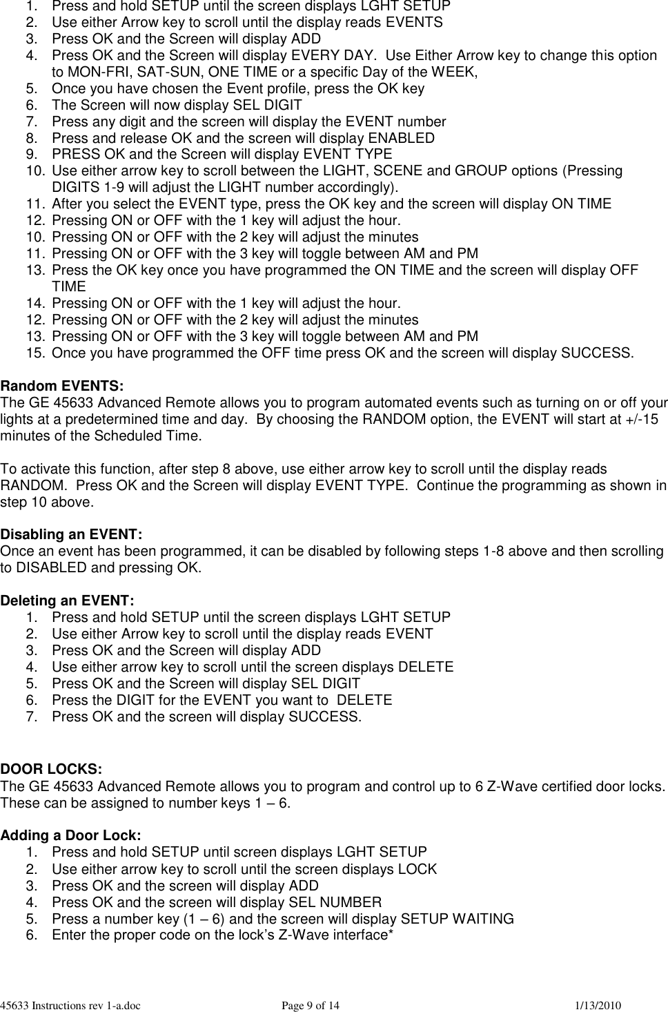 45633 Instructions rev 1-a.doc  Page 9 of 14  1/13/2010 1.  Press and hold SETUP until the screen displays LGHT SETUP 2.  Use either Arrow key to scroll until the display reads EVENTS 3.  Press OK and the Screen will display ADD 4.  Press OK and the Screen will display EVERY DAY.  Use Either Arrow key to change this option to MON-FRI, SAT-SUN, ONE TIME or a specific Day of the WEEK, 5.  Once you have chosen the Event profile, press the OK key 6.  The Screen will now display SEL DIGIT 7.  Press any digit and the screen will display the EVENT number 8.  Press and release OK and the screen will display ENABLED 9.  PRESS OK and the Screen will display EVENT TYPE 10. Use either arrow key to scroll between the LIGHT, SCENE and GROUP options (Pressing DIGITS 1-9 will adjust the LIGHT number accordingly).  11. After you select the EVENT type, press the OK key and the screen will display ON TIME 12. Pressing ON or OFF with the 1 key will adjust the hour.  10. Pressing ON or OFF with the 2 key will adjust the minutes 11. Pressing ON or OFF with the 3 key will toggle between AM and PM 13. Press the OK key once you have programmed the ON TIME and the screen will display OFF TIME 14. Pressing ON or OFF with the 1 key will adjust the hour.  12. Pressing ON or OFF with the 2 key will adjust the minutes 13. Pressing ON or OFF with the 3 key will toggle between AM and PM 15. Once you have programmed the OFF time press OK and the screen will display SUCCESS.  Random EVENTS: The GE 45633 Advanced Remote allows you to program automated events such as turning on or off your lights at a predetermined time and day.  By choosing the RANDOM option, the EVENT will start at +/-15 minutes of the Scheduled Time.    To activate this function, after step 8 above, use either arrow key to scroll until the display reads RANDOM.  Press OK and the Screen will display EVENT TYPE.  Continue the programming as shown in step 10 above.  Disabling an EVENT: Once an event has been programmed, it can be disabled by following steps 1-8 above and then scrolling to DISABLED and pressing OK.  Deleting an EVENT: 1.  Press and hold SETUP until the screen displays LGHT SETUP 2.  Use either Arrow key to scroll until the display reads EVENT 3.  Press OK and the Screen will display ADD 4.  Use either arrow key to scroll until the screen displays DELETE 5.  Press OK and the Screen will display SEL DIGIT 6.  Press the DIGIT for the EVENT you want to  DELETE 7.  Press OK and the screen will display SUCCESS.   DOOR LOCKS: The GE 45633 Advanced Remote allows you to program and control up to 6 Z-Wave certified door locks.  These can be assigned to number keys 1 – 6.    Adding a Door Lock: 1.  Press and hold SETUP until screen displays LGHT SETUP 2.  Use either arrow key to scroll until the screen displays LOCK 3.  Press OK and the screen will display ADD 4.  Press OK and the screen will display SEL NUMBER 5.  Press a number key (1 – 6) and the screen will display SETUP WAITING 6.  Enter the proper code on the lock’s Z-Wave interface*  