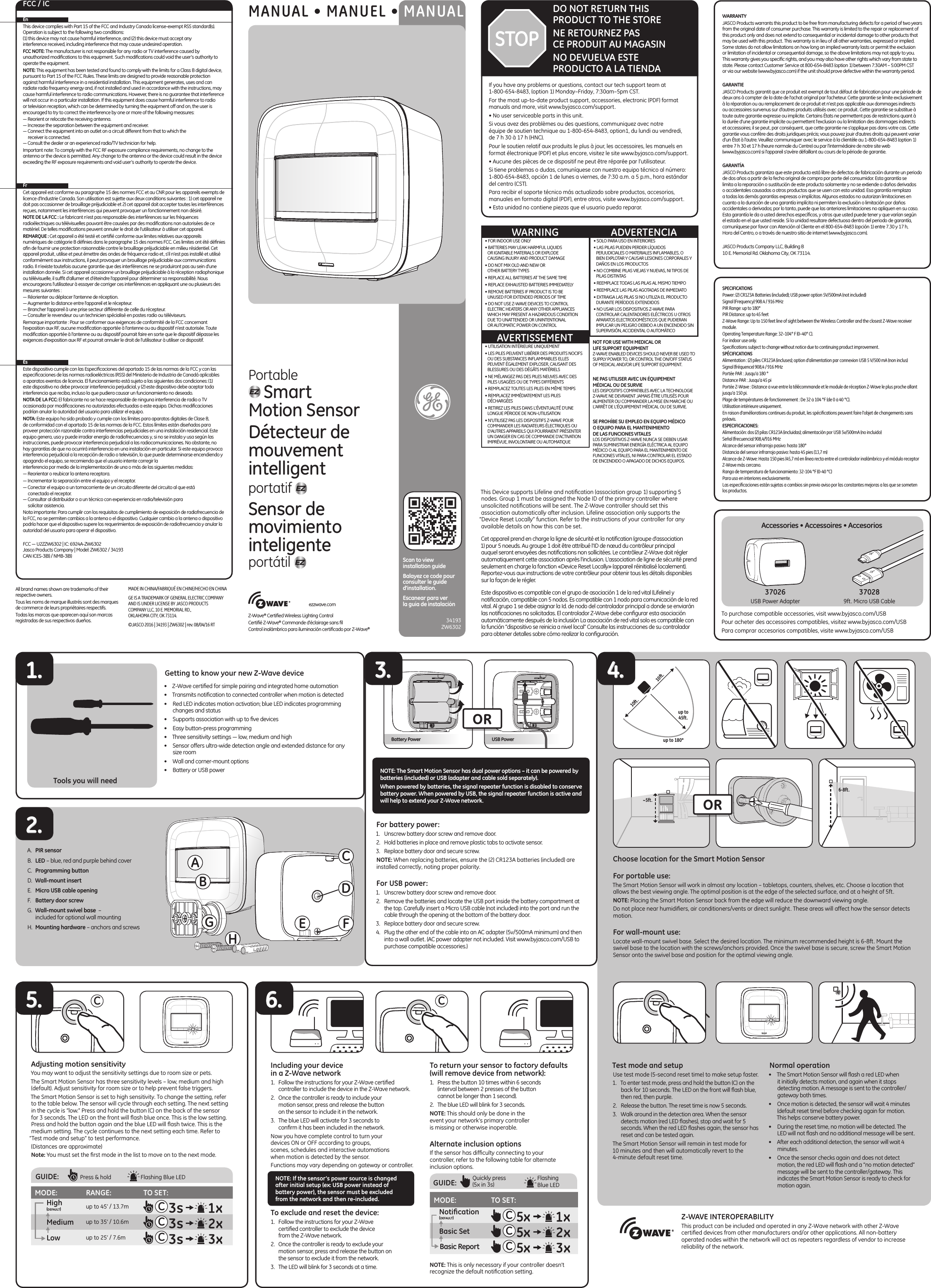 Getting to know your new Z-Wave device•  Z-Wave certiﬁed for simple pairing and integrated home automation•  Transmits notiﬁcation to connected controller when motion is detected•  Red LED indicates motion activation; blue LED indicates programming changes and status•  Supports association with up to ﬁve devices•  Easy button-press programming•  Three sensitivity settings — low, medium and high•  Sensor offers ultra-wide detection angle and extended distance for any size room•  Wall and corner-mount options•  Battery or USB powerChoose location for the Smart Motion Sensor For portable use:The Smart Motion Sensor will work in almost any location – tabletops, counters, shelves, etc. Choose a location that allows the best viewing angle. The optimal position is at the edge of the selected surface, and at a height of 5ft. NOTE: Placing the Smart Motion Sensor back from the edge will reduce the downward viewing angle.Do not place near humidiﬁers, air conditioners/vents or direct sunlight. These areas will affect how the sensor detects motion.For wall-mount use:Locate wall-mount swivel base. Select the desired location. The minimum recommended height is 6-8ft. Mount the swivel base to the location with the screws/anchors provided. Once the swivel base is secure, screw the Smart Motion Sensor onto the swivel base and position for the optimal viewing angle.Test mode and setupUse test mode (5-second reset time) to make setup faster.1.  To enter test mode, press and hold the button (C) on the back for 10 seconds. The LED on the front will ﬂash blue, then red, then purple.2.  Release the button. The reset time is now 5 seconds.3.  Walk around in the detection area. When the sensor detects motion (red LED ﬂashes), stop and wait for 5 seconds. When the red LED ﬂashes again, the sensor has reset and can be tested again. The Smart Motion Sensor will remain in test mode for 10 minutes and then will automatically revert to the 4-minute default reset time.Normal operation•  The Smart Motion Sensor will ﬂash a red LED when it initially detects motion, and again when it stops detecting motion. A message is sent to the controller/gateway both times. •  Once motion is detected, the sensor will wait 4 minutes (default reset time) before checking again for motion. This helps conserve battery power. •  During the reset time, no motion will be detected. The LED will not ﬂash and no additional message will be sent. •  After each additional detection, the sensor will wait 4 minutes. •  Once the sensor checks again and does not detect motion, the red LED will ﬂash and a “no motion detected” message will be sent to the controller/gateway. This indicates the Smart Motion Sensor is ready to check for motion again.Cet appareil prend en charge la ligne de sécurité et la notiﬁcation (groupe d’association 1) pour 5 noeuds. Au groupe 1 doit être attribué l’ID de nœud du contrôleur principal auquel seront envoyées des notiﬁcations non sollicitées. Le contrôleur Z-Wave doit régler automatiquement cette association après l’inclusion. L’association de ligne de sécurité prend seulement en charge la fonction «Device Reset Locally» (appareil réinitialisé localement). Reportez-vous aux instructions de votre contrôleur pour obtenir tous les détails disponibles sur la façon de le régler.This Device supports Lifeline and notiﬁcation (association group 1) supporting 5 nodes. Group 1 must be assigned the Node ID of the primary controller where unsolicited notiﬁcations will be sent. The Z-Wave controller should set this association automatically after inclusion. Lifeline association only supports the “Device Reset Locally” function. Refer to the instructions of your controller for any available details on how this can be set.Este dispositivo es compatible con el grupo de asociación 1 de la red vital (Lifeline) y notiﬁcación, compatible con 5 nodos. Es compatible con 1 nodo para comunicación de la red vital. Al grupo 1 se debe asignar la Id. de nodo del controlador principal a donde se enviarán las notiﬁcaciones no solicitadas. El controlador Z-Wave debe conﬁgurar esta asociación automáticamente después de la inclusión La asociación de red vital solo es compatible con la función “dispositivo se reinicia a nivel local” Consulte las instrucciones de su controlador para obtener detalles sobre cómo realizar la conﬁguración.If you have any problems or questions, contact our tech support team at 1-800-654-8483, (option 1) Monday–Friday, 7:30am–5pm CST.For the most up-to-date product support, accessories, electronic (PDF) format manuals and more, visit www.byjasco.com/support.• No user serviceable parts in this unit.Si vous avez des problèmes ou des questions, communiquez avec notre  équipe de soutien technique au 1-800-654-8483, option1, du lundi au vendredi,  de 7 h 30 à 17 h (HNC).Pour le soutien relatif aux produits le plus à jour, les accessoires, les manuels en format électronique (PDF) et plus encore, visitez le site www.byjasco.com/support.• Aucune des pièces de ce dispositif ne peut être réparée par l’utilisateur.Si tiene problemas o dudas, comuníquese con nuestro equipo técnico al número: 1-800-654-8483, opción 1 de lunes a viernes, de 7:30 a.m. a 5 p.m., hora estándar del centro (CST).Para recibir el soporte técnico más actualizado sobre productos, accesorios, manuales en formato digital (PDF), entre otros, visite www.byjasco.com/support.• Esta unidad no contiene piezas que el usuario pueda reparar.DO NOT RETURN THIS PRODUCT TO THE STORENE RETOURNEZ PAS  CE PRODUIT AU MAGASINNO DEVUELVA ESTE  PRODUCTO A LA TIENDASTOPWARRANTYJASCO Products warrants this product to be free from manufacturing defects for a period of two years from the original date of consumer purchase. This warranty is limited to the repair or replacement of this product only and does not extend to consequential or incidental damage to other products that may be used with this product. This warranty is in lieu of all other warranties, expressed or implied. Some states do not allow limitations on how long an implied warranty lasts or permit the exclusion or limitation of incidental or consequential damage, so the above limitations may not apply to you. This warranty gives you speciﬁc rights, and you may also have other rights which vary from state to state. Please contact Customer Service at 800-654-8483 (option 1) between 7:30AM – 5:00PM CST or via our website (www.byjasco.com) if the unit should prove defective within the warranty period.GARANTIEJASCO Products garantit que ce produit est exempt de tout défaut de fabrication pour une période de deux ans à compter de la date de l’achat original par l’acheteur. Cette garantie se limite exclusivement à la réparation ou au remplacement de ce produit et n’est pas applicable aux dommages indirects ou accessoires survenus sur d’autres produits utilisés avec ce produit. Cette garantie se substitue à toute autre garantie expresse ou implicite. Certains États ne permettent pas de restrictions quant à la durée d’une garantie implicite ou permettent l’exclusion ou la limitation des dommages indirects et accessoires; il se peut, par conséquent, que cette garantie ne s’applique pas dans votre cas. Cette garantie vous confère des droits juridiques précis; vous pouvez jouir d’autres droits qui peuvent varier d’un État à l’autre. Veuillez communiquer avec le service à la clientèle au 1-800-654-8483 (option 1) entre 7 h 30 et 17 h (heure normale du Centre) ou par l’intermédiaire de notre site web (www.byjasco.com) si l’appareil s’avère défaillant au cours de la période de garantie.GARANTÍAJASCO Products garantiza que este producto está libre de defectos de fabricación durante un periodo de dos años a partir de la fecha original de compra por parte del consumidor. Esta garantía se limita a la reparación o sustitución de este producto solamente y no se extiende a daños derivados o accidentales causados a otros productos que se usen con esta unidad. Esa garantía remplaza a todas las demás garantías expresas o implícitas. Algunos estados no autorizan limitaciones en cuanto a la duración de una garantía implícita ni permiten la exclusión o limitación por daños accidentales o derivados; por lo tanto, puede que las anteriores limitaciones no apliquen en su caso. Esta garantía le da a usted derechos especíﬁcos, y otros que usted puede tener y que varían según el estado en el que usted reside. Si la unidad resultare defectuosa dentro del periodo de garantía, comuníquese por favor con Atención al Cliente en el 800-654-8483 (opción 1) entre 7.30 y 17 h,  Hora del Centro, o a través de nuestro sitio de internet (www.byjasco.com).JASCO Products Company LLC, Building B10 E. Memorial Rd. Oklahoma City, OK 73114.SPECIFICATIONSPower: (2) CR123A Batteries (included); USB power option 5V/500mA (not included)Signal (Frequency) 908.4 / 916 MHzPIR Range: up to 180° PIR Distance: up to 45 feetZ-Wave Range: Up to 150 feet line of sight between the Wireless Controller and the closest Z-Wave receiver module.Operating Temperature Range: 32–104° F (0–40° C).For indoor use only. Speciﬁcations subject to change without notice due to continuing product improvement.SPÉCIFICATIONSAlimentation : (2) piles CR123A (incluses); option d’alimentation par connexion USB 5 V/500 mA (non inclus)Signal (fréquence) 908,4 / 916 MHzPortée PAR : Jusqu’à 180 °Distance PAR : Jusqu’à 45 piPortée Z-Wave : Distance à vue entre la télécommande et le module de réception Z-Wave le plus proche allant jusqu’à 150 pi.Plage de températures de fonctionnement : De 32 à 104 °F (de 0 à 40 °C).Utilisation intérieure uniquement. En raison d’améliorations continues du produit, les spéciﬁcations peuvent faire l’objet de changements sans préavis.ESPECIFICACIONES:Alimentación: dos (2) pilas CR123A (incluidas); alimentación por USB 5v/500mA (no incluido)Señal (frecuencia) 908,4/916 MHzAlcance del sensor infrarrojo pasivo: hasta 180°Distancia del sensor infrarrojo pasivo: hasta 45 pies (13,7 m)Alcance de Z-Wave: Hasta 150 pies (45,7 m) en línea recta entre el controlador inalámbrico y el módulo receptor Z-Wave más cercano.Rango de temperatura de funcionamiento: 32-104 °F (0-40 °C)Para uso en interiores exclusivamente. Las especiﬁcaciones están sujetas a cambios sin previo aviso por las constantes mejoras a las que se someten los productos.Z-Wave® Certiﬁed Wireless Lighting ControlCertiﬁé Z-Wave® Commande d’éclairage sans ﬁlControl inalámbrico para iluminación certiﬁcado por Z-Wave®ezzwave.com• SOLO PARA USO EN INTERIORES• LAS PILAS PUEDEN PERDER LÍQUIDOS PERJUDICIALES O MATERIALES INFLAMABLES, O BIEN EXPLOTAR Y CAUSAR LESIONES CORPORALES Y DAÑOS EN LOS PRODUCTOS• NO COMBINE PILAS VIEJAS Y NUEVAS, NI TIPOS DE PILAS DISTINTAS• REEMPLACE TODAS LAS PILAS AL MISMO TIEMPO• REEMPLACE LAS PILAS AGOTADAS DE INMEDIATO• EXTRAIGA LAS PILAS SI NO UTILIZA EL PRODUCTO DURANTE PERÍODOS EXTENDIDOS• NO USAR LOS DISPOSITIVOS Z-WAVE PARA CONTROLAR CALENTADORES ELÉCTRICOS U OTROS APARATOS ELECTRODOMÉSTICOS QUE PUDIERAN IMPLICAR UN PELIGRO DEBIDO A UN ENCENDIDO SIN SUPERVISIÓN, ACCIDENTAL O AUTOMÁTICO• FOR INDOOR USE ONLY• BATTERIES MAY LEAK HARMFUL LIQUIDS OR IGNITABLE MATERIALS OR EXPLODE CAUSING INJURY AND PRODUCT DAMAGE• DO NOT MIX OLD AND NEW OR OTHER BATTERY TYPES• REPLACE ALL BATTERIES AT THE SAME TIME• REPLACE EXHAUSTED BATTERIES IMMEDIATELY• REMOVE BATTERIES IF PRODUCT IS TO BE UNUSED FOR EXTENDED PERIODS OF TIME• DO NOT USE Z-WAVE DEVICES TO CONTROL ELECTRIC HEATERS OR ANY OTHER APPLIANCES WHICH MAY PRESENT A HAZARDOUS CONDITION DUE TO UNATTENDED OR UNINTENTIONAL OR AUTOMATIC POWER ON CONTROL• UTILISATION INTÉRIEURE UNIQUEMENT• LES PILES PEUVENT LIBÉRER DES PRODUITS NOCIFS OU DES SUBSTANCES INFLAMMABLES ELLES PEUVENT ÉGALEMENT EXPLOSER, CAUSANT DES BLESSURES OU DES DÉGÂTS MATÉRIELS• NE MÉLANGEZ PAS DES PILES NEUVES AVEC DES PILES USAGÉES OU DE TYPES DIFFÉRENTS• REMPLACEZ TOUTES LES PILES EN MÊME TEMPS• REMPLACEZ IMMÉDIATEMENT LES PILES DÉCHARGÉES• RETIREZ LES PILES DANS L&apos;ÉVENTUALITÉ D&apos;UNE LONGUE PÉRIODE DE NON-UTILISATION• N’UTILISEZ PAS LES DISPOSITIFS Z-WAVE POUR COMMANDER LES RADIATEURS ÉLECTRIQUES OU D’AUTRES APPAREILS QUI POURRAIENT PRÉSENTER UN DANGER EN CAS DE COMMANDE D’ACTIVATION IMPRÉVUE, INVOLONTAIRE OU AUTOMATIQUEAVERTISSEMENTWARNING ADVERTENCIANOT FOR USE WITH MEDICAL OR LIFE SUPPORT EQUIPMENTZ-WAVE ENABLED DEVICES SHOULD NEVER BE USED TO SUPPLY POWER TO, OR CONTROL THE ON/OFF STATUS OF MEDICAL AND/OR LIFE SUPPORT EQUIPMENT.NE PAS UTILISER AVEC UN ÉQUIPEMENT MÉDICAL OU DE SURVIELES DISPOSITIFS COMPATIBLES AVEC LA TECHNOLOGIE Z-WAVE NE DEVRAIENT JAMAIS ÊTRE UTILISÉS POUR ALIMENTER OU COMMANDER LA MISE EN MARCHE OU L’ARRÊT DE L’ÉQUIPEMENT MÉDICAL OU DE SURVIE.SE PROHÍBE SU EMPLEO EN EQUIPO MÉDICO O EQUIPO PARA EL MANTENIMIENTO DE LAS FUNCIONES VITALES LOS DISPOSITIVOS Z-WAVE NUNCA SE DEBEN USAR PARA SUMINISTRAR ENERGÍA ELÉCTRICA AL EQUIPO MÉDICO O AL EQUIPO PARA EL MANTENIMIENTO DE FUNCIONES VITALES, NI PARA CONTROLAR EL ESTADO DE ENCENDIDO O APAGADO DE DICHOS EQUIPOS.Scan to view installation guideBalayez ce code pour consulter le guide d’installation.Escanear para ver la guía de instalación34193 ZW6302MANUAL • MANUEL • MANUALFCC / ICFrCet appareil est conforme au paragraphe 15 des normes FCC et au CNR pour les appareils exempts de licence d’Industrie Canada. Son utilisation est sujette aux deux conditions suivantes : 1) cet appareil ne doit pas occasionner de brouillage préjudiciable et 2) cet appareil doit accepter toutes les interférences reçues, notamment les interférences qui peuvent provoquer un fonctionnement non désiré.NOTE DE LA FCC : Le fabricant n’est pas responsable des interférences sur les fréquences radioélectriques ou télévisuelles pouvant être causées par des modiﬁcations non autorisées de ce matériel. De telles modiﬁcations peuvent annuler le droit de l’utilisateur à utiliser cet appareil.REMARQUE : Cet appareil a été testé et certiﬁé conforme aux limites relatives aux appareils numériques de catégorie B déﬁnies dans le paragraphe 15 des normes FCC. Ces limites ont été déﬁnies aﬁn de fournir une protection raisonnable contre le brouillage préjudiciable en milieu résidentiel. Cet appareil produit, utilise et peut émettre des ondes de fréquence radio et, s’il n’est pas installé et utilisé conformément aux instructions, il peut provoquer un brouillage préjudiciable aux communications radio. Il n’existe toutefois aucune garantie que des interférences ne se produiront pas au sein d’une installation donnée. Si cet appareil occasionne un brouillage préjudiciable à la réception radiophonique ou télévisuelle, il sufﬁt d’allumer et d’éteindre l’appareil pour déterminer sa responsabilité. Nous encourageons l’utilisateur à essayer de corriger ces interférences en appliquant une ou plusieurs des mesures suivantes :— Réorienter ou déplacer l’antenne de réception. — Augmenter la distance entre l’appareil et le récepteur. — Brancher l’appareil à une prise secteur différente de celle du récepteur. — Consulter le revendeur ou un technicien spécialisé en postes radio ou téléviseurs.Remarque importante : Pour se conformer aux exigences de conformité de la FCC concernant l’exposition aux RF, aucune modiﬁcation apportée à l’antenne ou au dispositif n’est autorisée. Toute modiﬁcation apportée à l’antenne ou au dispositif pourrait faire en sorte que le dispositif dépasse les exigences d’exposition aux RF et pourrait annuler le droit de l’utilisateur à utiliser ce dispositif.EnThis device complies with Part 15 of the FCC and Industry Canada license-exempt RSS standard(s). Operation is subject to the following two conditions:  (1) this device may not cause harmful interference, and (2) this device must accept any interference received, including interference that may cause undesired operation.FCC NOTE: The manufacturer is not responsible for any radio or TV interference caused by unauthorized modiﬁcations to this equipment. Such modiﬁcations could void the user’s authority to operate the equipment.NOTE: This equipment has been tested and found to comply with the limits for a Class B digital device, pursuant to Part 15 of the FCC Rules. These limits are designed to provide reasonable protection against harmful interference in a residential installation. This equipment generates, uses and can radiate radio frequency energy and, if not installed and used in accordance with the instructions, may cause harmful interference to radio communications. However, there is no guarantee that interference will not occur in a particular installation. If this equipment does cause harmful interference to radio or television reception, which can be determined by turning the equipment off and on, the user is encouraged to try to correct the interference by one or more of the following measures:— Reorient or relocate the receiving antenna. — Increase the separation between the equipment and receiver. — Connect the equipment into an outlet on a circuit different from that to which the   receiver is connected. — Consult the dealer or an experienced radio/TV technician for help.Important note: To comply with the FCC RF exposure compliance requirements, no change to the antenna or the device is permitted. Any change to the antenna or the device could result in the device exceeding the RF exposure requirements and void user’s authority to operate the device.Es  Este dispositivo cumple con las Especiﬁcaciones del apartado 15 de las normas de la FCC y con las especiﬁcaciones de las normas radioeléctricas (RSS) del Ministerio de Industria de Canadá aplicables a aparatos exentos de licencia. El funcionamiento está sujeto a las siguientes dos condiciones: (1) este dispositivo no debe provocar interferencia perjudicial, y (2) este dispositivo debe aceptar toda interferencia que reciba, incluso la que pudiera causar un funcionamiento no deseado.NOTA DE LA FCC: El fabricante no se hace responsable de ninguna interferencia de radio o TV ocasionada por modiﬁcaciones no autorizadas efectuadas a este equipo. Dichas modiﬁcaciones podrían anular la autoridad del usuario para utilizar el equipo.NOTA: Este equipo ha sido probado y cumple con los límites para aparatos digitales de Clase B, de conformidad con el apartado 15 de las normas de la FCC. Estos límites están diseñados para proveer protección razonable contra interferencias perjudiciales en una instalación residencial. Este equipo genera, usa y puede irradiar energía de radiofrecuencias y, si no se instala y usa según las instrucciones, puede provocar interferencia perjudicial a las radiocomunicaciones. No obstante, no hay garantías de que no ocurrirá interferencia en una instalación en particular. Si este equipo provoca interferencia perjudicial a la recepción de radio o televisión, lo que puede determinarse encendiendo y apagando el equipo, se recomienda que el usuario intente corregir la  interferencia por medio de la implementación de una o más de las siguientes medidas:— Reorientar o reubicar la antena receptora.— Incrementar la separación entre el equipo y el receptor.— Conectar el equipo a un tomacorriente de un circuito diferente del circuito al que está    conectado el receptor. — Consultar al distribuidor o a un técnico con experiencia en radio/televisión para    solicitar asistencia.Nota importante: Para cumplir con los requisitos de cumplimiento de exposición de radiofrecuencia de la FCC, no se permiten cambios a la antena o el dispositivo. Cualquier cambio a la antena o dispositivo podría hacer que el dispositivo supere los requerimientos de exposición de radiofrecuencia y anular la autoridad del usuario para operar el dispositivo.FCC — U2ZZW6302 | IC: 6924A-ZW6302   Jasco Products Company | Model: ZW6302 / 34193   CAN ICES-3(B) / NMB-3(B)Portable  Smart Motion SensorDétecteur de mouvement intelligent  portatifSensor de movimiento inteligente portátil A.  PIR sensorB.  LED – blue, red and purple behind coverC.  Programming buttonD.  Wall-mount insertE.  Micro USB cable openingF.  Battery door screwG.  Wall-mount swivel base  – included for optional wall mountingH.  Mounting hardware – anchors and screwsFor battery power:1.  Unscrew battery door screw and remove door. 2.  Hold batteries in place and remove plastic tabs to activate sensor.3.  Replace battery door and secure screw.NOTE: When replacing batteries, ensure the (2) CR123A batteries (included) are installed correctly, noting proper polarity.For USB power:1.  Unscrew battery door screw and remove door. 2.  Remove the batteries and locate the USB port inside the battery compartment at the top. Carefully insert a Micro USB cable (not included) into the port and run the cable through the opening at the bottom of the battery door. 3.  Replace battery door and secure screw. 4.  Plug the other end of the cable into an AC adapter (5v/500mA minimum) and then into a wall outlet. (AC power adapter not included. Visit www.byjasco.com/USB to purchase compatible accessories.)Adjusting motion sensitivityYou may want to adjust the sensitivity settings due to room size or pets.The Smart Motion Sensor has three sensitivity levels – low, medium and high (default). Adjust sensitivity for room size or to help prevent false triggers. The Smart Motion Sensor is set to high sensitivity. To change the setting, refer to the table below. The sensor will cycle through each setting. The next setting in the cycle is “low.” Press and hold the button (C) on the back of the sensor for 3 seconds. The LED on the front will ﬂash blue once. This is the low setting. Press and hold the button again and the blue LED will ﬂash twice. This is the medium setting. The cycle continues to the next setting each time. Refer to “Test mode and setup” to test performance.(Distances are approximate)Note: You must set the ﬁrst mode in the list to move on to the next mode.•  NOTE: The Smart Motion Sensor has dual power options – it can be powered by batteries (included) or USB (adapter and cable sold separately). •  When powered by batteries, the signal repeater function is disabled to conserve battery power. When powered by USB, the signal repeater function is active and will help to extend your Z-Wave network.Tools you will need1.Including your device in a Z-Wave network1.  Follow the instructions for your Z-Wave certiﬁed controller to include the device in the Z-Wave network.2.  Once the controller is ready to include your motion sensor, press and release the button on the sensor to include it in the network. 3.  The blue LED will activate for 3 seconds to conﬁrm it has been included in the network. Now you have complete control to turn your devices ON or OFF according to groups, scenes, schedules and interactive automations when motion is detected by the sensor.Functions may vary depending on gateway or controller.To exclude and reset the device:1.  Follow the instructions for your Z-Wave certiﬁed controller to exclude the device from the Z-Wave network.2.  Once the controller is ready to exclude your motion sensor, press and release the button on the sensor to exclude it from the network. 3.  The LED will blink for 3 seconds at a time.To return your sensor to factory defaults (will remove device from network):1.  Press the button 10 times within 6 seconds (interval between 2 presses of the button cannot be longer than 1 second).2.  The blue LED will blink for 3 seconds.NOTE: This should only be done in the event your network’s primary controller is missing or otherwise inoperable.Alternate inclusion optionsIf the sensor has difﬁculty connecting to your controller, refer to the following table for alternate inclusion options.NOTE: This is only necessary if your controller doesn’t recognize the default notiﬁcation setting. 6.ABOR3.MODE: RANGE: TO SET:High (default)up to 45’ / 13.7m CMedium up to 35’ / 10.6m CLow up to 25’ / 7.6m CAccessories • Accessoires • Accesorios To purchase compatible accessories, visit www.byjasco.com/USBPour acheter des accessoires compatibles, visitez www.byjasco.com/USBPara comprar accesorios compatibles, visite www.byjasco.com/USB2.Z-WAVE INTEROPERABILITYThis product can be included and operated in any Z-Wave network with other Z-Wave certiﬁed devices from other manufacturers and/or other applications. All non-battery operated nodes within the network will act as repeaters regardless of vendor to increase reliability of the network.ORBattery Power USB PowerGHCDE FNOTE: If the sensor’s power source is changed after initial setup (ex: USB power instead of battery power), the sensor must be excluded from the network and then re-included. MODE: TO SET:   Notiﬁcation    (default)C   Basic Set C    Basic Report CGUIDE:   Quickly press (5x in 3s) Flashing Blue LEDGUIDE:      Press &amp; hold Flashing Blue LEDC6-8ft. ~5ft. 37028 9ft. Micro  USB Cable37026 USB  Power   AdapterC5.up to 45ft.10ft. 10ft.up to 180°4.All brand names shown are trademarks of their respective owners. Tous les noms de marque illustrés sont des marques de commerce de leurs propriétaires respectifs.Todas las marcas que aparecen aquí son marcas registradas de sus respectivos dueños.MADE IN CHINA/FABRIQUÉ EN CHINE/HECHO EN CHINAGE IS A TRADEMARK OF GENERAL ELECTRIC COMPANY  AND IS UNDER LICENSE BY JASCO PRODUCTS COMPANY LLC, 10 E. MEMORIAL RD., OKLAHOMA CITY, OK 73114.©JASCO 2016 | 34193 | ZW6302 | rev. 08/04/16 RT