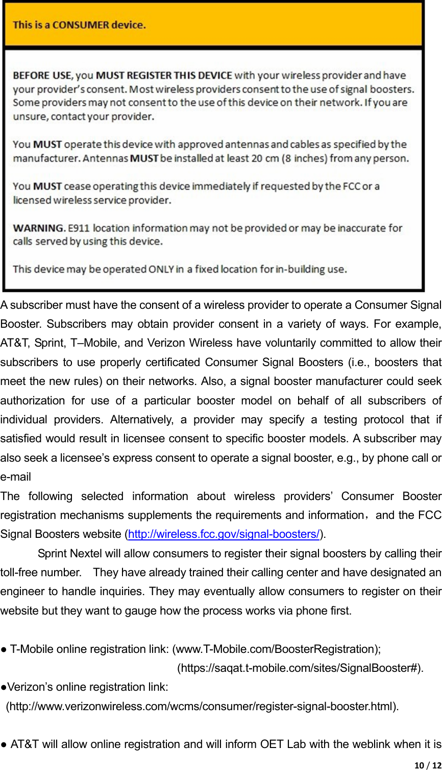 10/12 A subscriber must have the consent of a wireless provider to operate a Consumer Signal Booster. Subscribers may obtain provider consent in a variety of ways. For example, AT&amp;T, Sprint, T&ndash;Mobile, and Verizon Wireless have voluntarily committed to allow their subscribers to use properly certificated Consumer Signal Boosters (i.e., boosters that meet the new rules) on their networks. Also, a signal booster manufacturer could seek authorization for use of a particular booster model on behalf of all subscribers of individual providers. Alternatively, a provider may specify a testing protocol that if satisfied would result in licensee consent to specific booster models. A subscriber may also seek a licensee&rsquo;s express consent to operate a signal booster, e.g., by phone call or e-mail The following selected information about wireless providers&rsquo; Consumer Booster registration mechanisms supplements the requirements and information，and the FCC Signal Boosters website (http://wireless.fcc.gov/signal-boosters/).  Sprint Nextel will allow consumers to register their signal boosters by calling their 　toll-free number.    They have already trained their calling center and have designated an engineer to handle inquiries. They may eventually allow consumers to register on their website but they want to gauge how the process works via phone first.    ● T-Mobile online registration link: (www.T-Mobile.com/BoosterRegistration);                                 (https://saqat.t-mobile.com/sites/SignalBooster#).  ●Verizon&rsquo;s online registration link:  (http://www.verizonwireless.com/wcms/consumer/register-signal-booster.html).    ● AT&amp;T will allow online registration and will inform OET Lab with the weblink when it is 