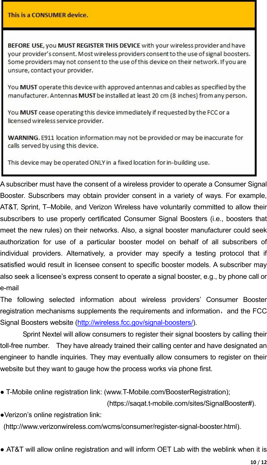 10/12 A subscriber must have the consent of a wireless provider to operate a Consumer Signal Booster. Subscribers may obtain provider consent in a variety of ways. For example, AT&amp;T, Sprint, T–Mobile, and Verizon Wireless have voluntarily committed to allow their subscribers to use properly certificated Consumer Signal Boosters (i.e., boosters that meet the new rules) on their networks. Also, a signal booster manufacturer could seek authorization for use of a particular booster model on behalf of all subscribers of individual providers. Alternatively, a provider may specify a testing protocol that if satisfied would result in licensee consent to specific booster models. A subscriber may also seek a licensee’s express consent to operate a signal booster, e.g., by phone call or e-mail The following selected information about wireless providers’ Consumer Booster registration mechanisms supplements the requirements and information，and the FCC Signal Boosters website (http://wireless.fcc.gov/signal-boosters/).  Sprint Nextel will allow consumers to register their signal boosters by calling their 　toll-free number.    They have already trained their calling center and have designated an engineer to handle inquiries. They may eventually allow consumers to register on their website but they want to gauge how the process works via phone first.    ● T-Mobile online registration link: (www.T-Mobile.com/BoosterRegistration);                                 (https://saqat.t-mobile.com/sites/SignalBooster#).  ●Verizon’s online registration link:  (http://www.verizonwireless.com/wcms/consumer/register-signal-booster.html).    ● AT&amp;T will allow online registration and will inform OET Lab with the weblink when it is 