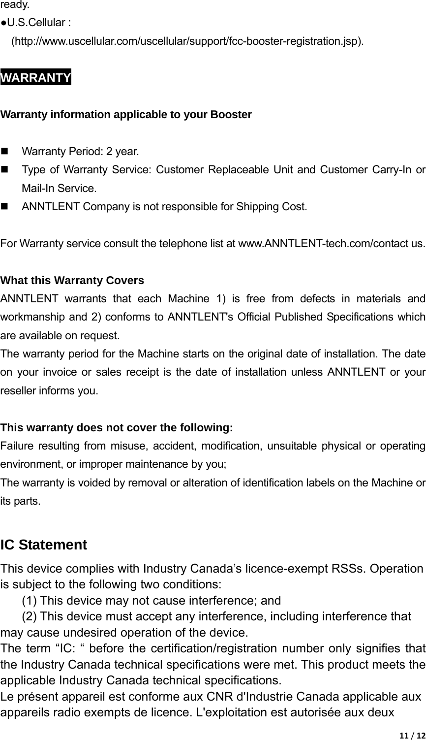 11/12ready.  ●U.S.Cellular : (http://www.uscellular.com/uscellular/support/fcc-booster-registration.jsp).  WARRANTY  Warranty information applicable to your Booster    Warranty Period: 2 year.   Type of Warranty Service: Customer Replaceable Unit and Customer Carry-In or Mail-In Service.   ANNTLENT Company is not responsible for Shipping Cost.  For Warranty service consult the telephone list at www.ANNTLENT-tech.com/contact us.  What this Warranty Covers ANNTLENT warrants that each Machine 1) is free from defects in materials and workmanship and 2) conforms to ANNTLENT's Official Published Specifications which are available on request.   The warranty period for the Machine starts on the original date of installation. The date on your invoice or sales receipt is the date of installation unless ANNTLENT or your reseller informs you.  This warranty does not cover the following: Failure resulting from misuse, accident, modification, unsuitable physical or operating environment, or improper maintenance by you; The warranty is voided by removal or alteration of identification labels on the Machine or its parts.  IC Statement This device complies with Industry Canada&rsquo;s licence-exempt RSSs. Operation is subject to the following two conditions:     (1) This device may not cause interference; and     (2) This device must accept any interference, including interference that may cause undesired operation of the device.   The term &ldquo;IC: &ldquo; before the certification/registration number only signifies that the Industry Canada technical specifications were met. This product meets the applicable Industry Canada technical specifications. Le pr&eacute;sent appareil est conforme aux CNR d'Industrie Canada applicable aux appareils radio exempts de licence. L'exploitation est autoris&eacute;e aux deux 