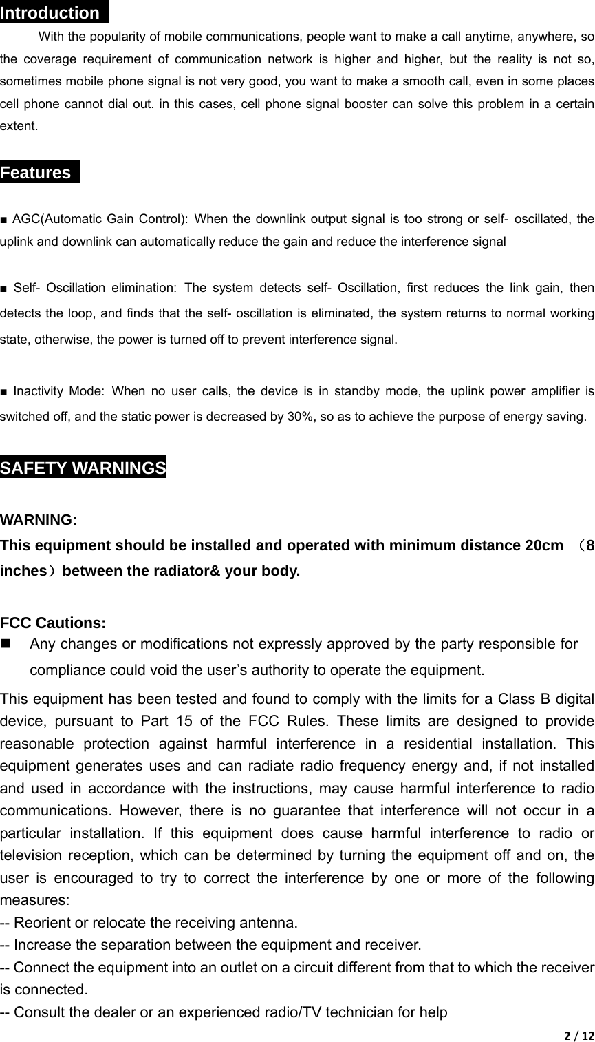 2/12Introduction  With the popularity of mobile communications, people want to make a call anytime, anywhere, so the coverage requirement of communication network is higher and higher, but the reality is not so, sometimes mobile phone signal is not very good, you want to make a smooth call, even in some places cell phone cannot dial out. in this cases, cell phone signal booster can solve this problem in a certain extent.  Features   ■ AGC(Automatic Gain Control): When the downlink output signal is too strong or self- oscillated, the uplink and downlink can automatically reduce the gain and reduce the interference signal  ■ Self- Oscillation elimination: The system detects self- Oscillation, first reduces the link gain, then detects the loop, and finds that the self- oscillation is eliminated, the system returns to normal working state, otherwise, the power is turned off to prevent interference signal.  ■ Inactivity Mode: When no user calls, the device is in standby mode, the uplink power amplifier is switched off, and the static power is decreased by 30%, so as to achieve the purpose of energy saving.  SAFETY WARNINGS  WARNING: This equipment should be installed and operated with minimum distance 20cm  （8 inches）between the radiator&amp; your body.  FCC Cautions:   Any changes or modifications not expressly approved by the party responsible for compliance could void the user&rsquo;s authority to operate the equipment. This equipment has been tested and found to comply with the limits for a Class B digital device, pursuant to Part 15 of the FCC Rules. These limits are designed to provide reasonable protection against harmful interference in a residential installation. This equipment generates uses and can radiate radio frequency energy and, if not installed and used in accordance with the instructions, may cause harmful interference to radio communications. However, there is no guarantee that interference will not occur in a particular installation. If this equipment does cause harmful interference to radio or television reception, which can be determined by turning the equipment off and on, the user is encouraged to try to correct the interference by one or more of the following measures: -- Reorient or relocate the receiving antenna. -- Increase the separation between the equipment and receiver. -- Connect the equipment into an outlet on a circuit different from that to which the receiver is connected. -- Consult the dealer or an experienced radio/TV technician for help 