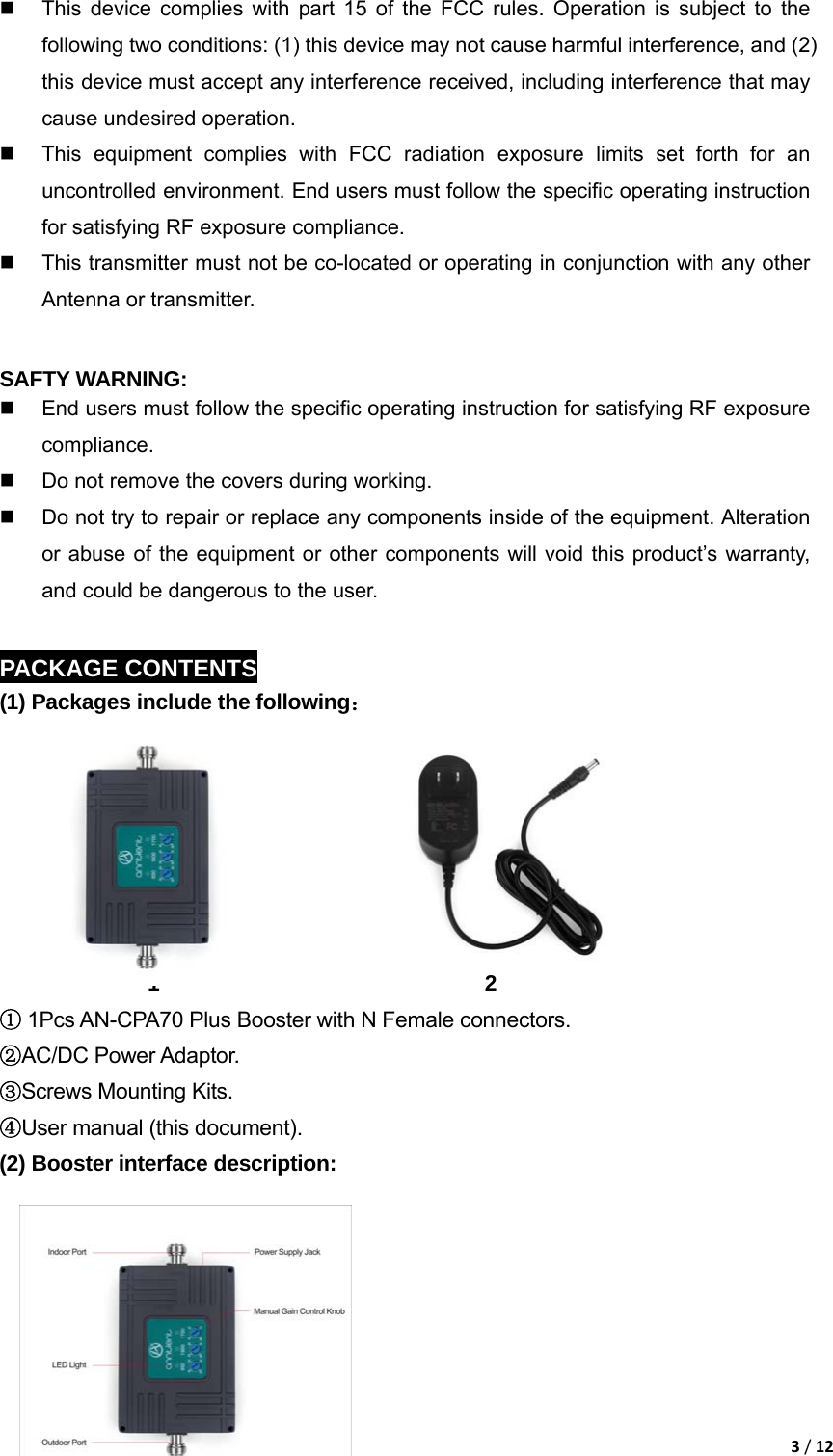 3/12  This device complies with part 15 of the FCC rules. Operation is subject to the following two conditions: (1) this device may not cause harmful interference, and (2) this device must accept any interference received, including interference that may cause undesired operation.   This equipment complies with FCC radiation exposure limits set forth for an uncontrolled environment. End users must follow the specific operating instruction for satisfying RF exposure compliance.   This transmitter must not be co-located or operating in conjunction with any other Antenna or transmitter.  SAFTY WARNING:   End users must follow the specific operating instruction for satisfying RF exposure compliance.   Do not remove the covers during working.   Do not try to repair or replace any components inside of the equipment. Alteration or abuse of the equipment or other components will void this product&rsquo;s warranty, and could be dangerous to the user.  PACKAGE CONTENTS (1) Packages include the following：        1                               2                          ①1Pcs AN-CPA70 Plus Booster with N Female connectors. ②AC/DC Power Adaptor. ③Screws Mounting Kits. ④User manual (this document). (2) Booster interface description:        