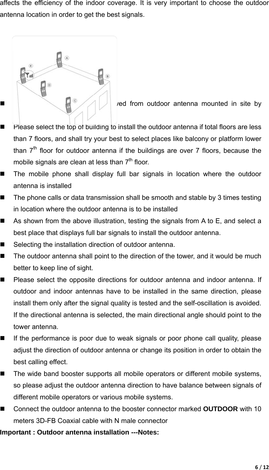 6/12affects the efficiency of the indoor coverage. It is very important to choose the outdoor antenna location in order to get the best signals.           Testing the signal strength received from outdoor antenna mounted in site by mobile phone:   Please select the top of building to install the outdoor antenna if total floors are less than 7 floors, and shall try your best to select places like balcony or platform lower than 7th floor for outdoor antenna if the buildings are over 7 floors, because the mobile signals are clean at less than 7th floor.     The mobile phone shall display full bar signals in location where the outdoor antenna is installed   The phone calls or data transmission shall be smooth and stable by 3 times testing in location where the outdoor antenna is to be installed   As shown from the above illustration, testing the signals from A to E, and select a best place that displays full bar signals to install the outdoor antenna.   Selecting the installation direction of outdoor antenna.   The outdoor antenna shall point to the direction of the tower, and it would be much better to keep line of sight.   Please select the opposite directions for outdoor antenna and indoor antenna. If outdoor and indoor antennas have to be installed in the same direction, please install them only after the signal quality is tested and the self-oscillation is avoided. If the directional antenna is selected, the main directional angle should point to the tower antenna.   If the performance is poor due to weak signals or poor phone call quality, please adjust the direction of outdoor antenna or change its position in order to obtain the best calling effect.   The wide band booster supports all mobile operators or different mobile systems, so please adjust the outdoor antenna direction to have balance between signals of different mobile operators or various mobile systems.     Connect the outdoor antenna to the booster connector marked OUTDOOR with 10 meters 3D-FB Coaxial cable with N male connector Important : Outdoor antenna installation ---Notes:   