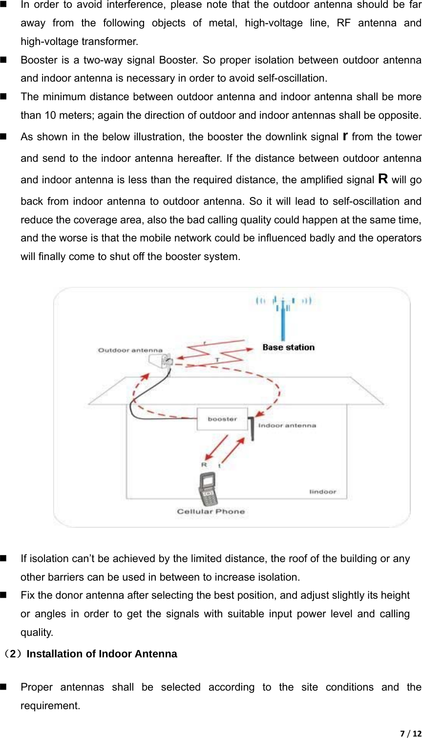 7/12  In order to avoid interference, please note that the outdoor antenna should be far away from the following objects of metal, high-voltage line, RF antenna and high-voltage transformer.   Booster is a two-way signal Booster. So proper isolation between outdoor antenna and indoor antenna is necessary in order to avoid self-oscillation.     The minimum distance between outdoor antenna and indoor antenna shall be more than 10 meters; again the direction of outdoor and indoor antennas shall be opposite.   As shown in the below illustration, the booster the downlink signal r from the tower and send to the indoor antenna hereafter. If the distance between outdoor antenna and indoor antenna is less than the required distance, the amplified signal R will go back from indoor antenna to outdoor antenna. So it will lead to self-oscillation and reduce the coverage area, also the bad calling quality could happen at the same time, and the worse is that the mobile network could be influenced badly and the operators will finally come to shut off the booster system.        If isolation can&rsquo;t be achieved by the limited distance, the roof of the building or any other barriers can be used in between to increase isolation.     Fix the donor antenna after selecting the best position, and adjust slightly its height or angles in order to get the signals with suitable input power level and calling quality. （2）Installation of Indoor Antenna    Proper antennas shall be selected according to the site conditions and the requirement.  
