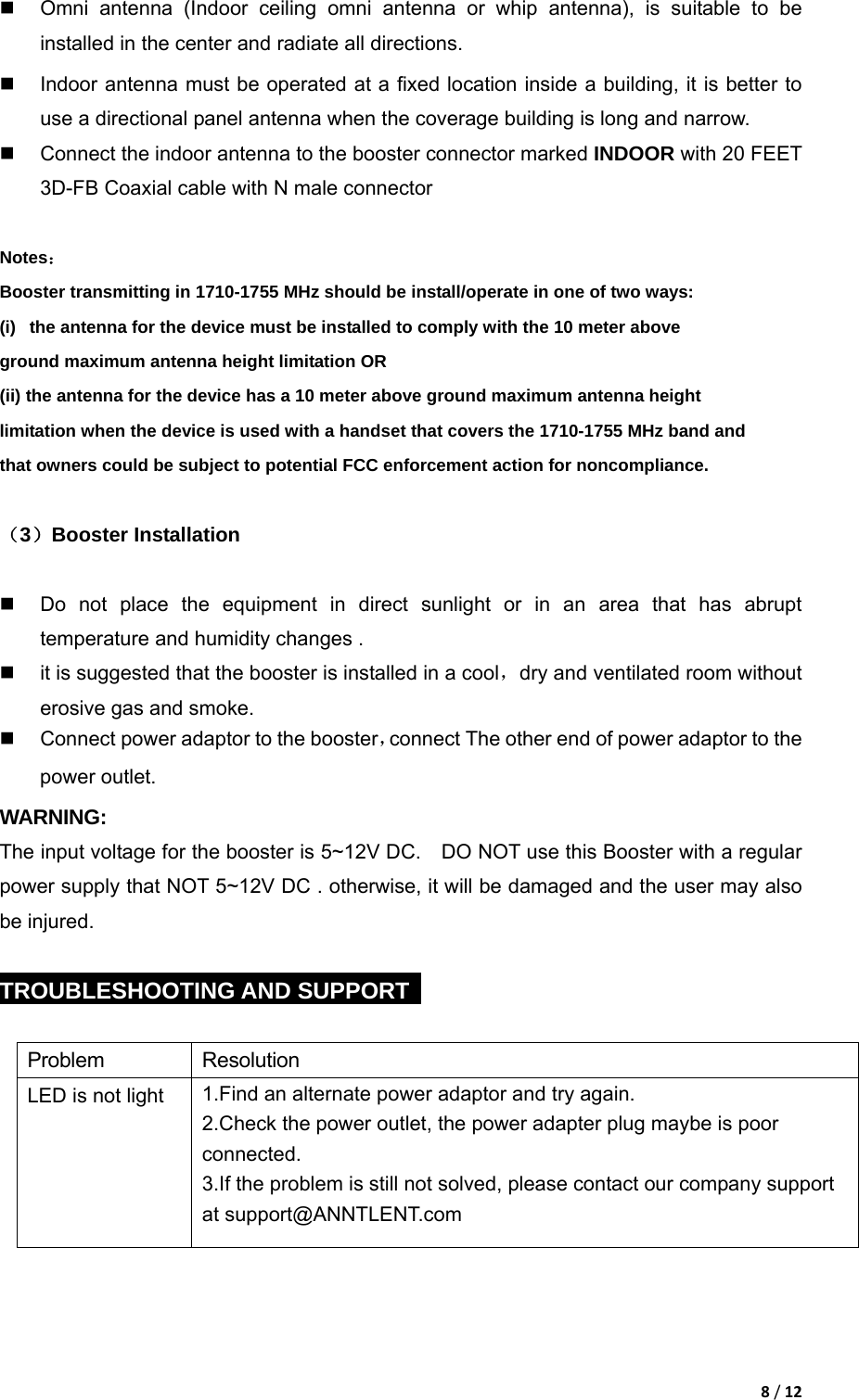 8/12  Omni antenna (Indoor ceiling omni antenna or whip antenna), is suitable to be installed in the center and radiate all directions.   Indoor antenna must be operated at a fixed location inside a building, it is better to use a directional panel antenna when the coverage building is long and narrow.   Connect the indoor antenna to the booster connector marked INDOOR with 20 FEET 3D-FB Coaxial cable with N male connector  Notes： Booster transmitting in 1710-1755 MHz should be install/operate in one of two ways: (i)   the antenna for the device must be installed to comply with the 10 meter above ground maximum antenna height limitation OR (ii) the antenna for the device has a 10 meter above ground maximum antenna height limitation when the device is used with a handset that covers the 1710-1755 MHz band and that owners could be subject to potential FCC enforcement action for noncompliance.  （3）Booster Installation    Do not place the equipment in direct sunlight or in an area that has abrupt temperature and humidity changes .   it is suggested that the booster is installed in a cool，dry and ventilated room without erosive gas and smoke.  Connect power adaptor to the booster，connect The other end of power adaptor to the power outlet. WARNING:  The input voltage for the booster is 5~12V DC.    DO NOT use this Booster with a regular power supply that NOT 5~12V DC . otherwise, it will be damaged and the user may also be injured.  TROUBLESHOOTING AND SUPPORT    Problem Resolution LED is not light  1.Find an alternate power adaptor and try again. 2.Check the power outlet, the power adapter plug maybe is poor connected. 3.If the problem is still not solved, please contact our company support at support@ANNTLENT.com 