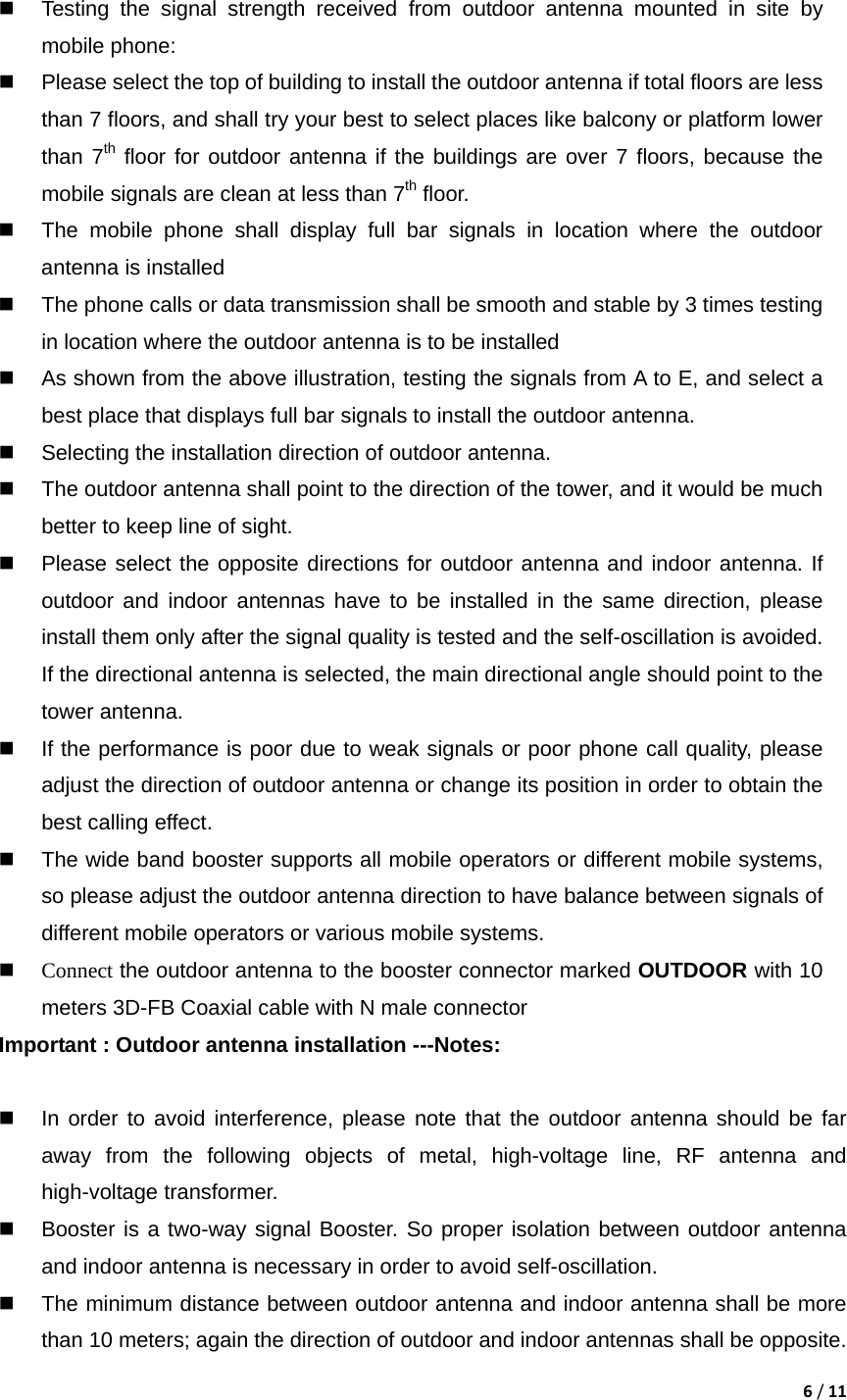 6/11   Testing the signal strength received from outdoor antenna mounted in site by mobile phone:   Please select the top of building to install the outdoor antenna if total floors are less than 7 floors, and shall try your best to select places like balcony or platform lower than 7th floor for outdoor antenna if the buildings are over 7 floors, because the mobile signals are clean at less than 7th floor.     The mobile phone shall display full bar signals in location where the outdoor antenna is installed   The phone calls or data transmission shall be smooth and stable by 3 times testing in location where the outdoor antenna is to be installed   As shown from the above illustration, testing the signals from A to E, and select a best place that displays full bar signals to install the outdoor antenna.   Selecting the installation direction of outdoor antenna.   The outdoor antenna shall point to the direction of the tower, and it would be much better to keep line of sight.   Please select the opposite directions for outdoor antenna and indoor antenna. If outdoor and indoor antennas have to be installed in the same direction, please install them only after the signal quality is tested and the self-oscillation is avoided. If the directional antenna is selected, the main directional angle should point to the tower antenna.   If the performance is poor due to weak signals or poor phone call quality, please adjust the direction of outdoor antenna or change its position in order to obtain the best calling effect.   The wide band booster supports all mobile operators or different mobile systems, so please adjust the outdoor antenna direction to have balance between signals of different mobile operators or various mobile systems.    Connect the outdoor antenna to the booster connector marked OUTDOOR with 10 meters 3D-FB Coaxial cable with N male connector Important : Outdoor antenna installation ---Notes:    In order to avoid interference, please note that the outdoor antenna should be far away from the following objects of metal, high-voltage line, RF antenna and high-voltage transformer.   Booster is a two-way signal Booster. So proper isolation between outdoor antenna and indoor antenna is necessary in order to avoid self-oscillation.     The minimum distance between outdoor antenna and indoor antenna shall be more than 10 meters; again the direction of outdoor and indoor antennas shall be opposite. 