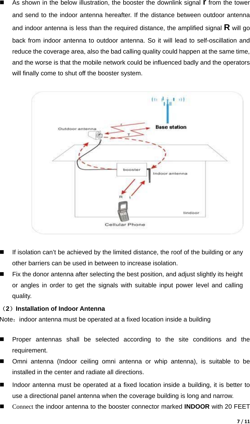 7/11  As shown in the below illustration, the booster the downlink signal r from the tower and send to the indoor antenna hereafter. If the distance between outdoor antenna and indoor antenna is less than the required distance, the amplified signal R will go back from indoor antenna to outdoor antenna. So it will lead to self-oscillation and reduce the coverage area, also the bad calling quality could happen at the same time, and the worse is that the mobile network could be influenced badly and the operators will finally come to shut off the booster system.        If isolation can&rsquo;t be achieved by the limited distance, the roof of the building or any other barriers can be used in between to increase isolation.     Fix the donor antenna after selecting the best position, and adjust slightly its height or angles in order to get the signals with suitable input power level and calling quality. （2）Installation of Indoor Antenna Note：indoor antenna must be operated at a fixed location inside a building    Proper antennas shall be selected according to the site conditions and the requirement.    Omni antenna (Indoor ceiling omni antenna or whip antenna), is suitable to be installed in the center and radiate all directions.   Indoor antenna must be operated at a fixed location inside a building, it is better to use a directional panel antenna when the coverage building is long and narrow.  Connect the indoor antenna to the booster connector marked INDOOR with 20 FEET 