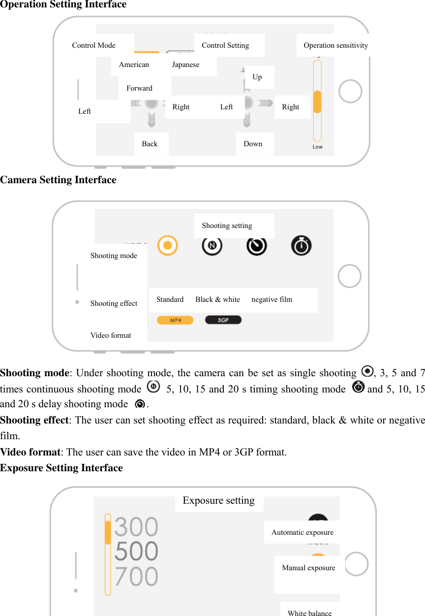 Operation Setting Interface  Camera Setting Interface  Shooting mode: Under shooting mode, the camera can be set as single shooting  , 3, 5 and 7 times continuous shooting mode    5, 10, 15 and 20 s timing shooting mode  and 5, 10, 15   and 20 s delay shooting mode  .   Shooting effect: The user can set shooting effect as required: standard, black &amp; white or negative film.   Video format: The user can save the video in MP4 or 3GP format.   Exposure Setting Interface  Control Mode Control Setting American            Japanese Forward Up Down Back Left Right                Left Right Operation sensitivity Shooting mode   Shooting effect  Video format Shooting setting Standard      Black &amp; white      negative film Exposure setting Automatic exposure Manual exposure White balance 