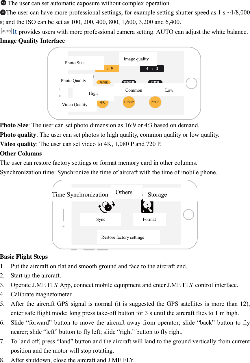 The user can set automatic exposure without complex operation.   The user can have more professional settings, for example setting shutter speed as 1 s ~1/8,000 s; and the ISO can be set as 100, 200, 400, 800, 1,600, 3,200 and 6,400. It provides users with more professional camera setting. AUTO can adjust the white balance.   Image Quality Interface  Photo Size: The user can set photo dimension as 16:9 or 4:3 based on demand.   Photo quality: The user can set photos to high quality, common quality or low quality.   Video quality: The user can set video to 4K, 1,080 P and 720 P.   Other Columns The user can restore factory settings or format memory card in other columns.   Synchronization time: Synchronize the time of aircraft with the time of mobile phone.    Basic Flight Steps 1. Put the aircraft on flat and smooth ground and face to the aircraft end.   2. Start up the aircraft.   3. Operate J.ME FLY App, connect mobile equipment and enter J.ME FLY control interface.   4. Calibrate magnetometer.   5. After the  aircraft  GPS signal is  normal  (it is suggested the  GPS satellites is more than 12), enter safe flight mode; long press take-off button for 3 s until the aircraft flies to 1 m high.   6. Slide  “forward” button  to  move the  aircraft  away from  operator; slide  “back”  button to  fly nearer; slide “left” button to fly left; slide “right” button to fly right.   7. To land off, press “land” button and the aircraft will land to the ground vertically from current position and the motor will stop rotating.   8. After shutdown, close the aircraft and J.ME FLY. Photo Size Image quality Photo Quality High Common Low Video Quality Time Synchronization Others Storage Sync Format Restore factory settings 