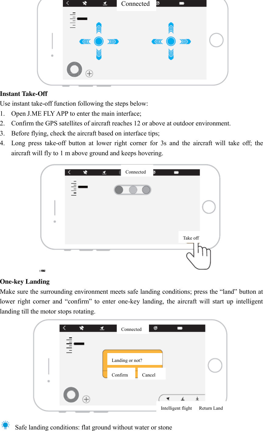  Instant Take-Off Use instant take-off function following the steps below:   1. Open J.ME FLY APP to enter the main interface;   2. Confirm the GPS satellites of aircraft reaches 12 or above at outdoor environment.   3. Before flying, check the aircraft based on interface tips;   4. Long  press  take-off  button  at  lower  right  corner  for  3s  and  the  aircraft  will  take  off;  the aircraft will fly to 1 m above ground and keeps hovering.    One-key Landing Make sure the surrounding environment meets safe landing conditions; press the “land” button at lower  right  corner  and  “confirm”  to  enter  one-key  landing,  the  aircraft  will  start  up  intelligent landing till the motor stops rotating.    Safe landing conditions: flat ground without water or stoneConnected Connected Take off Connected Landing or not?   Confirm Cancel Intelligent flight      Return Land 