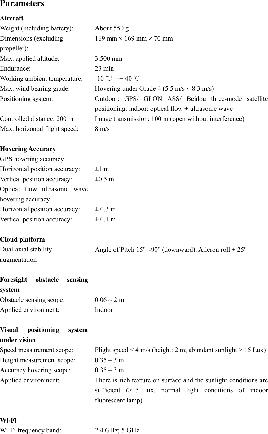 Parameters Aircraft  Weight (including battery): About 550 g Dimensions (excluding propeller): 169 mm  169 mm  70 mm Max. applied altitude: 3,500 mm Endurance: 23 min Working ambient temperature: -10 ℃ ~ + 40 ℃ Max. wind bearing grade: Hovering under Grade 4 (5.5 m/s ~ 8.3 m/s) Positioning system: Outdoor:  GPS/  GLON  ASS/  Beidou  three-mode  satellite positioning: indoor: optical flow + ultrasonic wave Controlled distance: 200 m Image transmission: 100 m (open without interference) Max. horizontal flight speed:   8 m/s   Hovering Accuracy  GPS hovering accuracy  Horizontal position accuracy:   ±1 m Vertical position accuracy:   ±0.5 m Optical  flow  ultrasonic  wave hovering accuracy  Horizontal position accuracy:   ± 0.3 m Vertical position accuracy:   ± 0.1 m   Cloud platform  Dual-axial stability augmentation Angle of Pitch 15 ~90 (downward), Aileron roll ± 25   Foresight  obstacle  sensing system  Obstacle sensing scope:   0.06 ~ 2 m Applied environment:   Indoor   Visual  positioning  system under vision  Speed measurement scope:   Flight speed &lt; 4 m/s (height: 2 m; abundant sunlight &gt; 15 Lux) Height measurement scope:   0.35 – 3 m Accuracy hovering scope:   0.35 – 3 m Applied environment:   There is rich texture on surface and the sunlight conditions are sufficient  (&gt;15  lux,  normal  light  conditions  of  indoor fluorescent lamp)   Wi-Fi    Wi-Fi frequency band:   2.4 GHz; 5 GHz 