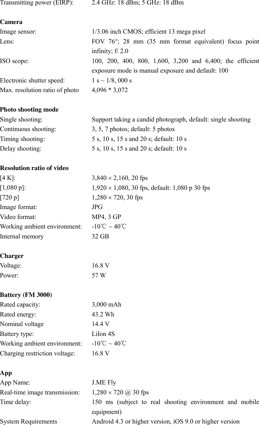 Transmitting power (EIRP):    2.4 GHz: 18 dBm; 5 GHz: 18 dBm   Camera  Image sensor:   1/3.06 inch CMOS; efficient 13 mega pixel Lens:   FOV  76;  28  mm  (35  mm  format  equivalent)  focus  point infinity; f/ 2.0 ISO scope:   100,  200,  400,  800,  1,600,  3,200  and  6,400;  the  efficient exposure mode is manual exposure and default: 100 Electronic shutter speed:   1 s ~ 1/8, 000 s Max. resolution ratio of photo 4,096 * 3,072   Photo shooting mode  Single shooting:   Support taking a candid photograph, default: single shooting Continuous shooting:   3, 5, 7 photos; default: 5 photos Timing shooting:   5 s, 10 s, 15 s and 20 s; default: 10 s Delay shooting:   5 s, 10 s, 15 s and 20 s; default: 10 s   Resolution ratio of video  [4 K]:   3,840  2,160, 20 fps [1,080 p]:   1,920  1,080, 30 fps, default: 1,080 p 30 fps [720 p] 1,280  720, 30 fps Image format:   JPG Video format:   MP4, 3 GP Working ambient environment:   -10℃ ~ 40℃ Internal memory 32 GB   Charger  Voltage:   16.8 V Power:   57 W   Battery (FM 3000)  Rated capacity:   3,000 mAh Rated energy:   43.2 Wh Nominal voltage 14.4 V Battery type:   LiIon 4S Working ambient environment:   -10℃ ~ 40℃ Charging restriction voltage:   16.8 V   App  App Name:   J.ME Fly Real-time image transmission:   1,280  720 @ 30 fps Time delay:   150  ms  (subject  to  real  shooting  environment  and  mobile equipment) System Requirements Android 4.3 or higher version, iOS 9.0 or higher version 