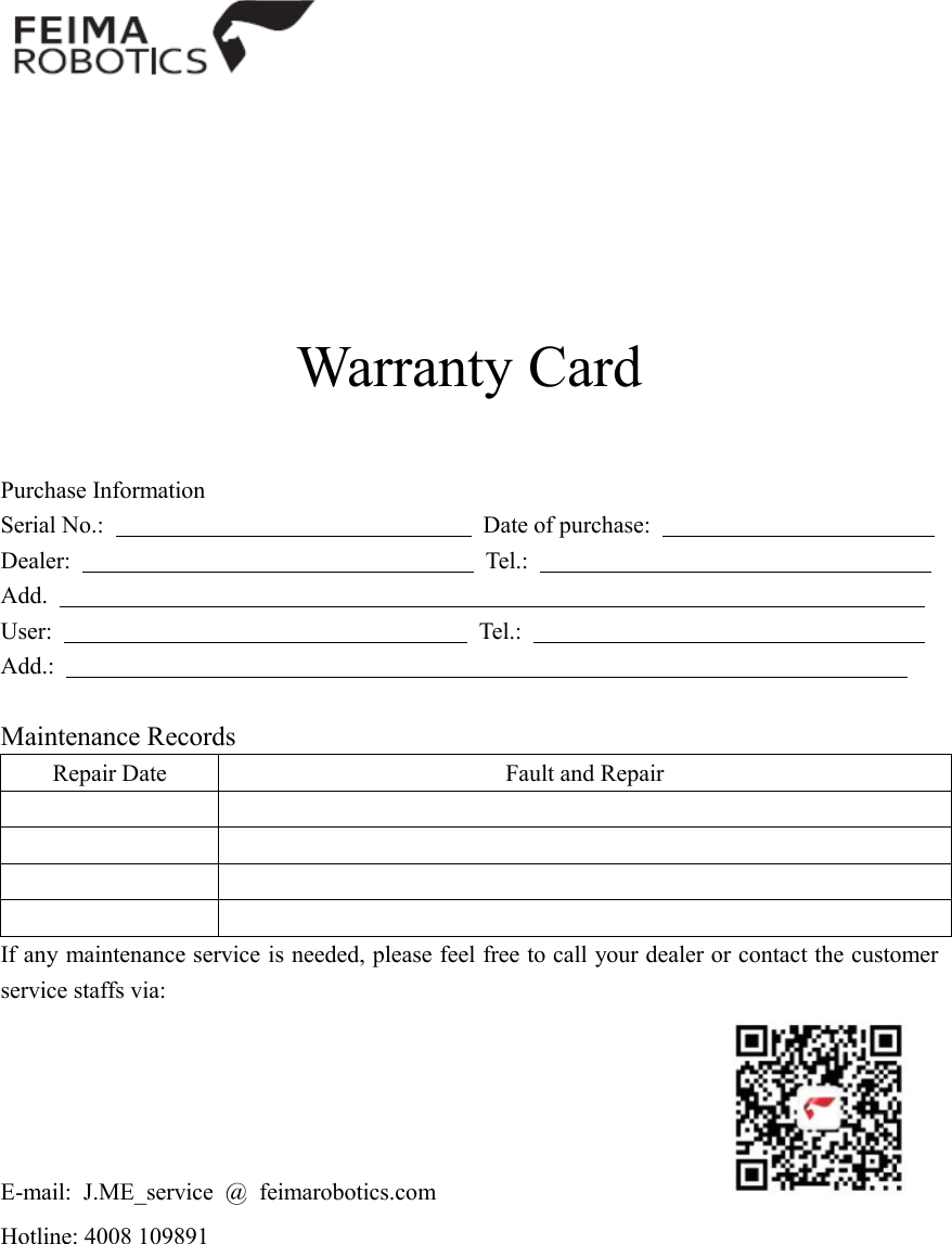         Warranty Card   Purchase Information Serial No.:                                                                Date of purchase:                                                 Dealer:                                   Tel.:                                   Add.                                                                           User:                                    Tel.:                                   Add.:                                                                          Maintenance Records Repair Date Fault and Repair         If any maintenance service is needed, please feel free to call your dealer or contact the customer service staffs via:   E-mail:  J.ME_service  @  feimarobotics.com                                                   Hotline: 4008 109891 