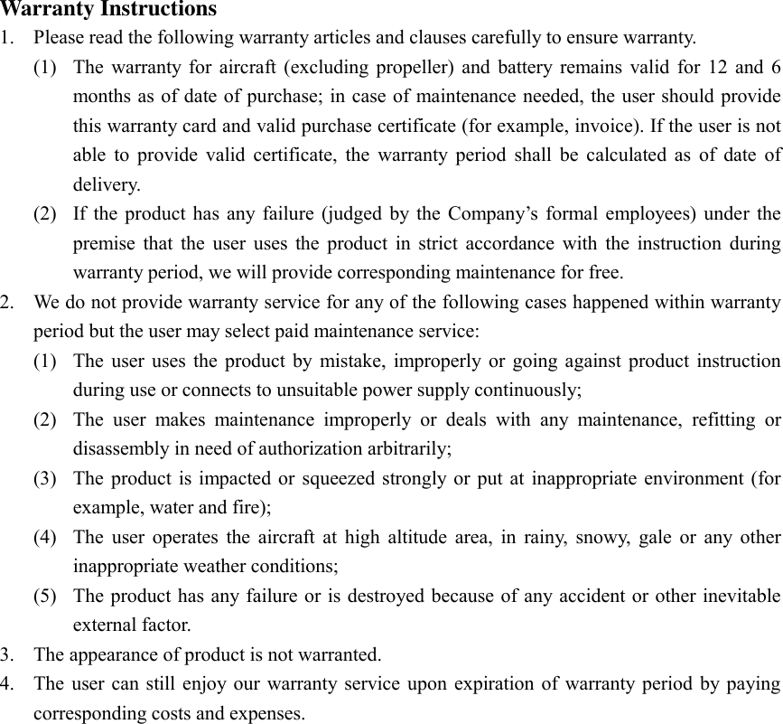 Warranty Instructions 1. Please read the following warranty articles and clauses carefully to ensure warranty.   (1) The  warranty  for  aircraft (excluding  propeller)  and  battery  remains  valid  for  12  and 6 months as of date of purchase; in case of maintenance needed, the user should provide this warranty card and valid purchase certificate (for example, invoice). If the user is not able  to  provide  valid  certificate,  the  warranty  period  shall  be  calculated  as  of  date  of delivery.   (2) If  the  product has  any failure  (judged  by  the  Company’s  formal  employees)  under  the premise  that  the  user  uses  the  product  in  strict  accordance  with  the  instruction  during warranty period, we will provide corresponding maintenance for free.   2. We do not provide warranty service for any of the following cases happened within warranty period but the user may select paid maintenance service:   (1) The  user uses  the  product by  mistake, improperly or  going  against  product instruction during use or connects to unsuitable power supply continuously;   (2) The  user  makes  maintenance  improperly  or  deals  with  any  maintenance,  refitting  or disassembly in need of authorization arbitrarily;   (3) The product is  impacted or  squeezed  strongly or  put at  inappropriate environment  (for example, water and fire);   (4) The  user  operates  the  aircraft  at  high  altitude  area,  in  rainy,  snowy,  gale  or  any  other inappropriate weather conditions;   (5) The product has any failure or is destroyed because of any accident or other inevitable external factor.   3. The appearance of product is not warranted. 4. The  user  can still enjoy our  warranty  service  upon  expiration  of warranty  period by paying corresponding costs and expenses. 