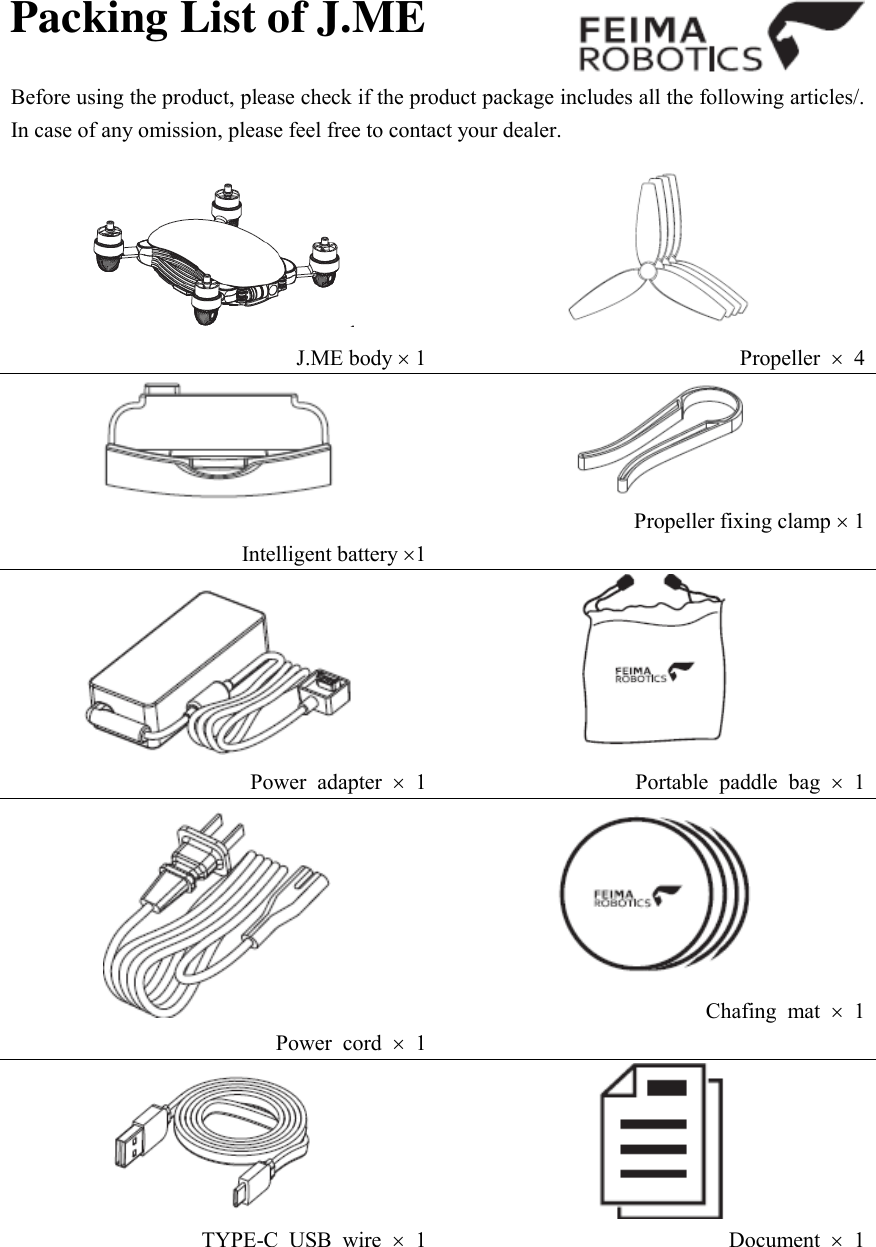 Packing List of J.ME  Before using the product, please check if the product package includes all the following articles/. In case of any omission, please feel free to contact your dealer.    J.ME body  1  Propeller    4   Intelligent battery 1  Propeller fixing clamp  1  Power  adapter    1  Portable  paddle  bag    1  Power  cord    1  Chafing  mat    1  TYPE-C  USB  wire    1  Document    1 