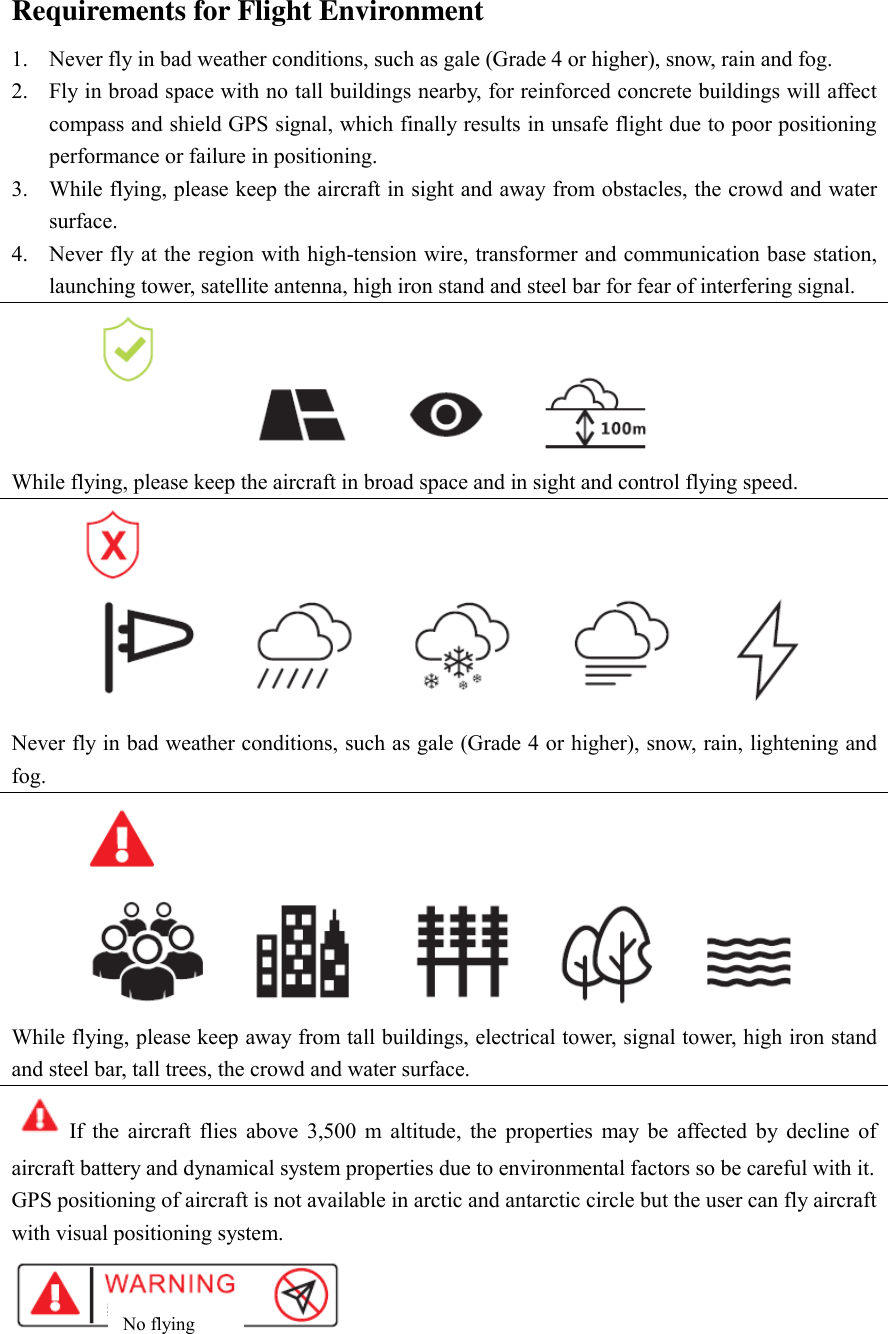 Requirements for Flight Environment 1. Never fly in bad weather conditions, such as gale (Grade 4 or higher), snow, rain and fog.   2. Fly in broad space with no tall buildings nearby, for reinforced concrete buildings will affect compass and shield GPS signal, which finally results in unsafe flight due to poor positioning performance or failure in positioning. 3. While flying, please keep the aircraft in sight and away from obstacles, the crowd and water surface.   4. Never fly at the region with high-tension wire, transformer and communication base station, launching tower, satellite antenna, high iron stand and steel bar for fear of interfering signal.    While flying, please keep the aircraft in broad space and in sight and control flying speed.    Never fly in bad weather conditions, such as gale (Grade 4 or higher), snow, rain, lightening and fog.  While flying, please keep away from tall buildings, electrical tower, signal tower, high iron stand and steel bar, tall trees, the crowd and water surface.   If  the  aircraft  flies  above  3,500  m  altitude,  the  properties  may  be  affected  by  decline  of aircraft battery and dynamical system properties due to environmental factors so be careful with it.   GPS positioning of aircraft is not available in arctic and antarctic circle but the user can fly aircraft with visual positioning system.    No flying   