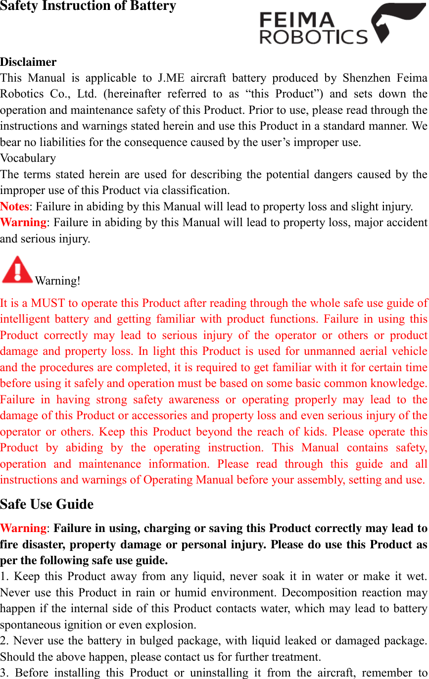  Safety Instruction of Battery    Disclaimer   This  Manual  is  applicable  to  J.ME  aircraft  battery  produced  by  Shenzhen  Feima Robotics  Co.,  Ltd.  (hereinafter  referred  to  as  “this  Product”)  and  sets  down  the operation and maintenance safety of this Product. Prior to use, please read through the instructions and warnings stated herein and use this Product in a standard manner. We bear no liabilities for the consequence caused by the user’s improper use. Vocabulary The  terms  stated  herein  are  used  for describing  the  potential  dangers caused  by the improper use of this Product via classification. Notes: Failure in abiding by this Manual will lead to property loss and slight injury. Warning: Failure in abiding by this Manual will lead to property loss, major accident and serious injury. Warning! It is a MUST to operate this Product after reading through the whole safe use guide of intelligent  battery  and  getting  familiar  with  product  functions.  Failure  in  using  this Product  correctly  may  lead  to  serious  injury  of  the  operator  or  others  or  product damage and property  loss.  In light this  Product  is  used  for unmanned aerial vehicle and the procedures are completed, it is required to get familiar with it for certain time before using it safely and operation must be based on some basic common knowledge. Failure  in  having  strong  safety  awareness  or  operating  properly  may  lead  to  the damage of this Product or accessories and property loss and even serious injury of the operator  or  others.  Keep  this  Product  beyond  the  reach  of  kids.  Please  operate  this Product  by  abiding  by  the  operating  instruction.  This  Manual  contains  safety, operation  and  maintenance  information.  Please  read  through  this  guide  and  all instructions and warnings of Operating Manual before your assembly, setting and use. Safe Use Guide Warning: Failure in using, charging or saving this Product correctly may lead to fire disaster, property damage or personal injury. Please do use this Product as per the following safe use guide. 1.  Keep  this  Product  away  from  any  liquid,  never  soak  it  in  water  or  make  it  wet. Never  use  this  Product  in  rain  or  humid  environment.  Decomposition  reaction  may happen if the internal side of this Product contacts water, which may lead to battery spontaneous ignition or even explosion. 2. Never use the battery in bulged package, with liquid leaked or damaged package. Should the above happen, please contact us for further treatment. 3.  Before  installing  this  Product  or  uninstalling  it  from  the  aircraft,  remember  to 