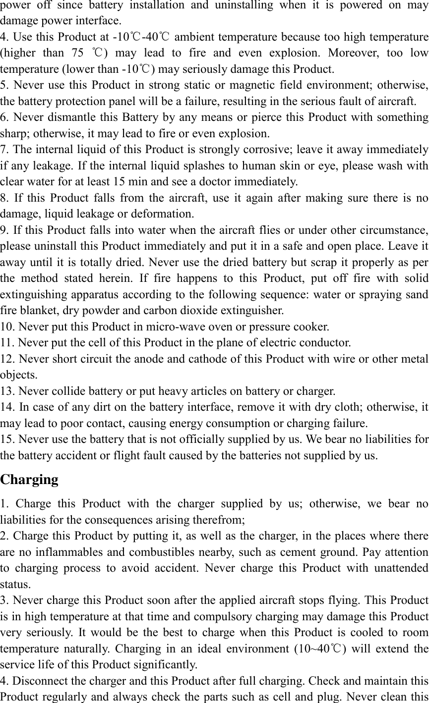 power  off  since  battery  installation  and  uninstalling  when  it  is  powered  on  may damage power interface. 4. Use this Product at -10℃-40℃ ambient temperature because too high temperature (higher  than  75  ℃)  may  lead  to  fire  and  even  explosion.  Moreover,  too  low temperature (lower than -10℃) may seriously damage this Product. 5. Never use this  Product in strong static or magnetic field environment; otherwise, the battery protection panel will be a failure, resulting in the serious fault of aircraft.   6. Never dismantle this Battery by any means or pierce this Product with something sharp; otherwise, it may lead to fire or even explosion. 7. The internal liquid of this Product is strongly corrosive; leave it away immediately if any leakage. If the internal liquid splashes to human skin or eye, please wash with clear water for at least 15 min and see a doctor immediately. 8.  If  this  Product  falls  from  the  aircraft,  use  it  again  after  making  sure  there  is  no damage, liquid leakage or deformation. 9. If this Product falls into water when the aircraft flies or under other circumstance, please uninstall this Product immediately and put it in a safe and open place. Leave it away until it is totally dried. Never use the dried battery but scrap it properly as per the  method  stated  herein.  If  fire  happens  to  this  Product,  put  off  fire  with  solid extinguishing apparatus according to the following sequence: water or spraying sand fire blanket, dry powder and carbon dioxide extinguisher. 10. Never put this Product in micro-wave oven or pressure cooker. 11. Never put the cell of this Product in the plane of electric conductor. 12. Never short circuit the anode and cathode of this Product with wire or other metal objects. 13. Never collide battery or put heavy articles on battery or charger. 14. In case of any dirt on the battery interface, remove it with dry cloth; otherwise, it may lead to poor contact, causing energy consumption or charging failure. 15. Never use the battery that is not officially supplied by us. We bear no liabilities for the battery accident or flight fault caused by the batteries not supplied by us. Charging   1.  Charge  this  Product  with  the  charger  supplied  by  us;  otherwise,  we  bear  no liabilities for the consequences arising therefrom; 2. Charge this Product by putting it, as well as the charger, in the places where there are no inflammables and combustibles nearby, such as cement ground. Pay attention to  charging  process  to  avoid  accident.  Never  charge  this  Product  with  unattended status. 3. Never charge this Product soon after the applied aircraft stops flying. This Product is in high temperature at that time and compulsory charging may damage this Product very  seriously.  It  would  be  the  best  to  charge  when  this  Product  is  cooled  to  room temperature  naturally.  Charging  in  an  ideal  environment  (10~40℃)  will  extend  the service life of this Product significantly. 4. Disconnect the charger and this Product after full charging. Check and maintain this Product regularly and always check the parts such as cell and plug. Never clean this 